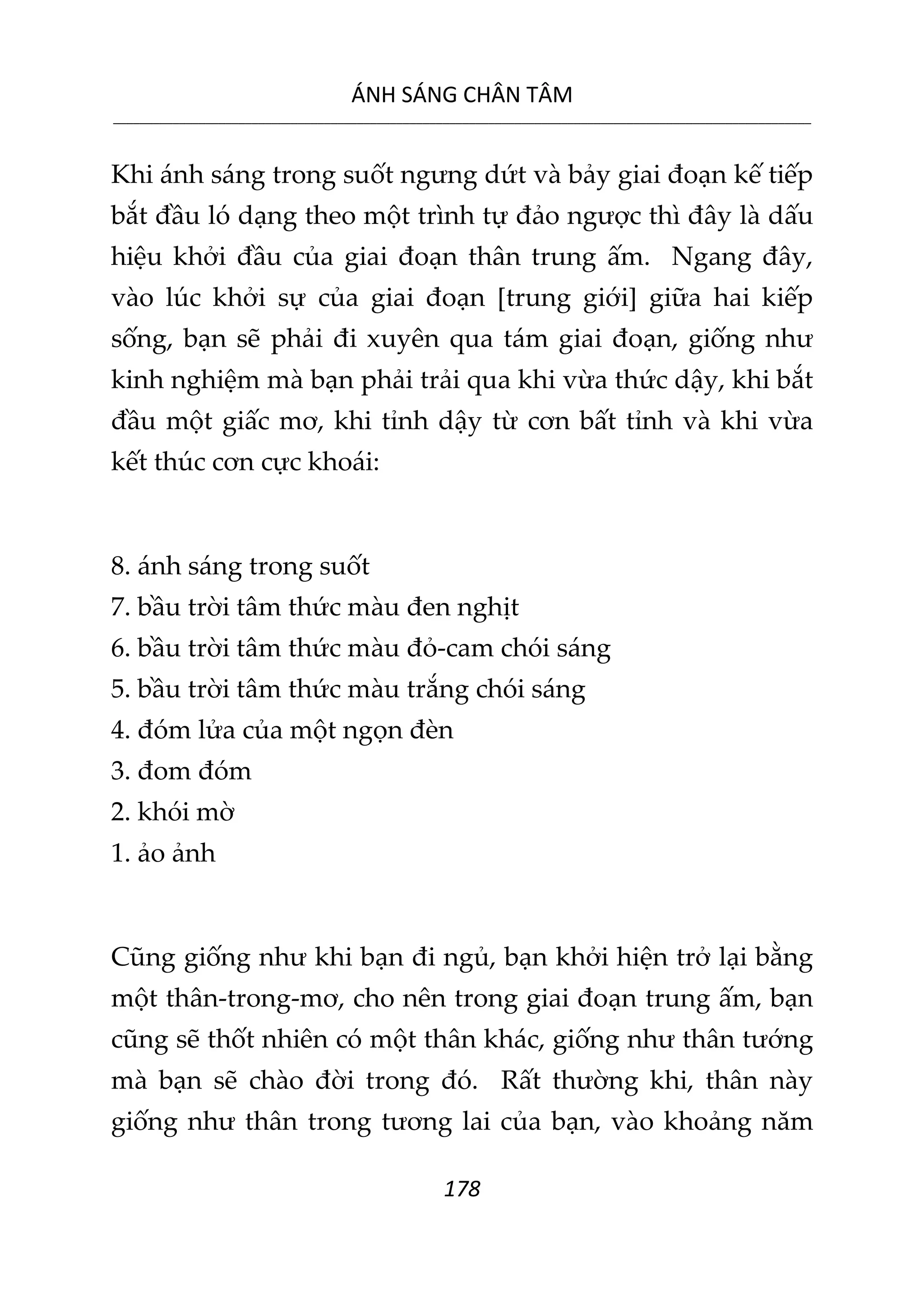 ÁNH SÁNG CHÂN TÂM
__________________________________________________________________________________________________________
178
Khi ánh sáng trong suốt ngưng dứt và bảy giai đoạn kế tiếp
bắt đầu ló dạng theo một trình tự đảo ngược thì đây là dấu
hiệu khởi đầu của giai đoạn thân trung ấm. Ngang đây,
vào lúc khởi sự của giai đoạn [trung giới] giữa hai kiếp
sống, bạn sẽ phải đi xuyên qua tám giai đoạn, giống như
kinh nghiệm mà bạn phải trải qua khi vừa thức dậy, khi bắt
đầu một giấc mơ, khi tỉnh dậy từ cơn bất tỉnh và khi vừa
kết thúc cơn cực khoái:
8. ánh sáng trong suốt
7. bầu trời tâm thức màu đen nghịt
6. bầu trời tâm thức màu đỏ-cam chói sáng
5. bầu trời tâm thức màu trắng chói sáng
4. đóm lửa của một ngọn đèn
3. đom đóm
2. khói mờ
1. ảo ảnh
Cũng giống như khi bạn đi ngủ, bạn khởi hiện trở lại bằng
một thân-trong-mơ, cho nên trong giai đoạn trung ấm, bạn
cũng sẽ thốt nhiên có một thân khác, giống như thân tướng
mà bạn sẽ chào đời trong đó. Rất thường khi, thân này
giống như thân trong tương lai của bạn, vào khoảng năm
 