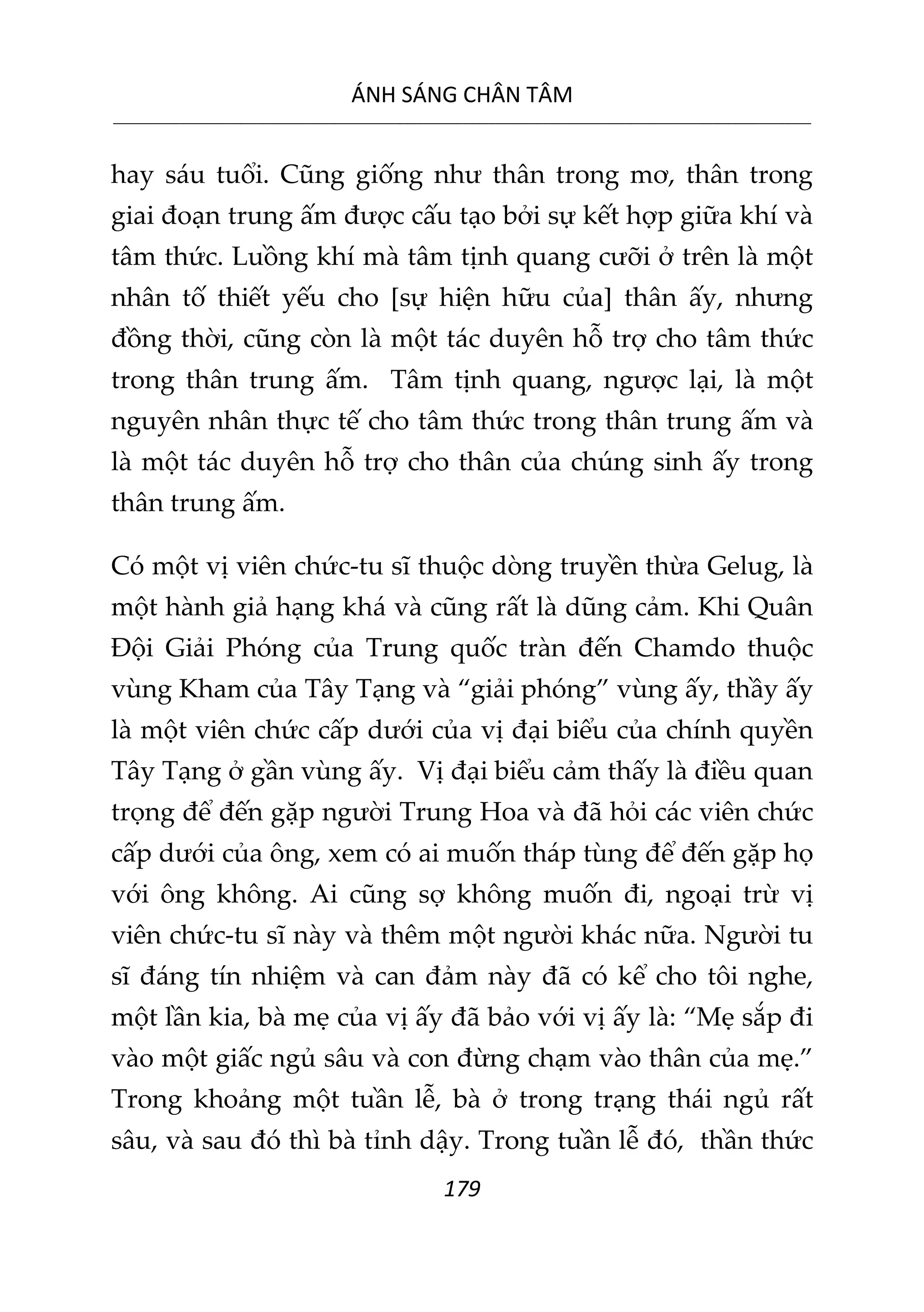 ÁNH SÁNG CHÂN TÂM
__________________________________________________________________________________________________________
179
hay sáu tuổi. Cũng giống như thân trong mơ, thân trong
giai đoạn trung ấm được cấu tạo bởi sự kết hợp giữa khí và
tâm thức. Luồng khí mà tâm tịnh quang cưỡi ở trên là một
nhân tố thiết yếu cho [sự hiện hữu của] thân ấy, nhưng
đồng thời, cũng còn là một tác duyên hỗ trợ cho tâm thức
trong thân trung ấm. Tâm tịnh quang, ngược lại, là một
nguyên nhân thực tế cho tâm thức trong thân trung ấm và
là một tác duyên hỗ trợ cho thân của chúng sinh ấy trong
thân trung ấm.
Có một vị viên chức-tu sĩ thuộc dòng truyền thừa Gelug, là
một hành giả hạng khá và cũng rất là dũng cảm. Khi Quân
Đội Giải Phóng của Trung quốc tràn đến Chamdo thuộc
vùng Kham của Tây Tạng và “giải phóng” vùng ấy, thầy ấy
là một viên chức cấp dưới của vị đại biểu của chính quyền
Tây Tạng ở gần vùng ấy. Vị đại biểu cảm thấy là điều quan
trọng để đến gặp người Trung Hoa và đã hỏi các viên chức
cấp dưới của ông, xem có ai muốn tháp tùng để đến gặp họ
với ông không. Ai cũng sợ không muốn đi, ngoại trừ vị
viên chức-tu sĩ này và thêm một người khác nữa. Người tu
sĩ đáng tín nhiệm và can đảm này đã có kể cho tôi nghe,
một lần kia, bà mẹ của vị ấy đã bảo với vị ấy là: “Mẹ sắp đi
vào một giấc ngủ sâu và con đừng chạm vào thân của mẹ.”
Trong khoảng một tuần lễ, bà ở trong trạng thái ngủ rất
sâu, và sau đó thì bà tỉnh dậy. Trong tuần lễ đó, thần thức
 
