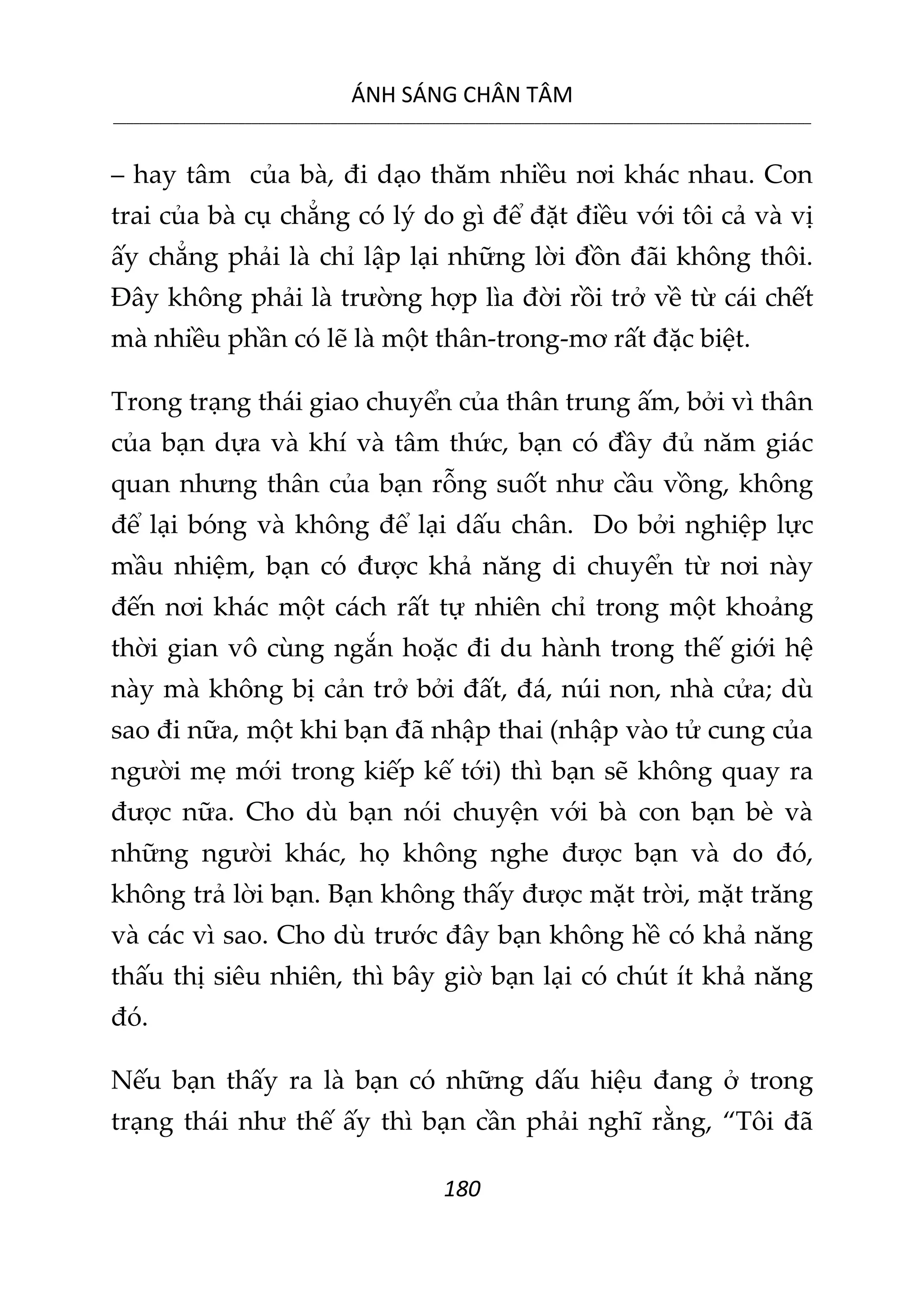 ÁNH SÁNG CHÂN TÂM
__________________________________________________________________________________________________________
180
– hay tâm của bà, đi dạo thăm nhiều nơi khác nhau. Con
trai của bà cụ chẳng có lý do gì để đặt điều với tôi cả và vị
ấy chẳng phải là chỉ lập lại những lời đồn đãi không thôi.
Đây không phải là trường hợp lìa đời rồi trở về từ cái chết
mà nhiều phần có lẽ là một thân-trong-mơ rất đặc biệt.
Trong trạng thái giao chuyển của thân trung ấm, bởi vì thân
của bạn dựa và khí và tâm thức, bạn có đầy đủ năm giác
quan nhưng thân của bạn rỗng suốt như cầu vồng, không
để lại bóng và không để lại dấu chân. Do bởi nghiệp lực
mầu nhiệm, bạn có được khả năng di chuyển từ nơi này
đến nơi khác một cách rất tự nhiên chỉ trong một khoảng
thời gian vô cùng ngắn hoặc đi du hành trong thế giới hệ
này mà không bị cản trở bởi đất, đá, núi non, nhà cửa; dù
sao đi nữa, một khi bạn đã nhập thai (nhập vào tử cung của
người mẹ mới trong kiếp kế tới) thì bạn sẽ không quay ra
được nữa. Cho dù bạn nói chuyện với bà con bạn bè và
những người khác, họ không nghe được bạn và do đó,
không trả lời bạn. Bạn không thấy được mặt trời, mặt trăng
và các vì sao. Cho dù trước đây bạn không hề có khả năng
thấu thị siêu nhiên, thì bây giờ bạn lại có chút ít khả năng
đó.
Nếu bạn thấy ra là bạn có những dấu hiệu đang ở trong
trạng thái như thế ấy thì bạn cần phải nghĩ rằng, “Tôi đã
 