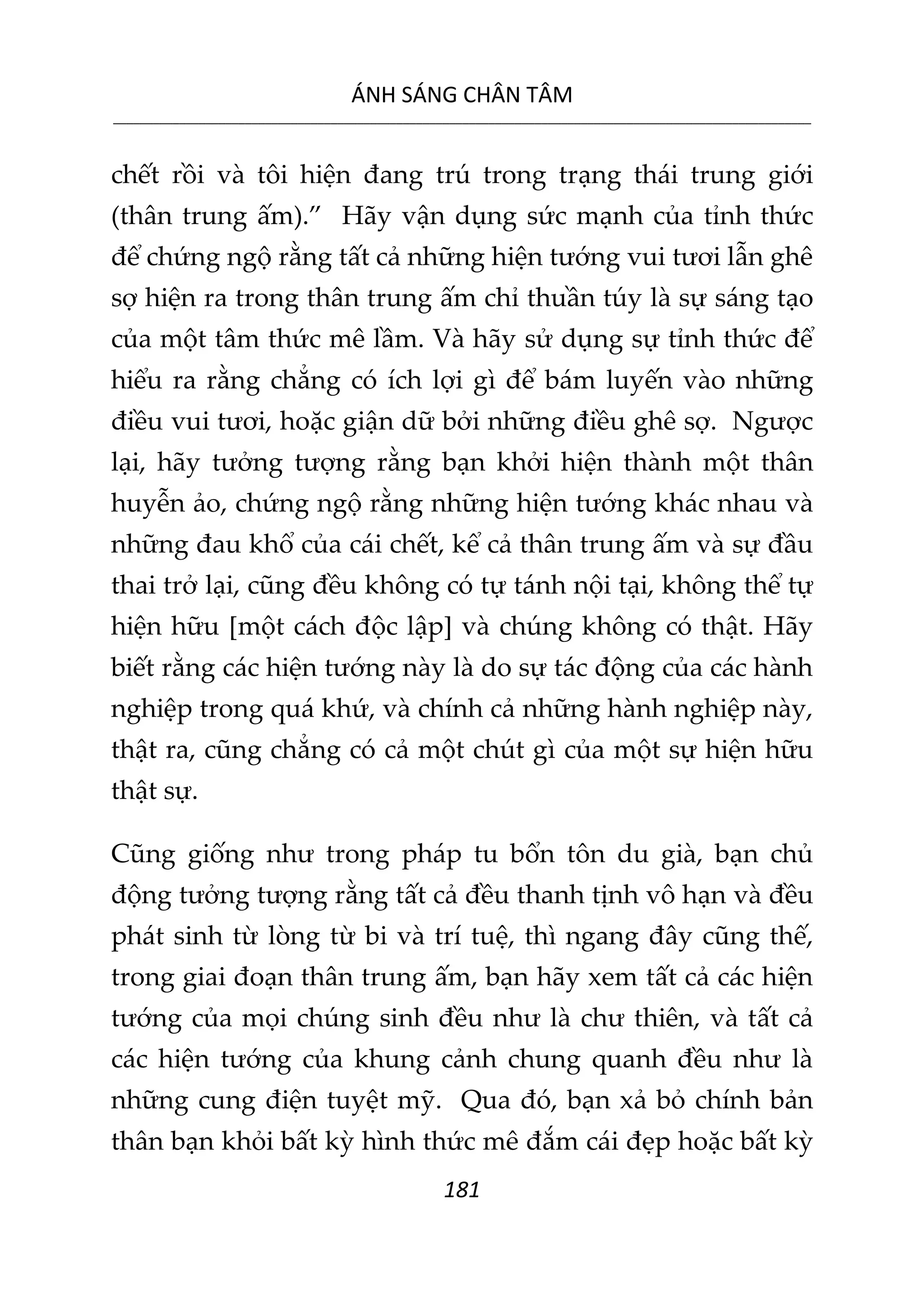 ÁNH SÁNG CHÂN TÂM
__________________________________________________________________________________________________________
181
chết rồi và tôi hiện đang trú trong trạng thái trung giới
(thân trung ấm).” Hãy vận dụng sức mạnh của tỉnh thức
để chứng ngộ rằng tất cả những hiện tướng vui tươi lẫn ghê
sợ hiện ra trong thân trung ấm chỉ thuần túy là sự sáng tạo
của một tâm thức mê lầm. Và hãy sử dụng sự tỉnh thức để
hiểu ra rằng chẳng có ích lợi gì để bám luyến vào những
điều vui tươi, hoặc giận dữ bởi những điều ghê sợ. Ngược
lại, hãy tưởng tượng rằng bạn khởi hiện thành một thân
huyễn ảo, chứng ngộ rằng những hiện tướng khác nhau và
những đau khổ của cái chết, kể cả thân trung ấm và sự đầu
thai trở lại, cũng đều không có tự tánh nội tại, không thể tự
hiện hữu [một cách độc lập] và chúng không có thật. Hãy
biết rằng các hiện tướng này là do sự tác động của các hành
nghiệp trong quá khứ, và chính cả những hành nghiệp này,
thật ra, cũng chẳng có cả một chút gì của một sự hiện hữu
thật sự.
Cũng giống như trong pháp tu bổn tôn du già, bạn chủ
động tưởng tượng rằng tất cả đều thanh tịnh vô hạn và đều
phát sinh từ lòng từ bi và trí tuệ, thì ngang đây cũng thế,
trong giai đoạn thân trung ấm, bạn hãy xem tất cả các hiện
tướng của mọi chúng sinh đều như là chư thiên, và tất cả
các hiện tướng của khung cảnh chung quanh đều như là
những cung điện tuyệt mỹ. Qua đó, bạn xả bỏ chính bản
thân bạn khỏi bất kỳ hình thức mê đắm cái đẹp hoặc bất kỳ
 