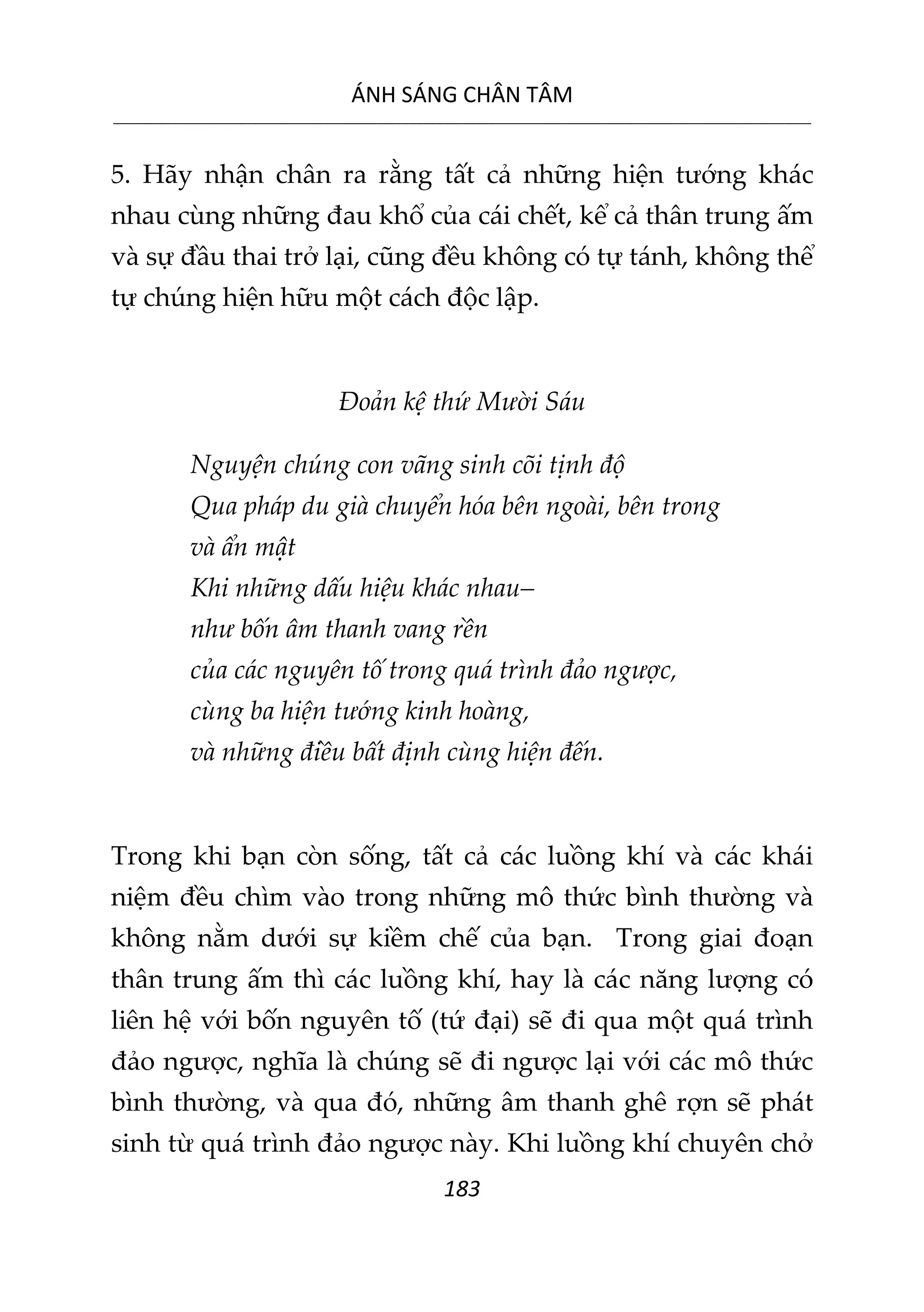 ÁNH SÁNG CHÂN TÂM
__________________________________________________________________________________________________________
183
5. Hãy nhận chân ra rằng tất cả những hiện tướng khác
nhau cùng những đau khổ của cái chết, kể cả thân trung ấm
và sự đầu thai trở lại, cũng đều không có tự tánh, không thể
tự chúng hiện hữu một cách độc lập.
Đoản kệ thứ Mười Sáu
Nguyện chúng con vãng sinh cõi tịnh độ
Qua pháp du già chuyển hóa bên ngoài, bên trong
và ẩn mật
Khi những dấu hiệu khác nhau–
như bốn âm thanh vang rền
của các nguyên tố trong quá trình đảo ngược,
cùng ba hiện tướng kinh hoàng,
và những điều bất định cùng hiện đến.
Trong khi bạn còn sống, tất cả các luồng khí và các khái
niệm đều chìm vào trong những mô thức bình thường và
không nằm dưới sự kiềm chế của bạn. Trong giai đoạn
thân trung ấm thì các luồng khí, hay là các năng lượng có
liên hệ với bốn nguyên tố (tứ đại) sẽ đi qua một quá trình
đảo ngược, nghĩa là chúng sẽ đi ngược lại với các mô thức
bình thường, và qua đó, những âm thanh ghê rợn sẽ phát
sinh từ quá trình đảo ngược này. Khi luồng khí chuyên chở
 