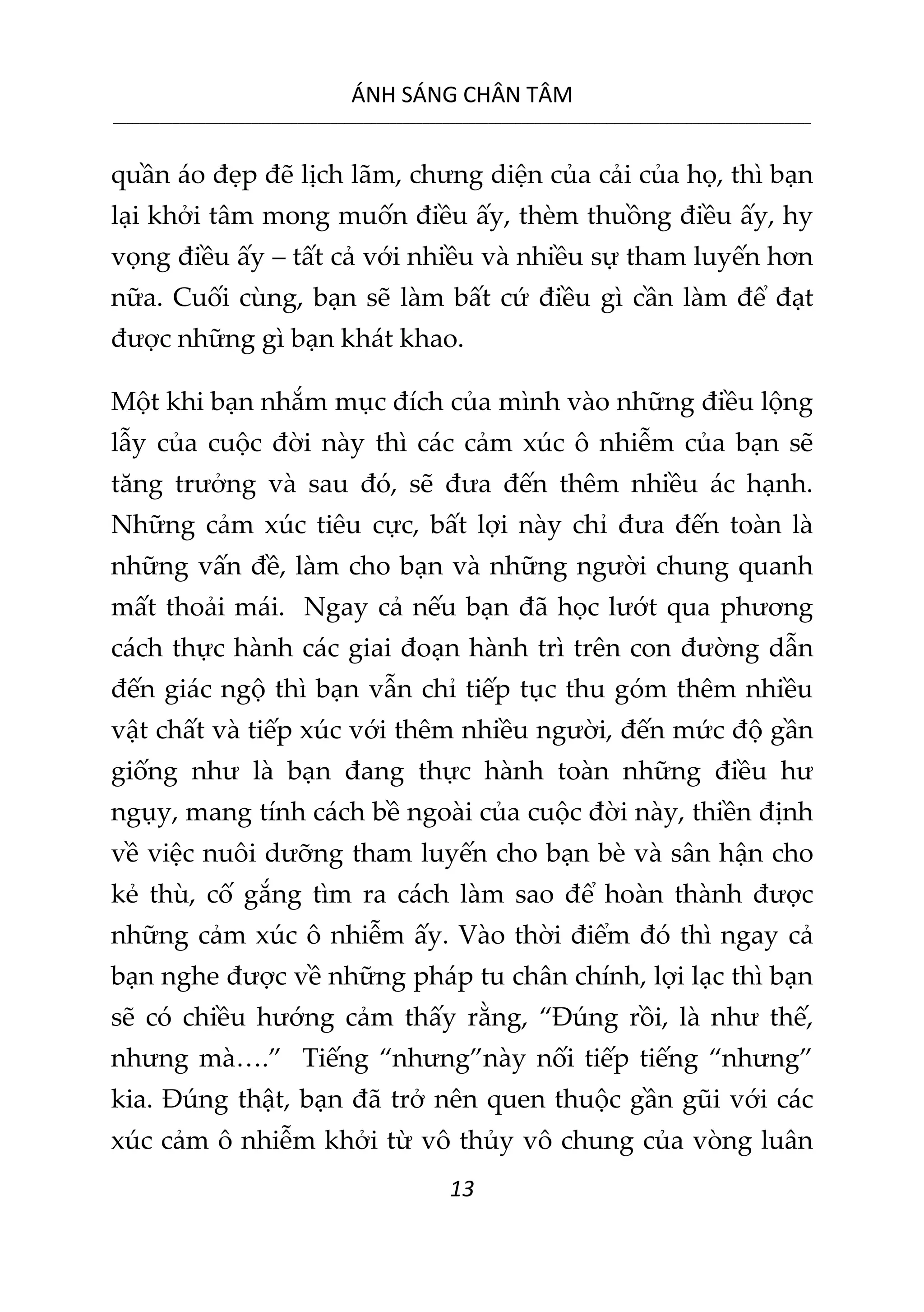 ÁNH SÁNG CHÂN TÂM
__________________________________________________________________________________________________________
13
quần áo đẹp đẽ lịch lãm, chưng diện của cải của họ, thì bạn
lại khởi tâm mong muốn điều ấy, thèm thuồng điều ấy, hy
vọng điều ấy – tất cả với nhiều và nhiều sự tham luyến hơn
nữa. Cuối cùng, bạn sẽ làm bất cứ điều gì cần làm để đạt
được những gì bạn khát khao.
Một khi bạn nhắm mục đích của mình vào những điều lộng
lẫy của cuộc đời này thì các cảm xúc ô nhiễm của bạn sẽ
tăng trưởng và sau đó, sẽ đưa đến thêm nhiều ác hạnh.
Những cảm xúc tiêu cực, bất lợi này chỉ đưa đến toàn là
những vấn đề, làm cho bạn và những người chung quanh
mất thoải mái. Ngay cả nếu bạn đã học lướt qua phương
cách thực hành các giai đoạn hành trì trên con đường dẫn
đến giác ngộ thì bạn vẫn chỉ tiếp tục thu góm thêm nhiều
vật chất và tiếp xúc với thêm nhiều người, đến mức độ gần
giống như là bạn đang thực hành toàn những điều hư
ngụy, mang tính cách bề ngoài của cuộc đời này, thiền định
về việc nuôi dưỡng tham luyến cho bạn bè và sân hận cho
kẻ thù, cố gắng tìm ra cách làm sao để hoàn thành được
những cảm xúc ô nhiễm ấy. Vào thời điểm đó thì ngay cả
bạn nghe được về những pháp tu chân chính, lợi lạc thì bạn
sẽ có chiều hướng cảm thấy rằng, “Đúng rồi, là như thế,
nhưng mà….” Tiếng “nhưng”này nối tiếp tiếng “nhưng”
kia. Đúng thật, bạn đã trở nên quen thuộc gần gũi với các
xúc cảm ô nhiễm khởi từ vô thủy vô chung của vòng luân
 