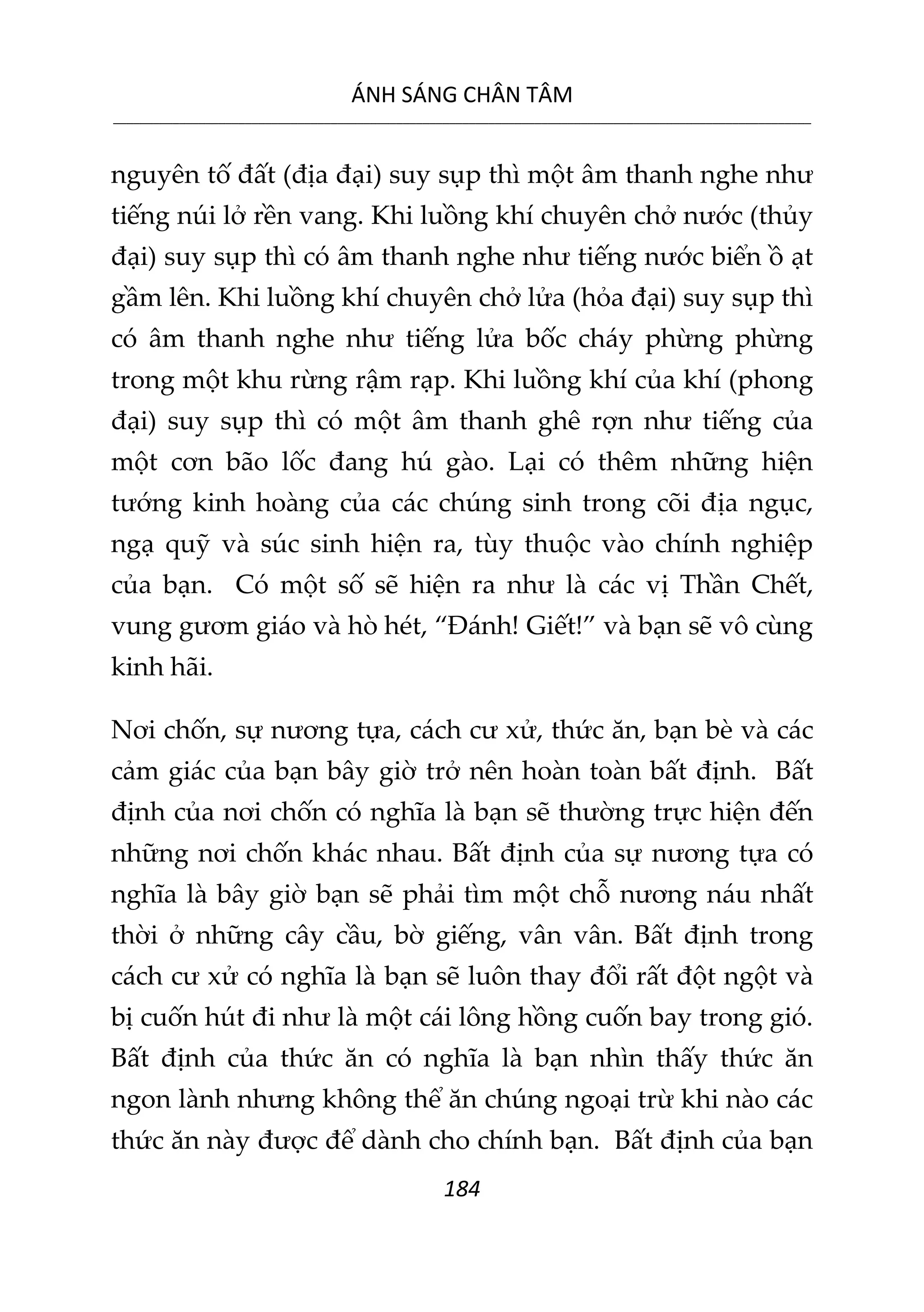 ÁNH SÁNG CHÂN TÂM
__________________________________________________________________________________________________________
184
nguyên tố đất (địa đại) suy sụp thì một âm thanh nghe như
tiếng núi lở rền vang. Khi luồng khí chuyên chở nước (thủy
đại) suy sụp thì có âm thanh nghe như tiếng nước biển ồ ạt
gầm lên. Khi luồng khí chuyên chở lửa (hỏa đại) suy sụp thì
có âm thanh nghe như tiếng lửa bốc cháy phừng phừng
trong một khu rừng rậm rạp. Khi luồng khí của khí (phong
đại) suy sụp thì có một âm thanh ghê rợn như tiếng của
một cơn bão lốc đang hú gào. Lại có thêm những hiện
tướng kinh hoàng của các chúng sinh trong cõi địa ngục,
ngạ quỹ và súc sinh hiện ra, tùy thuộc vào chính nghiệp
của bạn. Có một số sẽ hiện ra như là các vị Thần Chết,
vung gươm giáo và hò hét, “Đánh! Giết!” và bạn sẽ vô cùng
kinh hãi.
Nơi chốn, sự nương tựa, cách cư xử, thức ăn, bạn bè và các
cảm giác của bạn bây giờ trở nên hoàn toàn bất định. Bất
định của nơi chốn có nghĩa là bạn sẽ thường trực hiện đến
những nơi chốn khác nhau. Bất định của sự nương tựa có
nghĩa là bây giờ bạn sẽ phải tìm một chỗ nương náu nhất
thời ở những cây cầu, bờ giếng, vân vân. Bất định trong
cách cư xử có nghĩa là bạn sẽ luôn thay đổi rất đột ngột và
bị cuốn hút đi như là một cái lông hồng cuốn bay trong gió.
Bất định của thức ăn có nghĩa là bạn nhìn thấy thức ăn
ngon lành nhưng không thể ăn chúng ngoại trừ khi nào các
thức ăn này được để dành cho chính bạn. Bất định của bạn
 