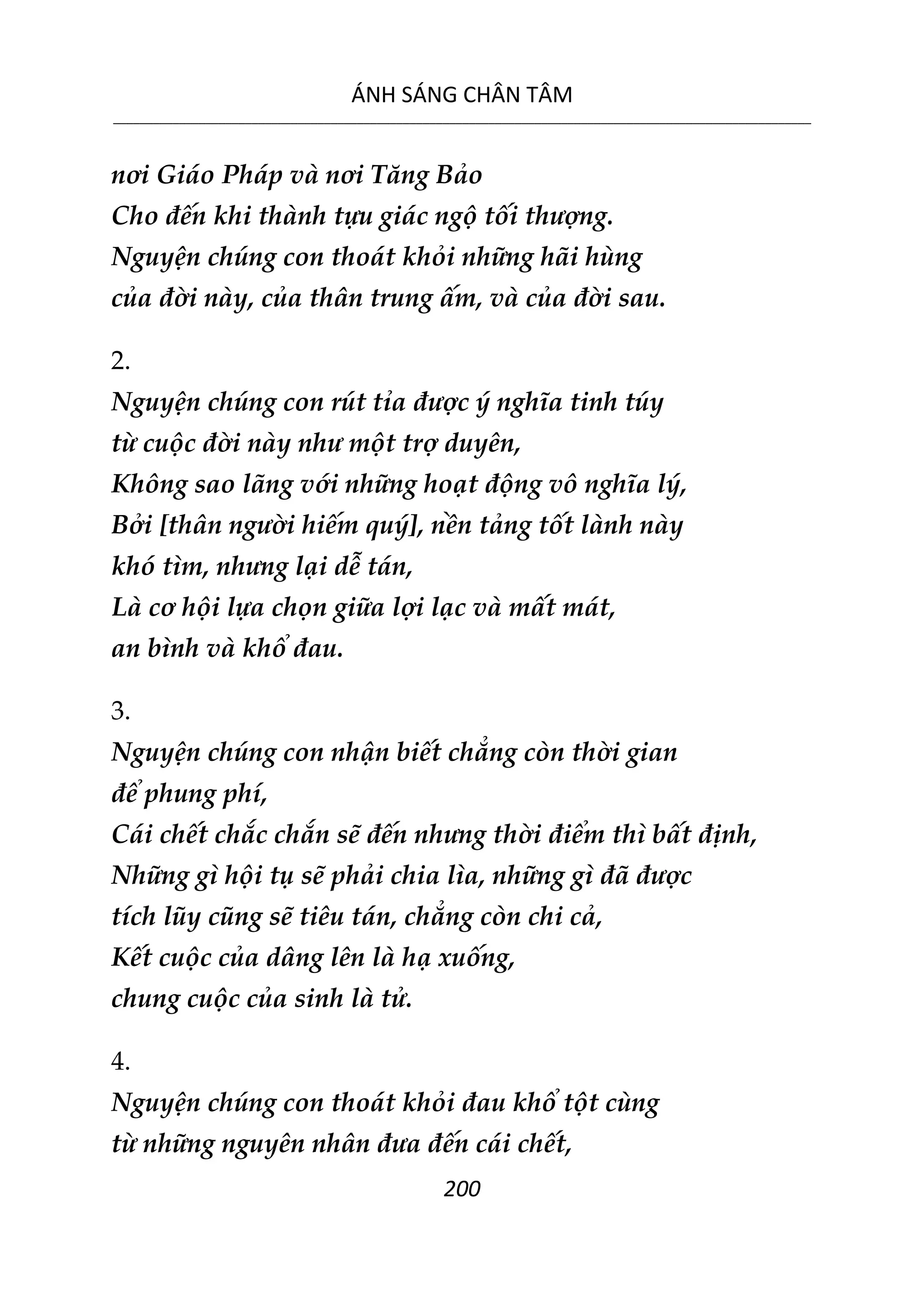 ÁNH SÁNG CHÂN TÂM
__________________________________________________________________________________________________________
200
nơi Giáo Pháp và nơi Tăng Bảo
Cho đến khi thành tựu giác ngộ tối thượng.
Nguyện chúng con thoát khỏi những hãi hùng
của đời này, của thân trung ấm, và của đời sau.
2.
Nguyện chúng con rút tỉa được ý nghĩa tinh túy
từ cuộc đời này như một trợ duyên,
Không sao lãng với những hoạt động vô nghĩa lý,
Bởi [thân người hiếm quý], nền tảng tốt lành này
khó tìm, nhưng lại dễ tán,
Là cơ hội lựa chọn giữa lợi lạc và mất mát,
an bình và khổ đau.
3.
Nguyện chúng con nhận biết chẳng còn thời gian
để phung phí,
Cái chết chắc chắn sẽ đến nhưng thời điểm thì bất định,
Những gì hội tụ sẽ phải chia lìa, những gì đã được
tích lũy cũng sẽ tiêu tán, chẳng còn chi cả,
Kết cuộc của dâng lên là hạ xuống,
chung cuộc của sinh là tử.
4.
Nguyện chúng con thoát khỏi đau khổ tột cùng
từ những nguyên nhân đưa đến cái chết,
 