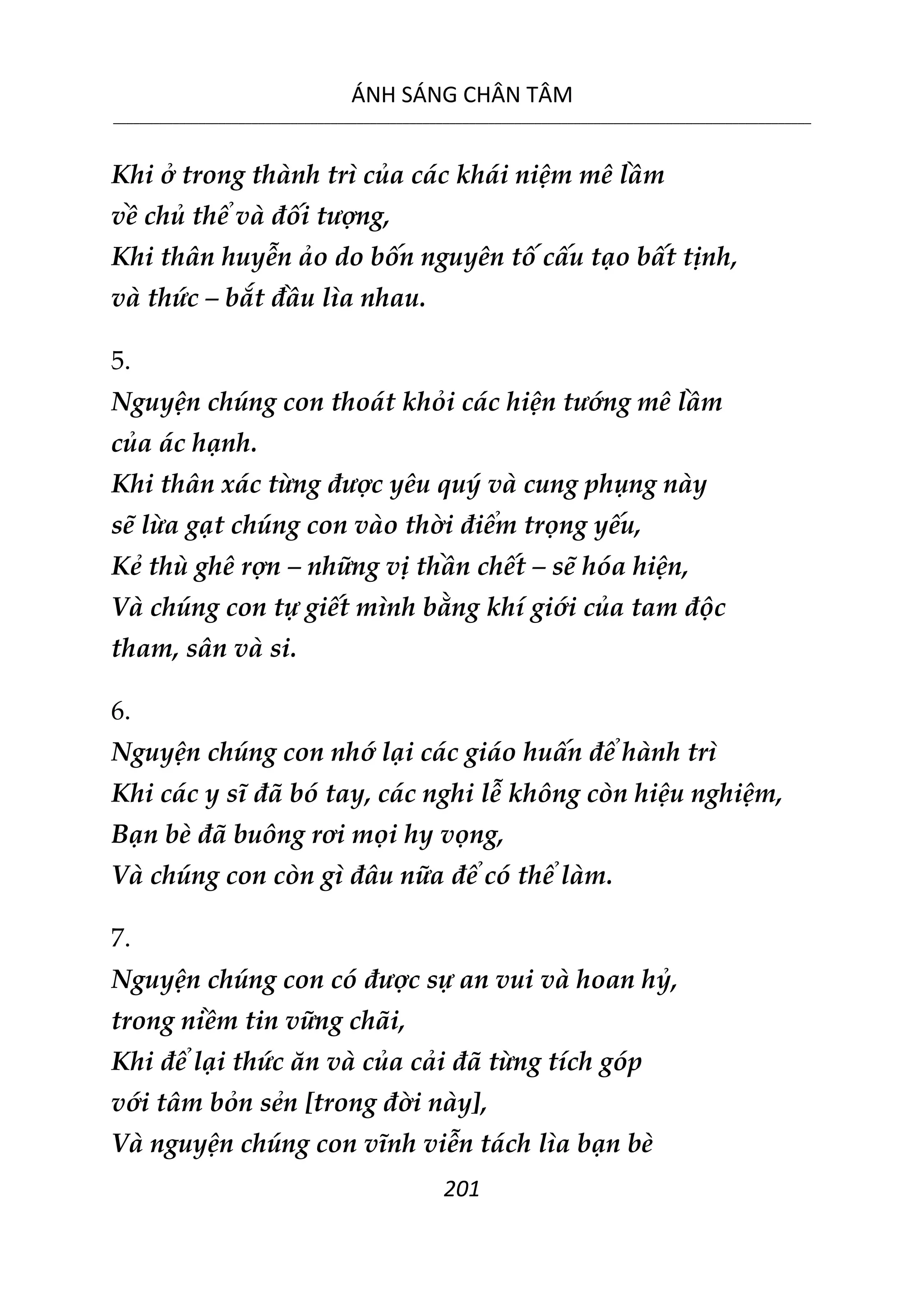 ÁNH SÁNG CHÂN TÂM
__________________________________________________________________________________________________________
201
Khi ở trong thành trì của các khái niệm mê lầm
về chủ thể và đối tượng,
Khi thân huyễn ảo do bốn nguyên tố cấu tạo bất tịnh,
và thức – bắt đầu lìa nhau.
5.
Nguyện chúng con thoát khỏi các hiện tướng mê lầm
của ác hạnh.
Khi thân xác từng được yêu quý và cung phụng này
sẽ lừa gạt chúng con vào thời điểm trọng yếu,
Kẻ thù ghê rợn – những vị thần chết – sẽ hóa hiện,
Và chúng con tự giết mình bằng khí giới của tam độc
tham, sân và si.
6.
Nguyện chúng con nhớ lại các giáo huấn để hành trì
Khi các y sĩ đã bó tay, các nghi lễ không còn hiệu nghiệm,
Bạn bè đã buông rơi mọi hy vọng,
Và chúng con còn gì đâu nữa để có thể làm.
7.
Nguyện chúng con có được sự an vui và hoan hỷ,
trong niềm tin vững chãi,
Khi để lại thức ăn và của cải đã từng tích góp
với tâm bỏn sẻn [trong đời này],
Và nguyện chúng con vĩnh viễn tách lìa bạn bè
 