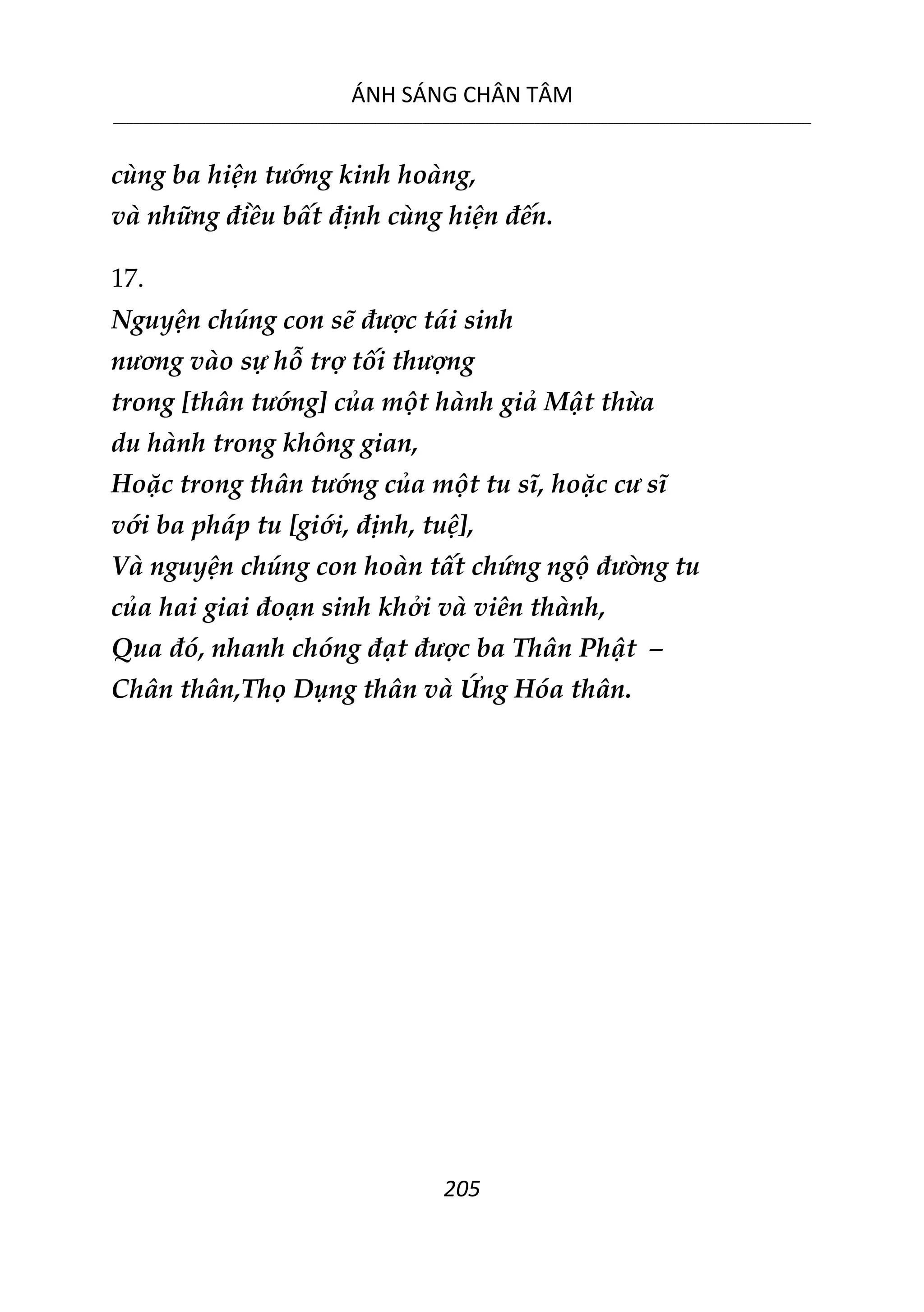 ÁNH SÁNG CHÂN TÂM
__________________________________________________________________________________________________________
205
cùng ba hiện tướng kinh hoàng,
và những điều bất định cùng hiện đến.
17.
Nguyện chúng con sẽ được tái sinh
nương vào sự hỗ trợ tối thượng
trong [thân tướng] của một hành giả Mật thừa
du hành trong không gian,
Hoặc trong thân tướng của một tu sĩ, hoặc cư sĩ
với ba pháp tu [giới, định, tuệ],
Và nguyện chúng con hoàn tất chứng ngộ đường tu
của hai giai đoạn sinh khởi và viên thành,
Qua đó, nhanh chóng đạt được ba Thân Phật –
Chân thân,Thọ Dụng thân và Ứng Hóa thân.
 