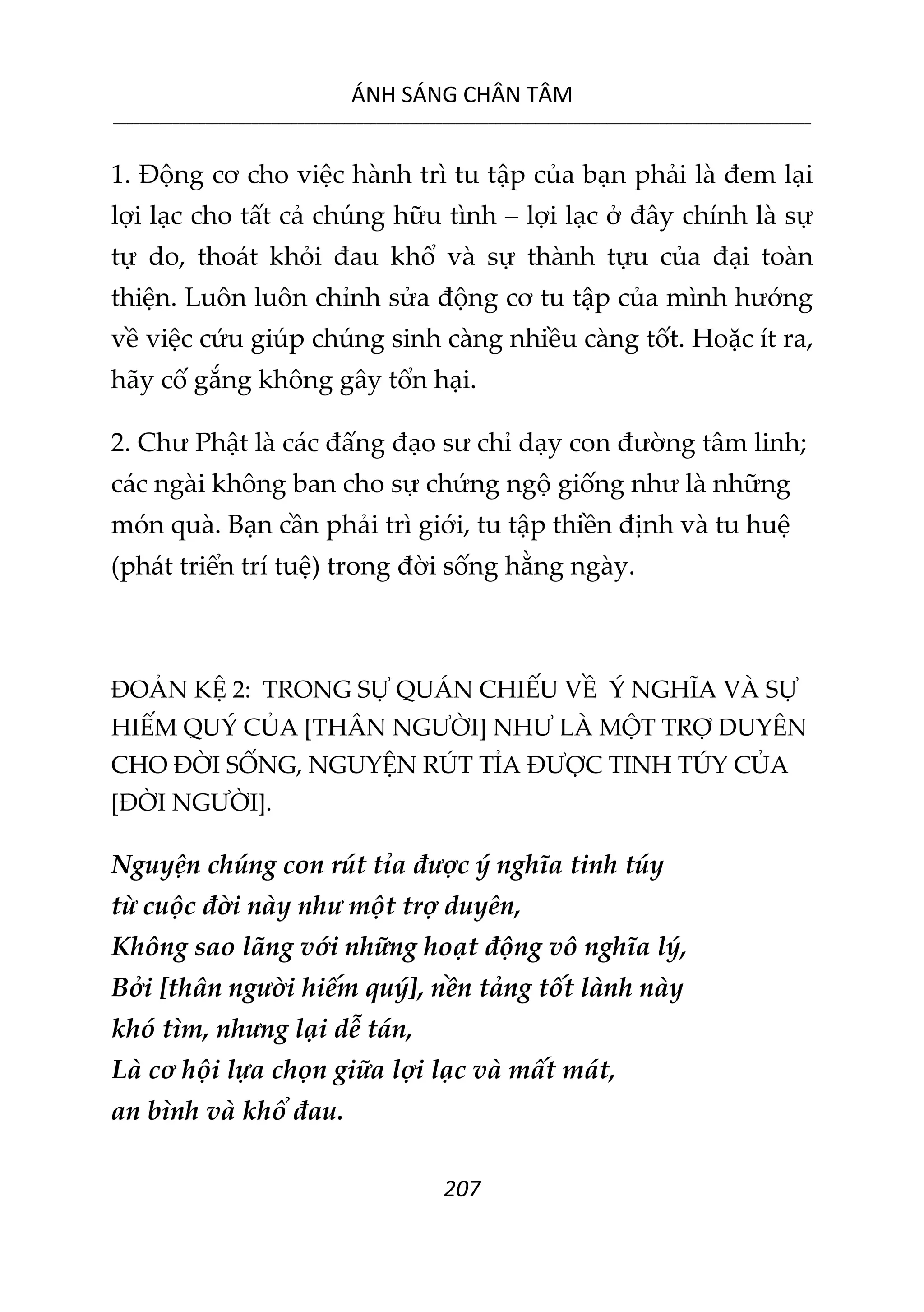 ÁNH SÁNG CHÂN TÂM
__________________________________________________________________________________________________________
207
1. Động cơ cho việc hành trì tu tập của bạn phải là đem lại
lợi lạc cho tất cả chúng hữu tình – lợi lạc ở đây chính là sự
tự do, thoát khỏi đau khổ và sự thành tựu của đại toàn
thiện. Luôn luôn chỉnh sửa động cơ tu tập của mình hướng
về việc cứu giúp chúng sinh càng nhiều càng tốt. Hoặc ít ra,
hãy cố gắng không gây tổn hại.
2. Chư Phật là các đấng đạo sư chỉ dạy con đường tâm linh;
các ngài không ban cho sự chứng ngộ giống như là những
món quà. Bạn cần phải trì giới, tu tập thiền định và tu huệ
(phát triển trí tuệ) trong đời sống hằng ngày.
ĐOẢN KỆ 2: TRONG SỰ QUÁN CHIẾU VỀ Ý NGHĨA VÀ SỰ
HIẾM QUÝ CỦA [THÂN NGƯỜI] NHƯ LÀ MỘT TRỢ DUYÊN
CHO ĐỜI SỐNG, NGUYỆN RÚT TỈA ĐƯỢC TINH TÚY CỦA
[ĐỜI NGƯỜI].
Nguyện chúng con rút tỉa được ý nghĩa tinh túy
từ cuộc đời này như một trợ duyên,
Không sao lãng với những hoạt động vô nghĩa lý,
Bởi [thân người hiếm quý], nền tảng tốt lành này
khó tìm, nhưng lại dễ tán,
Là cơ hội lựa chọn giữa lợi lạc và mất mát,
an bình và khổ đau.
 