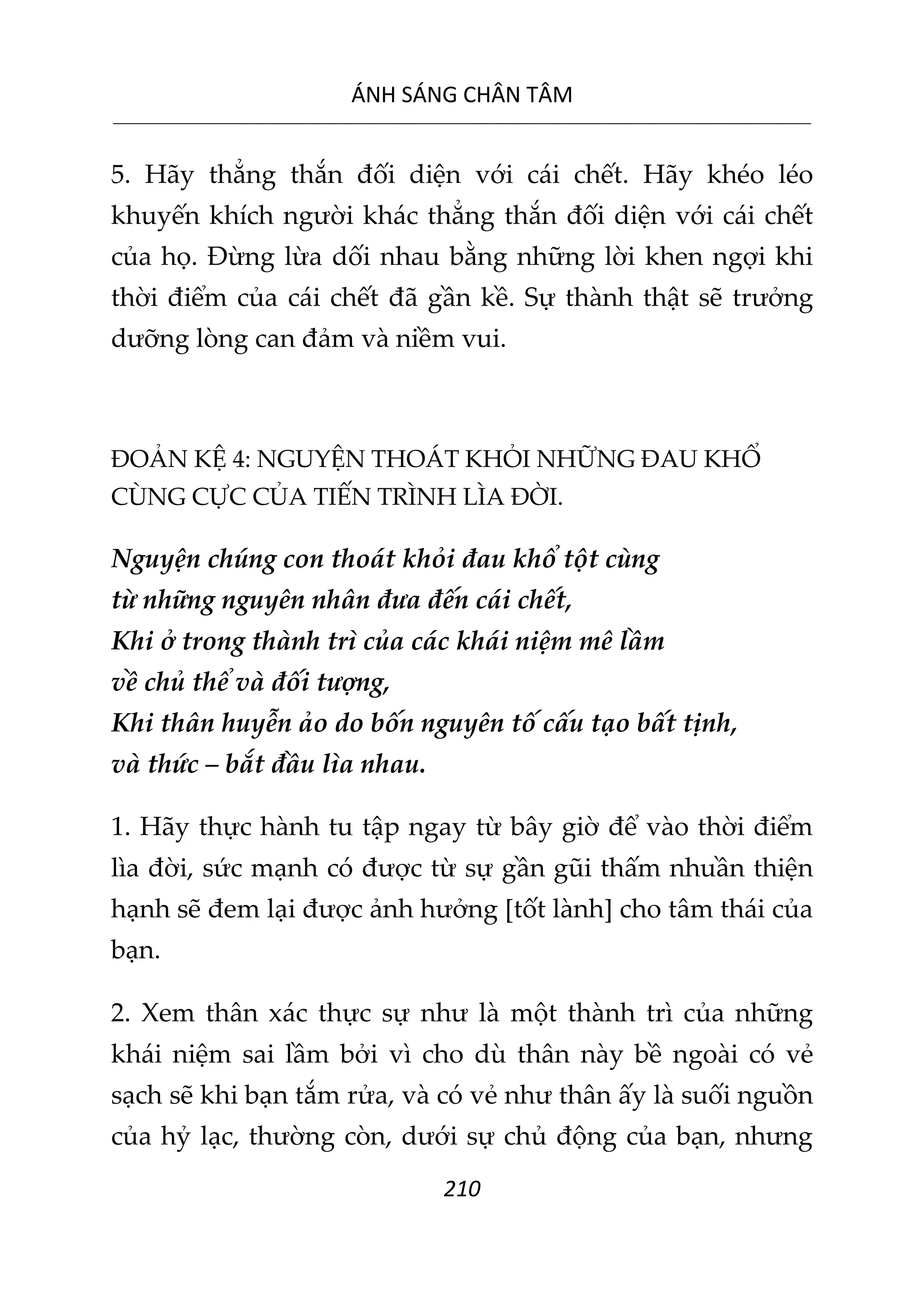 ÁNH SÁNG CHÂN TÂM
__________________________________________________________________________________________________________
210
5. Hãy thẳng thắn đối diện với cái chết. Hãy khéo léo
khuyến khích người khác thẳng thắn đối diện với cái chết
của họ. Đừng lừa dối nhau bằng những lời khen ngợi khi
thời điểm của cái chết đã gần kề. Sự thành thật sẽ trưởng
dưỡng lòng can đảm và niềm vui.
ĐOẢN KỆ 4: NGUYỆN THOÁT KHỎI NHỮNG ĐAU KHỔ
CÙNG CỰC CỦA TIẾN TRÌNH LÌA ĐỜI.
Nguyện chúng con thoát khỏi đau khổ tột cùng
từ những nguyên nhân đưa đến cái chết,
Khi ở trong thành trì của các khái niệm mê lầm
về chủ thể và đối tượng,
Khi thân huyễn ảo do bốn nguyên tố cấu tạo bất tịnh,
và thức – bắt đầu lìa nhau.
1. Hãy thực hành tu tập ngay từ bây giờ để vào thời điểm
lìa đời, sức mạnh có được từ sự gần gũi thấm nhuần thiện
hạnh sẽ đem lại được ảnh hưởng [tốt lành] cho tâm thái của
bạn.
2. Xem thân xác thực sự như là một thành trì của những
khái niệm sai lầm bởi vì cho dù thân này bề ngoài có vẻ
sạch sẽ khi bạn tắm rửa, và có vẻ như thân ấy là suối nguồn
của hỷ lạc, thường còn, dưới sự chủ động của bạn, nhưng
 