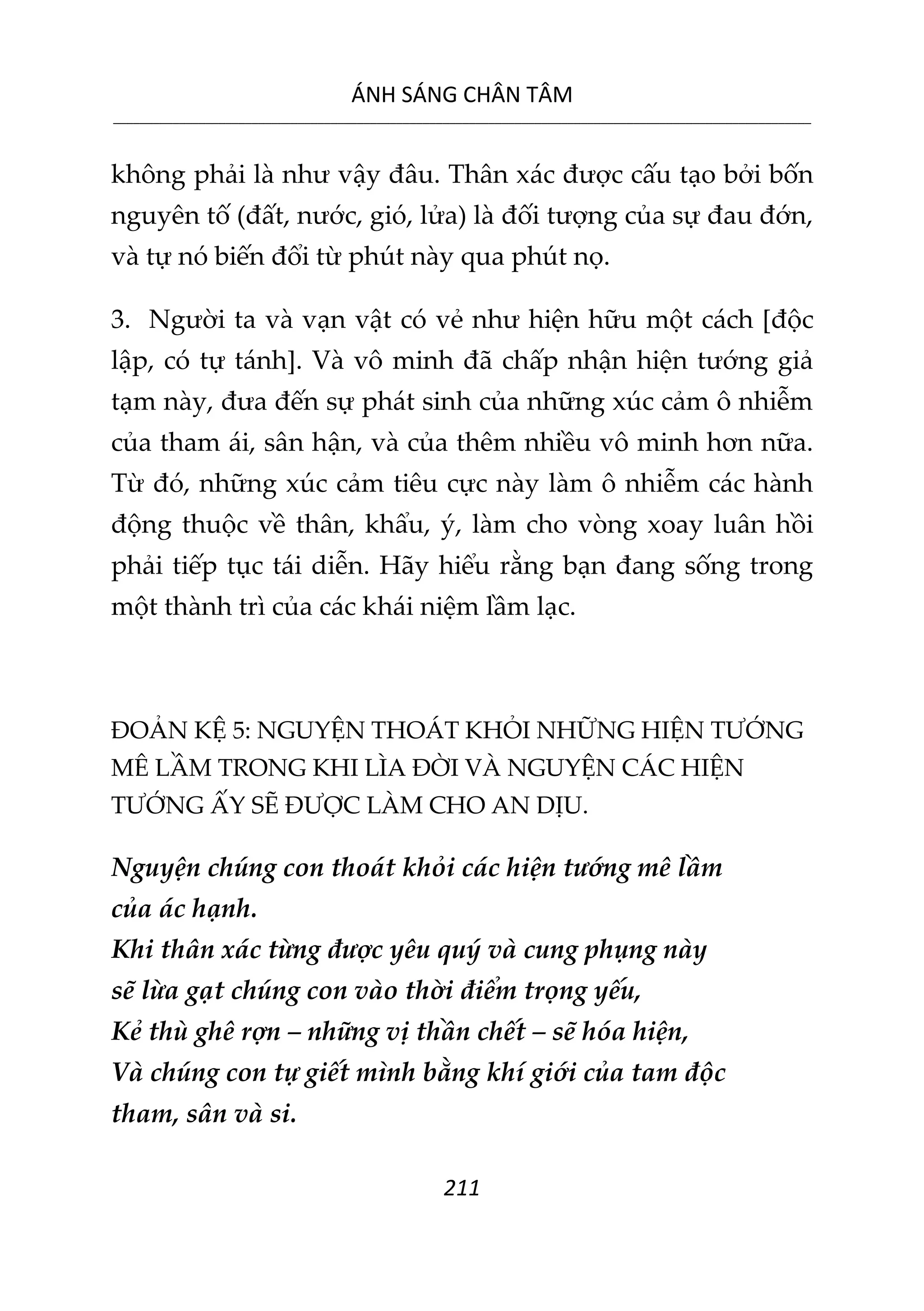 ÁNH SÁNG CHÂN TÂM
__________________________________________________________________________________________________________
211
không phải là như vậy đâu. Thân xác được cấu tạo bởi bốn
nguyên tố (đất, nước, gió, lửa) là đối tượng của sự đau đớn,
và tự nó biến đổi từ phút này qua phút nọ.
3. Người ta và vạn vật có vẻ như hiện hữu một cách [độc
lập, có tự tánh]. Và vô minh đã chấp nhận hiện tướng giả
tạm này, đưa đến sự phát sinh của những xúc cảm ô nhiễm
của tham ái, sân hận, và của thêm nhiều vô minh hơn nữa.
Từ đó, những xúc cảm tiêu cực này làm ô nhiễm các hành
động thuộc về thân, khẩu, ý, làm cho vòng xoay luân hồi
phải tiếp tục tái diễn. Hãy hiểu rằng bạn đang sống trong
một thành trì của các khái niệm lầm lạc.
ĐOẢN KỆ 5: NGUYỆN THOÁT KHỎI NHỮNG HIỆN TƯỚNG
MÊ LẦM TRONG KHI LÌA ĐỜI VÀ NGUYỆN CÁC HIỆN
TƯỚNG ẤY SẼ ĐƯỢC LÀM CHO AN DỊU.
Nguyện chúng con thoát khỏi các hiện tướng mê lầm
của ác hạnh.
Khi thân xác từng được yêu quý và cung phụng này
sẽ lừa gạt chúng con vào thời điểm trọng yếu,
Kẻ thù ghê rợn – những vị thần chết – sẽ hóa hiện,
Và chúng con tự giết mình bằng khí giới của tam độc
tham, sân và si.
 