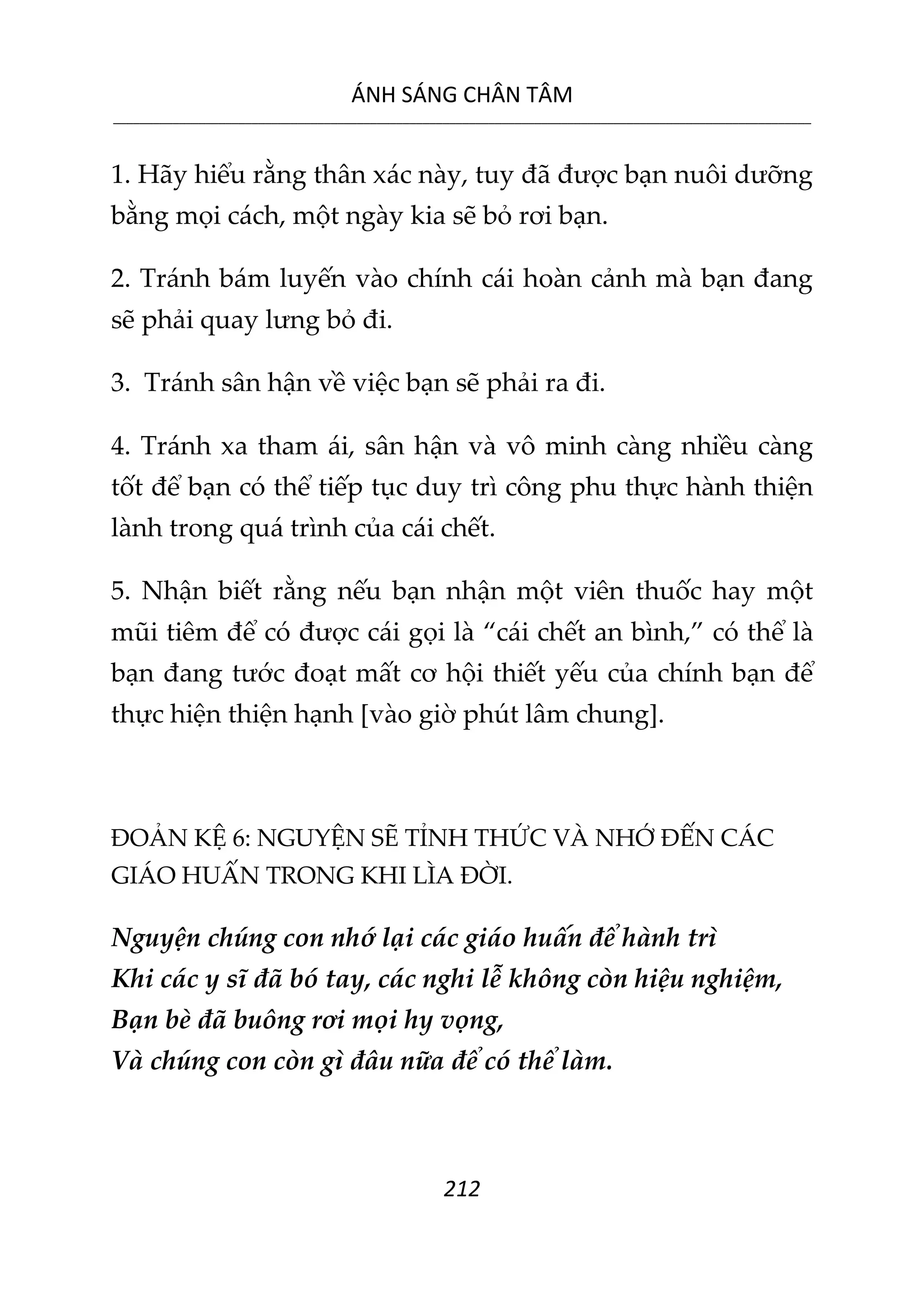 ÁNH SÁNG CHÂN TÂM
__________________________________________________________________________________________________________
212
1. Hãy hiểu rằng thân xác này, tuy đã được bạn nuôi dưỡng
bằng mọi cách, một ngày kia sẽ bỏ rơi bạn.
2. Tránh bám luyến vào chính cái hoàn cảnh mà bạn đang
sẽ phải quay lưng bỏ đi.
3. Tránh sân hận về việc bạn sẽ phải ra đi.
4. Tránh xa tham ái, sân hận và vô minh càng nhiều càng
tốt để bạn có thể tiếp tục duy trì công phu thực hành thiện
lành trong quá trình của cái chết.
5. Nhận biết rằng nếu bạn nhận một viên thuốc hay một
mũi tiêm để có được cái gọi là “cái chết an bình,” có thể là
bạn đang tước đoạt mất cơ hội thiết yếu của chính bạn để
thực hiện thiện hạnh [vào giờ phút lâm chung].
ĐOẢN KỆ 6: NGUYỆN SẼ TỈNH THỨC VÀ NHỚ ĐẾN CÁC
GIÁO HUẤN TRONG KHI LÌA ĐỜI.
Nguyện chúng con nhớ lại các giáo huấn để hành trì
Khi các y sĩ đã bó tay, các nghi lễ không còn hiệu nghiệm,
Bạn bè đã buông rơi mọi hy vọng,
Và chúng con còn gì đâu nữa để có thể làm.
 