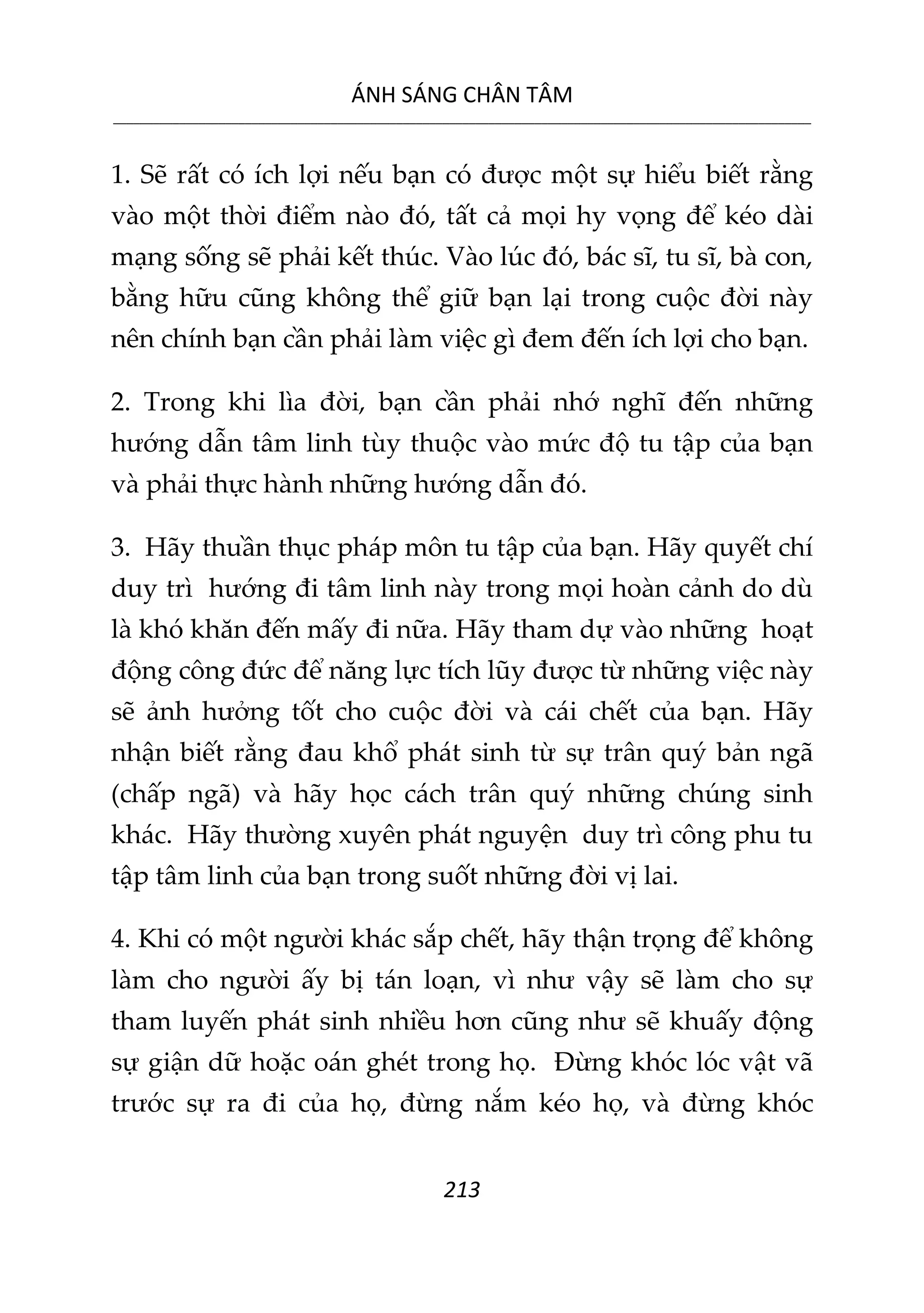 ÁNH SÁNG CHÂN TÂM
__________________________________________________________________________________________________________
213
1. Sẽ rất có ích lợi nếu bạn có được một sự hiểu biết rằng
vào một thời điểm nào đó, tất cả mọi hy vọng để kéo dài
mạng sống sẽ phải kết thúc. Vào lúc đó, bác sĩ, tu sĩ, bà con,
bằng hữu cũng không thể giữ bạn lại trong cuộc đời này
nên chính bạn cần phải làm việc gì đem đến ích lợi cho bạn.
2. Trong khi lìa đời, bạn cần phải nhớ nghĩ đến những
hướng dẫn tâm linh tùy thuộc vào mức độ tu tập của bạn
và phải thực hành những hướng dẫn đó.
3. Hãy thuần thục pháp môn tu tập của bạn. Hãy quyết chí
duy trì hướng đi tâm linh này trong mọi hoàn cảnh do dù
là khó khăn đến mấy đi nữa. Hãy tham dự vào những hoạt
động công đức để năng lực tích lũy được từ những việc này
sẽ ảnh hưởng tốt cho cuộc đời và cái chết của bạn. Hãy
nhận biết rằng đau khổ phát sinh từ sự trân quý bản ngã
(chấp ngã) và hãy học cách trân quý những chúng sinh
khác. Hãy thường xuyên phát nguyện duy trì công phu tu
tập tâm linh của bạn trong suốt những đời vị lai.
4. Khi có một người khác sắp chết, hãy thận trọng để không
làm cho người ấy bị tán loạn, vì như vậy sẽ làm cho sự
tham luyến phát sinh nhiều hơn cũng như sẽ khuấy động
sự giận dữ hoặc oán ghét trong họ. Đừng khóc lóc vật vã
trước sự ra đi của họ, đừng nắm kéo họ, và đừng khóc
 