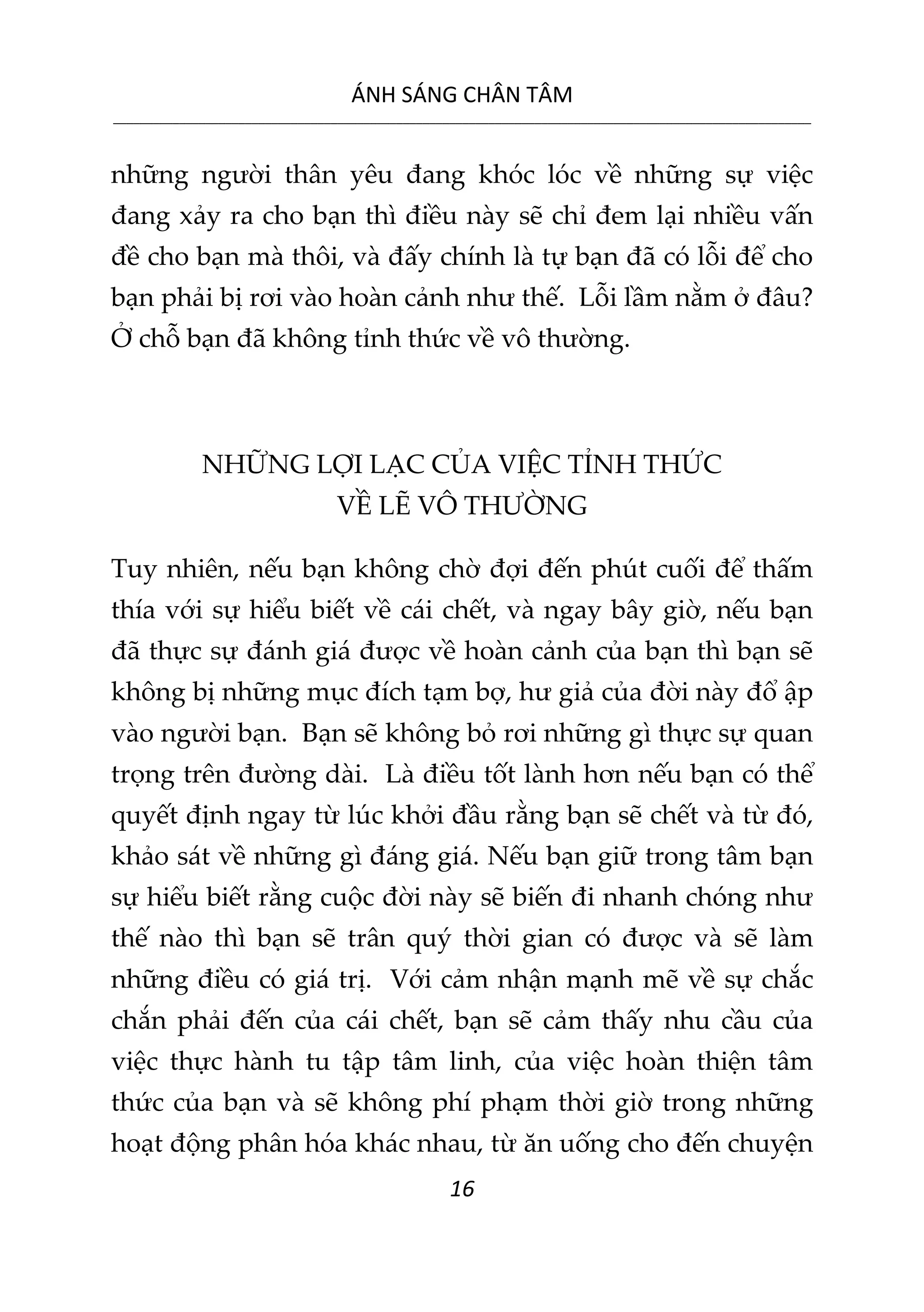 ÁNH SÁNG CHÂN TÂM
__________________________________________________________________________________________________________
16
những người thân yêu đang khóc lóc về những sự việc
đang xảy ra cho bạn thì điều này sẽ chỉ đem lại nhiều vấn
đề cho bạn mà thôi, và đấy chính là tự bạn đã có lỗi để cho
bạn phải bị rơi vào hoàn cảnh như thế. Lỗi lầm nằm ở đâu?
Ở chỗ bạn đã không tỉnh thức về vô thường.
NHỮNG LỢI LẠC CỦA VIỆC TỈNH THỨC
VỀ LẼ VÔ THƯỜNG
Tuy nhiên, nếu bạn không chờ đợi đến phút cuối để thấm
thía với sự hiểu biết về cái chết, và ngay bây giờ, nếu bạn
đã thực sự đánh giá được về hoàn cảnh của bạn thì bạn sẽ
không bị những mục đích tạm bợ, hư giả của đời này đổ ập
vào người bạn. Bạn sẽ không bỏ rơi những gì thực sự quan
trọng trên đường dài. Là điều tốt lành hơn nếu bạn có thể
quyết định ngay từ lúc khởi đầu rằng bạn sẽ chết và từ đó,
khảo sát về những gì đáng giá. Nếu bạn giữ trong tâm bạn
sự hiểu biết rằng cuộc đời này sẽ biến đi nhanh chóng như
thế nào thì bạn sẽ trân quý thời gian có được và sẽ làm
những điều có giá trị. Với cảm nhận mạnh mẽ về sự chắc
chắn phải đến của cái chết, bạn sẽ cảm thấy nhu cầu của
việc thực hành tu tập tâm linh, của việc hoàn thiện tâm
thức của bạn và sẽ không phí phạm thời giờ trong những
hoạt động phân hóa khác nhau, từ ăn uống cho đến chuyện
 