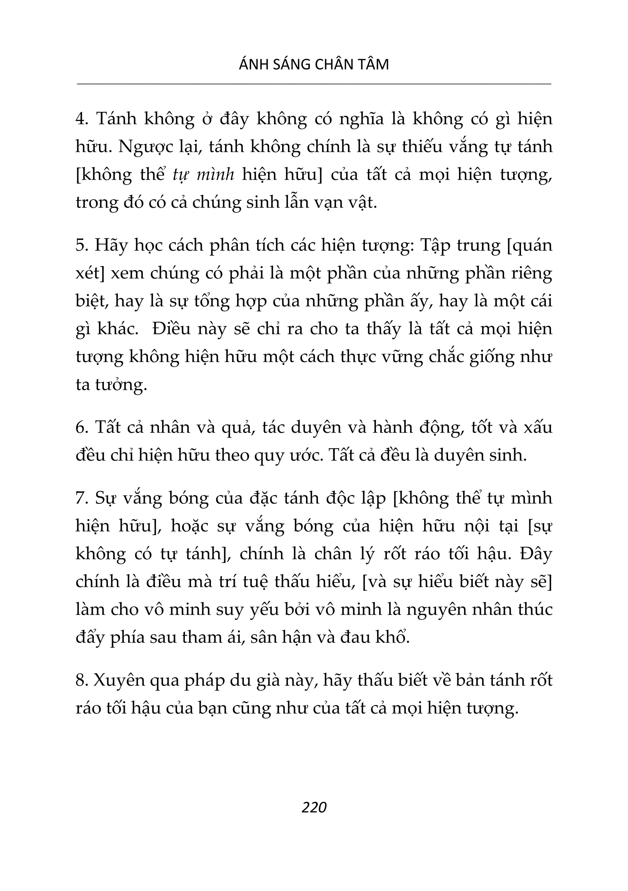 ÁNH SÁNG CHÂN TÂM
__________________________________________________________________________________________________________
220
4. Tánh không ở đây không có nghĩa là không có gì hiện
hữu. Ngược lại, tánh không chính là sự thiếu vắng tự tánh
[không thể tự mình hiện hữu] của tất cả mọi hiện tượng,
trong đó có cả chúng sinh lẫn vạn vật.
5. Hãy học cách phân tích các hiện tượng: Tập trung [quán
xét] xem chúng có phải là một phần của những phần riêng
biệt, hay là sự tổng hợp của những phần ấy, hay là một cái
gì khác. Điều này sẽ chỉ ra cho ta thấy là tất cả mọi hiện
tượng không hiện hữu một cách thực vững chắc giống như
ta tưởng.
6. Tất cả nhân và quả, tác duyên và hành động, tốt và xấu
đều chỉ hiện hữu theo quy ước. Tất cả đều là duyên sinh.
7. Sự vắng bóng của đặc tánh độc lập [không thể tự mình
hiện hữu], hoặc sự vắng bóng của hiện hữu nội tại [sự
không có tự tánh], chính là chân lý rốt ráo tối hậu. Đây
chính là điều mà trí tuệ thấu hiểu, [và sự hiểu biết này sẽ]
làm cho vô minh suy yếu bởi vô minh là nguyên nhân thúc
đẩy phía sau tham ái, sân hận và đau khổ.
8. Xuyên qua pháp du già này, hãy thấu biết về bản tánh rốt
ráo tối hậu của bạn cũng như của tất cả mọi hiện tượng.
 