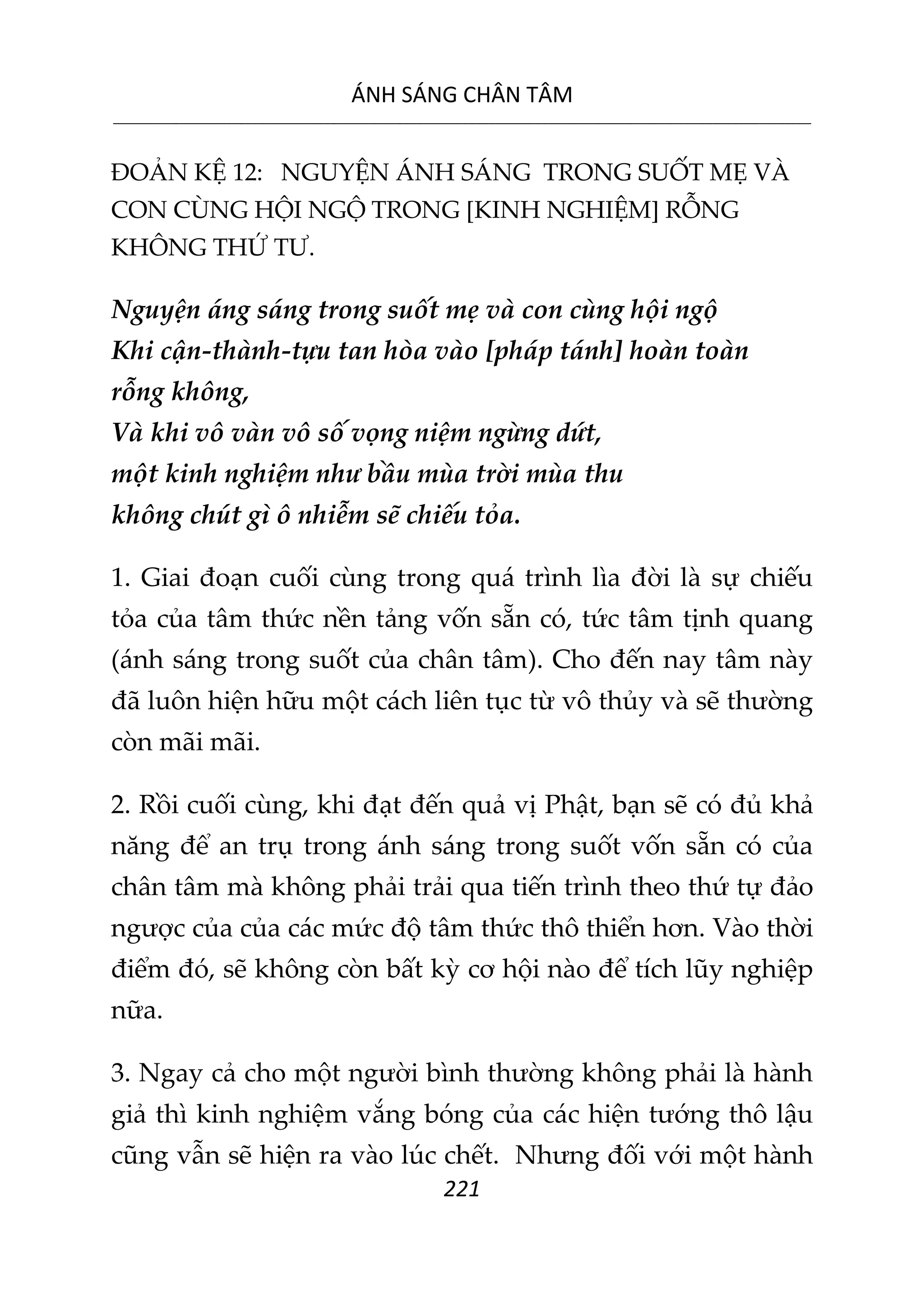 ÁNH SÁNG CHÂN TÂM
__________________________________________________________________________________________________________
221
ĐOẢN KỆ 12: NGUYỆN ÁNH SÁNG TRONG SUỐT MẸ VÀ
CON CÙNG HỘI NGỘ TRONG [KINH NGHIỆM] RỖNG
KHÔNG THỨ TƯ.
Nguyện áng sáng trong suốt mẹ và con cùng hội ngộ
Khi cận-thành-tựu tan hòa vào [pháp tánh] hoàn toàn
rỗng không,
Và khi vô vàn vô số vọng niệm ngừng dứt,
một kinh nghiệm như bầu mùa trời mùa thu
không chút gì ô nhiễm sẽ chiếu tỏa.
1. Giai đoạn cuối cùng trong quá trình lìa đời là sự chiếu
tỏa của tâm thức nền tảng vốn sẵn có, tức tâm tịnh quang
(ánh sáng trong suốt của chân tâm). Cho đến nay tâm này
đã luôn hiện hữu một cách liên tục từ vô thủy và sẽ thường
còn mãi mãi.
2. Rồi cuối cùng, khi đạt đến quả vị Phật, bạn sẽ có đủ khả
năng để an trụ trong ánh sáng trong suốt vốn sẵn có của
chân tâm mà không phải trải qua tiến trình theo thứ tự đảo
ngược của của các mức độ tâm thức thô thiển hơn. Vào thời
điểm đó, sẽ không còn bất kỳ cơ hội nào để tích lũy nghiệp
nữa.
3. Ngay cả cho một người bình thường không phải là hành
giả thì kinh nghiệm vắng bóng của các hiện tướng thô lậu
cũng vẫn sẽ hiện ra vào lúc chết. Nhưng đối với một hành
 