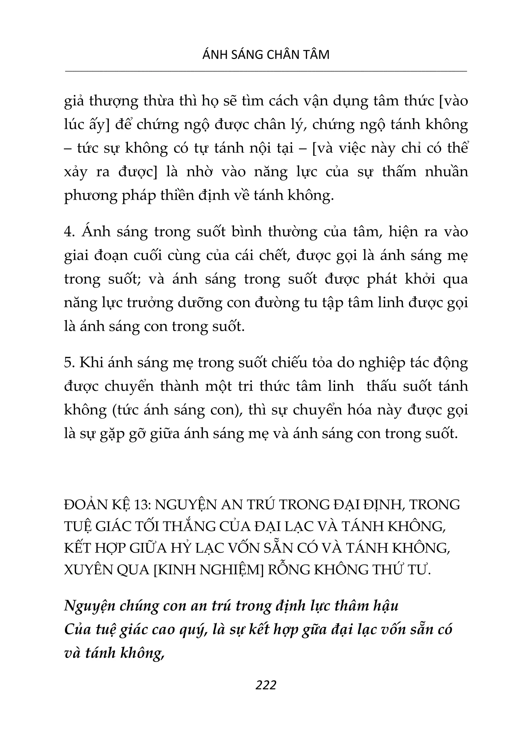 ÁNH SÁNG CHÂN TÂM
__________________________________________________________________________________________________________
222
giả thượng thừa thì họ sẽ tìm cách vận dụng tâm thức [vào
lúc ấy] để chứng ngộ được chân lý, chứng ngộ tánh không
– tức sự không có tự tánh nội tại – [và việc này chỉ có thể
xảy ra được] là nhờ vào năng lực của sự thấm nhuần
phương pháp thiền định về tánh không.
4. Ánh sáng trong suốt bình thường của tâm, hiện ra vào
giai đoạn cuối cùng của cái chết, được gọi là ánh sáng mẹ
trong suốt; và ánh sáng trong suốt được phát khởi qua
năng lực trưởng dưỡng con đường tu tập tâm linh được gọi
là ánh sáng con trong suốt.
5. Khi ánh sáng mẹ trong suốt chiếu tỏa do nghiệp tác động
được chuyển thành một tri thức tâm linh thấu suốt tánh
không (tức ánh sáng con), thì sự chuyển hóa này được gọi
là sự gặp gỡ giữa ánh sáng mẹ và ánh sáng con trong suốt.
ĐOẢN KỆ 13: NGUYỆN AN TRÚ TRONG ĐẠI ĐỊNH, TRONG
TUỆ GIÁC TỐI THẮNG CỦA ĐẠI LẠC VÀ TÁNH KHÔNG,
KẾT HỢP GIỮA HỶ LẠC VỐN SẴN CÓ VÀ TÁNH KHÔNG,
XUYÊN QUA [KINH NGHIỆM] RỖNG KHÔNG THỨ TƯ.
Nguyện chúng con an trú trong định lực thâm hậu
Của tuệ giác cao quý, là sự kết hợp gữa đại lạc vốn sẵn có
và tánh không,
 
