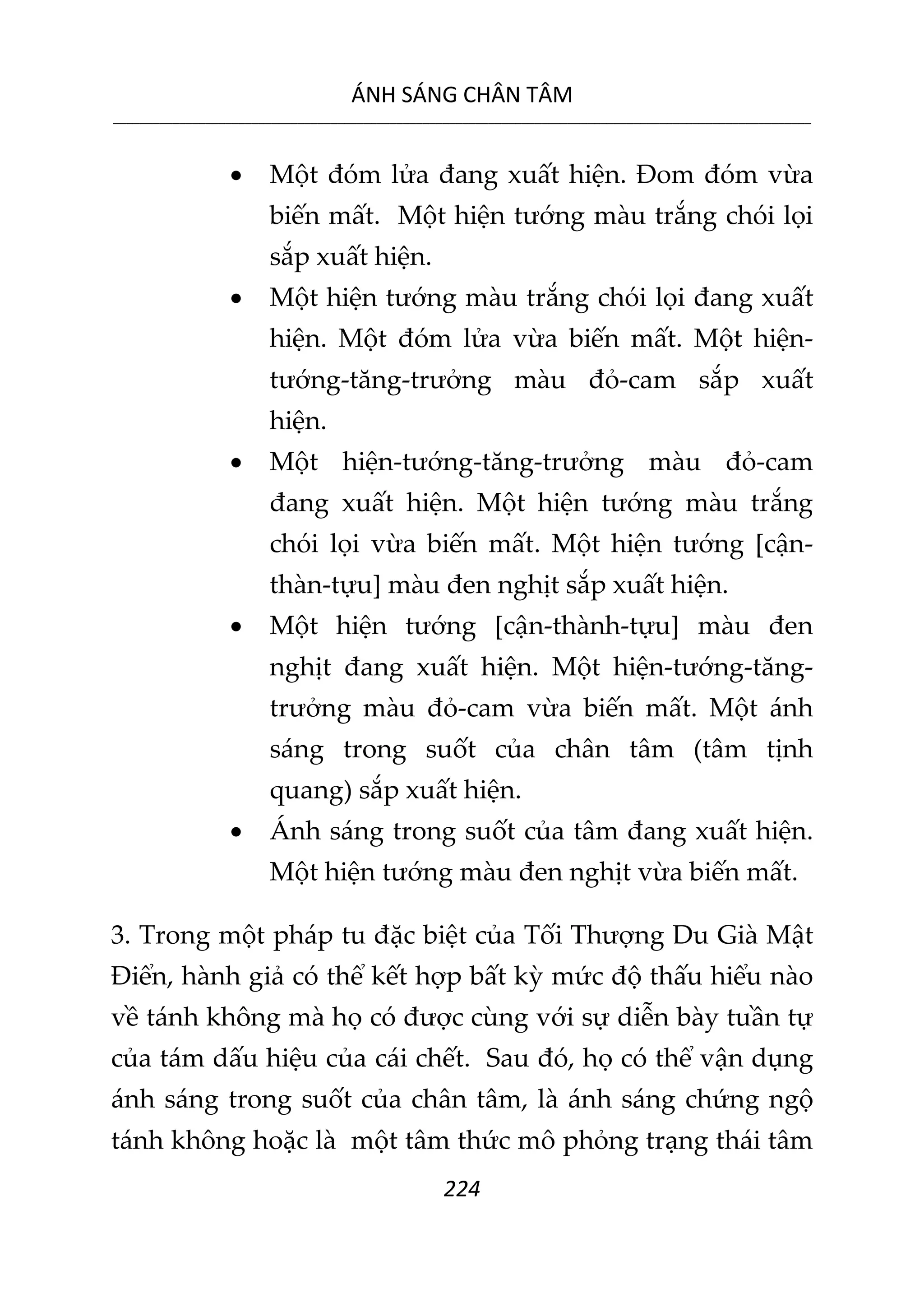 ÁNH SÁNG CHÂN TÂM
__________________________________________________________________________________________________________
224
 Một đóm lửa đang xuất hiện. Đom đóm vừa
biến mất. Một hiện tướng màu trắng chói lọi
sắp xuất hiện.
 Một hiện tướng màu trắng chói lọi đang xuất
hiện. Một đóm lửa vừa biến mất. Một hiện-
tướng-tăng-trưởng màu đỏ-cam sắp xuất
hiện.
 Một hiện-tướng-tăng-trưởng màu đỏ-cam
đang xuất hiện. Một hiện tướng màu trắng
chói lọi vừa biến mất. Một hiện tướng [cận-
thàn-tựu] màu đen nghịt sắp xuất hiện.
 Một hiện tướng [cận-thành-tựu] màu đen
nghịt đang xuất hiện. Một hiện-tướng-tăng-
trưởng màu đỏ-cam vừa biến mất. Một ánh
sáng trong suốt của chân tâm (tâm tịnh
quang) sắp xuất hiện.
 Ánh sáng trong suốt của tâm đang xuất hiện.
Một hiện tướng màu đen nghịt vừa biến mất.
3. Trong một pháp tu đặc biệt của Tối Thượng Du Già Mật
Điển, hành giả có thể kết hợp bất kỳ mức độ thấu hiểu nào
về tánh không mà họ có được cùng với sự diễn bày tuần tự
của tám dấu hiệu của cái chết. Sau đó, họ có thể vận dụng
ánh sáng trong suốt của chân tâm, là ánh sáng chứng ngộ
tánh không hoặc là một tâm thức mô phỏng trạng thái tâm
 