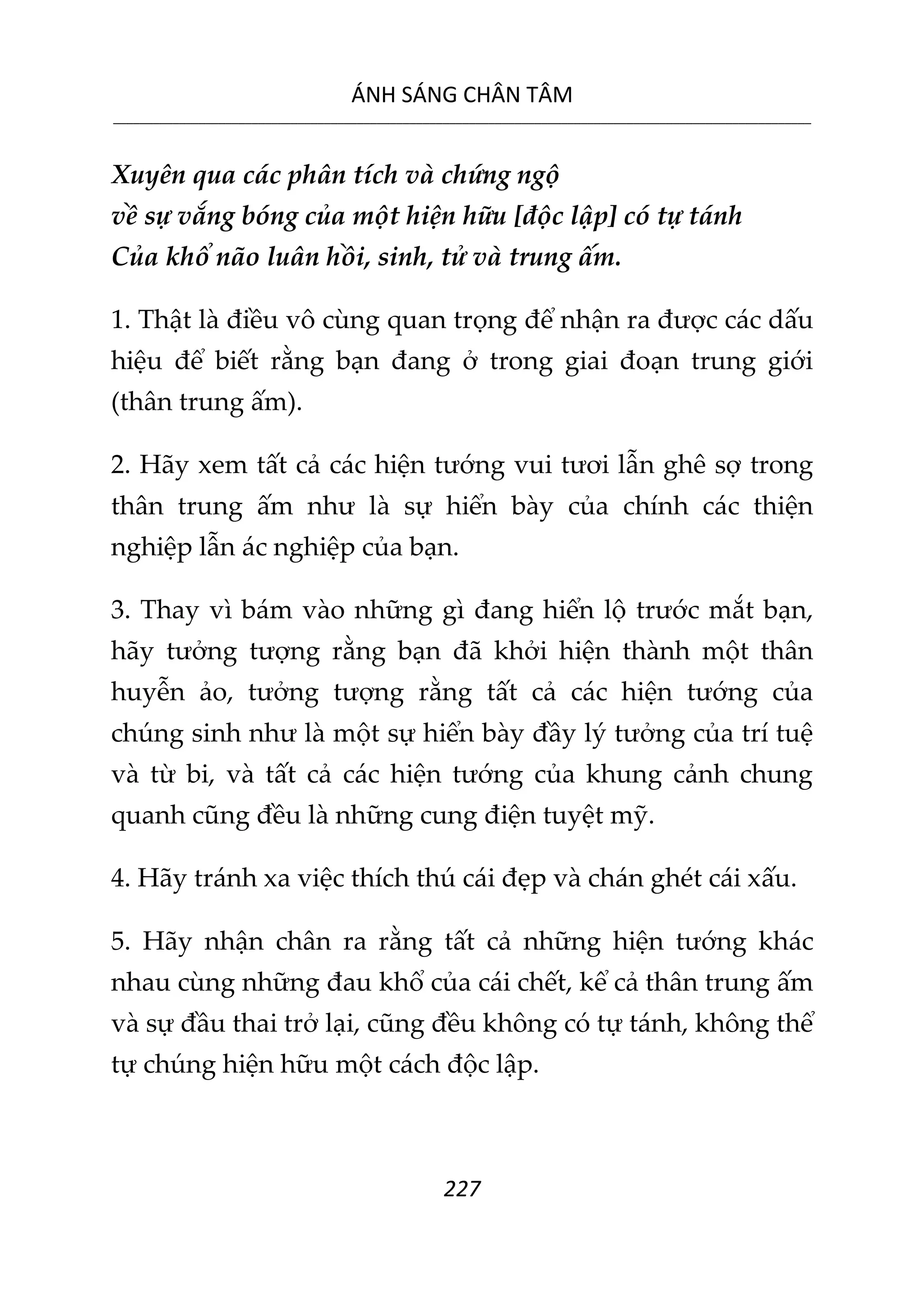 ÁNH SÁNG CHÂN TÂM
__________________________________________________________________________________________________________
227
Xuyên qua các phân tích và chứng ngộ
về sự vắng bóng của một hiện hữu [độc lập] có tự tánh
Của khổ não luân hồi, sinh, tử và trung ấm.
1. Thật là điều vô cùng quan trọng để nhận ra được các dấu
hiệu để biết rằng bạn đang ở trong giai đoạn trung giới
(thân trung ấm).
2. Hãy xem tất cả các hiện tướng vui tươi lẫn ghê sợ trong
thân trung ấm như là sự hiển bày của chính các thiện
nghiệp lẫn ác nghiệp của bạn.
3. Thay vì bám vào những gì đang hiển lộ trước mắt bạn,
hãy tưởng tượng rằng bạn đã khởi hiện thành một thân
huyễn ảo, tưởng tượng rằng tất cả các hiện tướng của
chúng sinh như là một sự hiển bày đầy lý tưởng của trí tuệ
và từ bi, và tất cả các hiện tướng của khung cảnh chung
quanh cũng đều là những cung điện tuyệt mỹ.
4. Hãy tránh xa việc thích thú cái đẹp và chán ghét cái xấu.
5. Hãy nhận chân ra rằng tất cả những hiện tướng khác
nhau cùng những đau khổ của cái chết, kể cả thân trung ấm
và sự đầu thai trở lại, cũng đều không có tự tánh, không thể
tự chúng hiện hữu một cách độc lập.
 