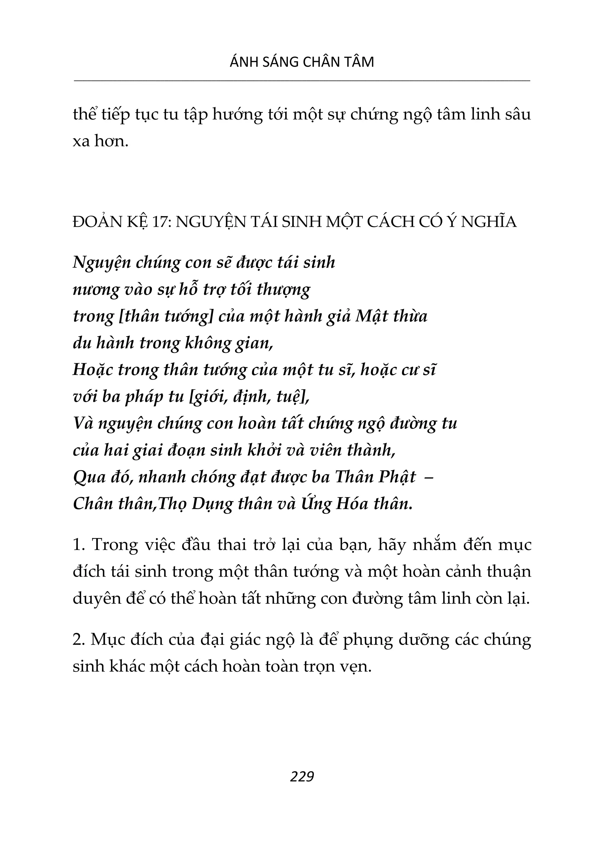 ÁNH SÁNG CHÂN TÂM
__________________________________________________________________________________________________________
229
thể tiếp tục tu tập hướng tới một sự chứng ngộ tâm linh sâu
xa hơn.
ĐOẢN KỆ 17: NGUYỆN TÁI SINH MỘT CÁCH CÓ Ý NGHĨA
Nguyện chúng con sẽ được tái sinh
nương vào sự hỗ trợ tối thượng
trong [thân tướng] của một hành giả Mật thừa
du hành trong không gian,
Hoặc trong thân tướng của một tu sĩ, hoặc cư sĩ
với ba pháp tu [giới, định, tuệ],
Và nguyện chúng con hoàn tất chứng ngộ đường tu
của hai giai đoạn sinh khởi và viên thành,
Qua đó, nhanh chóng đạt được ba Thân Phật –
Chân thân,Thọ Dụng thân và Ứng Hóa thân.
1. Trong việc đầu thai trở lại của bạn, hãy nhắm đến mục
đích tái sinh trong một thân tướng và một hoàn cảnh thuận
duyên để có thể hoàn tất những con đường tâm linh còn lại.
2. Mục đích của đại giác ngộ là để phụng dưỡng các chúng
sinh khác một cách hoàn toàn trọn vẹn.
 