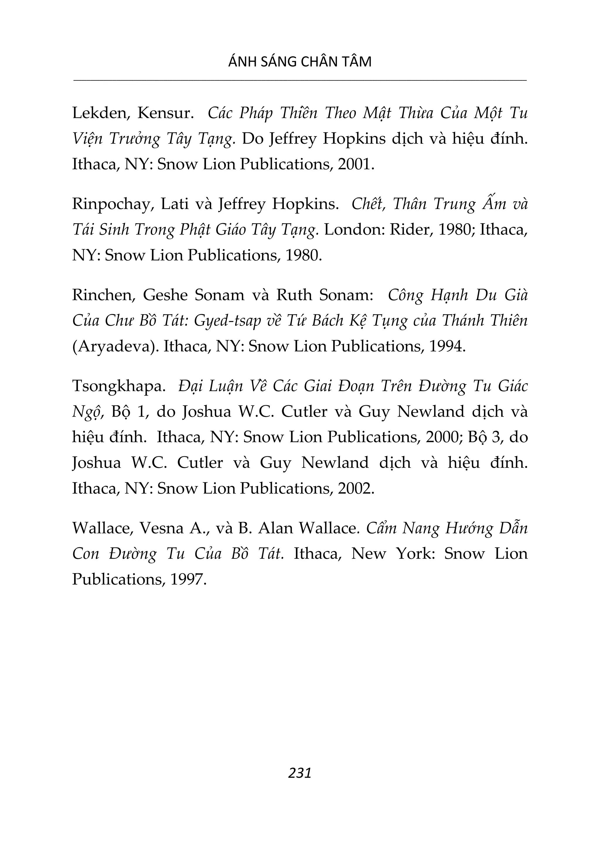ÁNH SÁNG CHÂN TÂM
__________________________________________________________________________________________________________
231
Lekden, Kensur. Các Pháp Thiền Theo Mật Thừa Của Một Tu
Viện Trưởng Tây Tạng. Do Jeffrey Hopkins dịch và hiệu đính.
Ithaca, NY: Snow Lion Publications, 2001.
Rinpochay, Lati và Jeffrey Hopkins. Chết, Thân Trung Ấm và
Tái Sinh Trong Phật Giáo Tây Tạng. London: Rider, 1980; Ithaca,
NY: Snow Lion Publications, 1980.
Rinchen, Geshe Sonam và Ruth Sonam: Công Hạnh Du Già
Của Chư Bồ Tát: Gyed-tsap về Tứ Bách Kệ Tụng của Thánh Thiên
(Aryadeva). Ithaca, NY: Snow Lion Publications, 1994.
Tsongkhapa. Đại Luận Về Các Giai Đoạn Trên Đường Tu Giác
Ngộ, Bộ 1, do Joshua W.C. Cutler và Guy Newland dịch và
hiệu đính. Ithaca, NY: Snow Lion Publications, 2000; Bộ 3, do
Joshua W.C. Cutler và Guy Newland dịch và hiệu đính.
Ithaca, NY: Snow Lion Publications, 2002.
Wallace, Vesna A., và B. Alan Wallace. Cẩm Nang Hướng Dẫn
Con Đường Tu Của Bồ Tát. Ithaca, New York: Snow Lion
Publications, 1997.
 