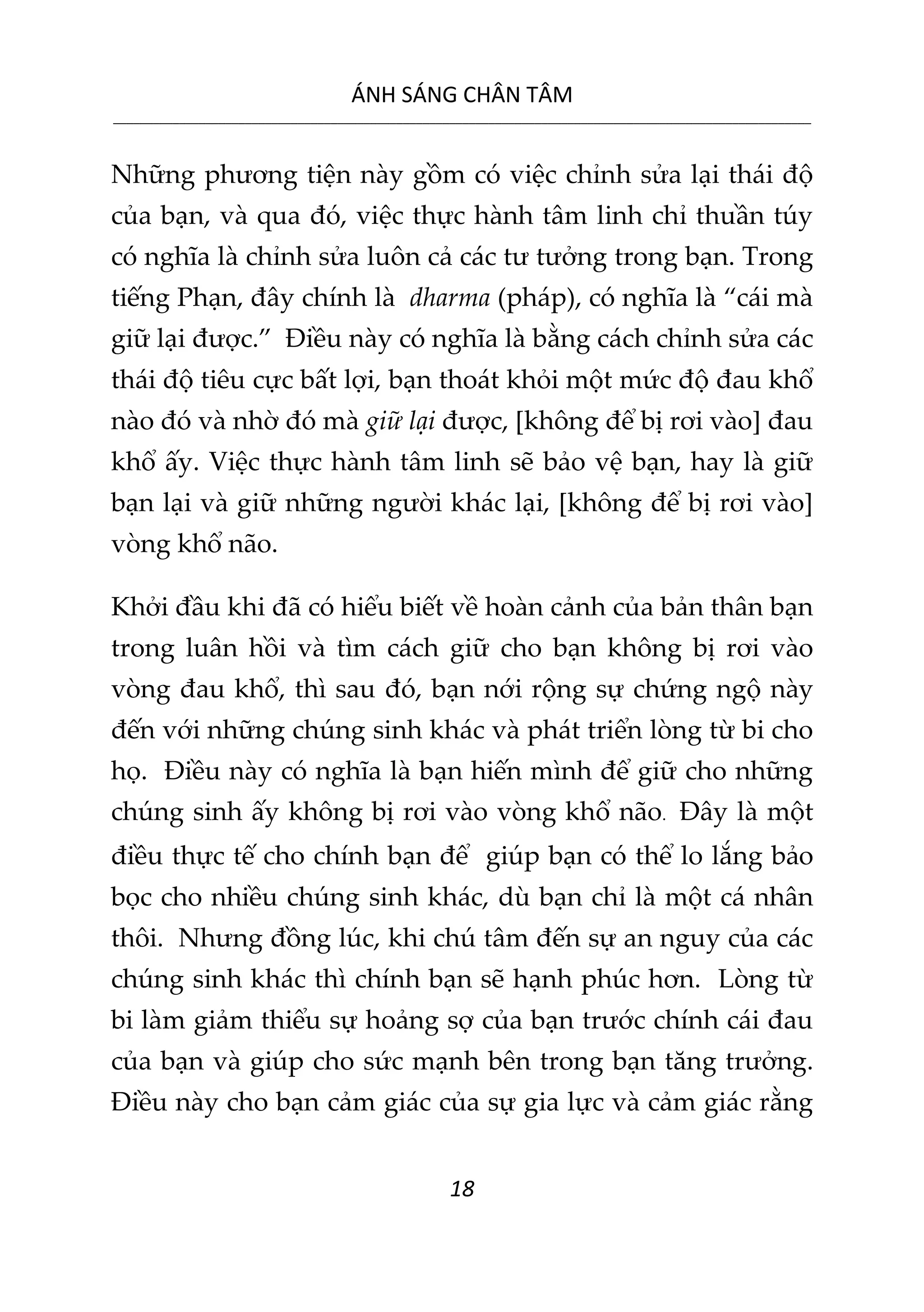ÁNH SÁNG CHÂN TÂM
__________________________________________________________________________________________________________
18
Những phương tiện này gồm có việc chỉnh sửa lại thái độ
của bạn, và qua đó, việc thực hành tâm linh chỉ thuần túy
có nghĩa là chỉnh sửa luôn cả các tư tưởng trong bạn. Trong
tiếng Phạn, đây chính là dharma (pháp), có nghĩa là “cái mà
giữ lại được.” Điều này có nghĩa là bằng cách chỉnh sửa các
thái độ tiêu cực bất lợi, bạn thoát khỏi một mức độ đau khổ
nào đó và nhờ đó mà giữ lại được, [không để bị rơi vào] đau
khổ ấy. Việc thực hành tâm linh sẽ bảo vệ bạn, hay là giữ
bạn lại và giữ những người khác lại, [không để bị rơi vào]
vòng khổ não.
Khởi đầu khi đã có hiểu biết về hoàn cảnh của bản thân bạn
trong luân hồi và tìm cách giữ cho bạn không bị rơi vào
vòng đau khổ, thì sau đó, bạn nới rộng sự chứng ngộ này
đến với những chúng sinh khác và phát triển lòng từ bi cho
họ. Điều này có nghĩa là bạn hiến mình để giữ cho những
chúng sinh ấy không bị rơi vào vòng khổ não. Đây là một
điều thực tế cho chính bạn để giúp bạn có thể lo lắng bảo
bọc cho nhiều chúng sinh khác, dù bạn chỉ là một cá nhân
thôi. Nhưng đồng lúc, khi chú tâm đến sự an nguy của các
chúng sinh khác thì chính bạn sẽ hạnh phúc hơn. Lòng từ
bi làm giảm thiểu sự hoảng sợ của bạn trước chính cái đau
của bạn và giúp cho sức mạnh bên trong bạn tăng trưởng.
Điều này cho bạn cảm giác của sự gia lực và cảm giác rằng
 