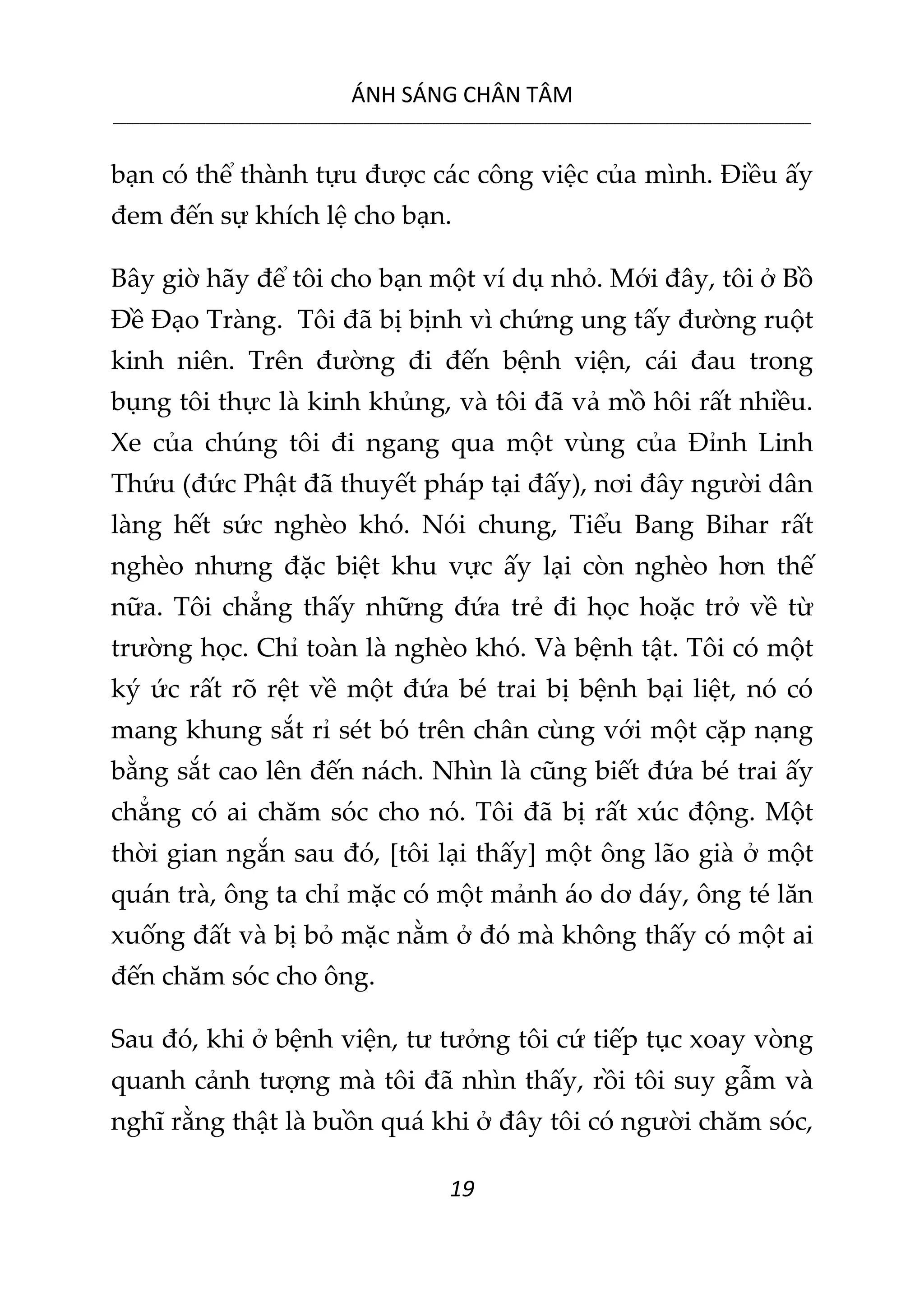 ÁNH SÁNG CHÂN TÂM
__________________________________________________________________________________________________________
19
bạn có thể thành tựu được các công việc của mình. Điều ấy
đem đến sự khích lệ cho bạn.
Bây giờ hãy để tôi cho bạn một ví dụ nhỏ. Mới đây, tôi ở Bồ
Đề Đạo Tràng. Tôi đã bị bịnh vì chứng ung tấy đường ruột
kinh niên. Trên đường đi đến bệnh viện, cái đau trong
bụng tôi thực là kinh khủng, và tôi đã vả mồ hôi rất nhiều.
Xe của chúng tôi đi ngang qua một vùng của Đỉnh Linh
Thứu (đức Phật đã thuyết pháp tại đấy), nơi đây người dân
làng hết sức nghèo khó. Nói chung, Tiểu Bang Bihar rất
nghèo nhưng đặc biệt khu vực ấy lại còn nghèo hơn thế
nữa. Tôi chẳng thấy những đứa trẻ đi học hoặc trở về từ
trường học. Chỉ toàn là nghèo khó. Và bệnh tật. Tôi có một
ký ức rất rõ rệt về một đứa bé trai bị bệnh bại liệt, nó có
mang khung sắt rỉ sét bó trên chân cùng với một cặp nạng
bằng sắt cao lên đến nách. Nhìn là cũng biết đứa bé trai ấy
chẳng có ai chăm sóc cho nó. Tôi đã bị rất xúc động. Một
thời gian ngắn sau đó, [tôi lại thấy] một ông lão già ở một
quán trà, ông ta chỉ mặc có một mảnh áo dơ dáy, ông té lăn
xuống đất và bị bỏ mặc nằm ở đó mà không thấy có một ai
đến chăm sóc cho ông.
Sau đó, khi ở bệnh viện, tư tưởng tôi cứ tiếp tục xoay vòng
quanh cảnh tượng mà tôi đã nhìn thấy, rồi tôi suy gẫm và
nghĩ rằng thật là buồn quá khi ở đây tôi có người chăm sóc,
 