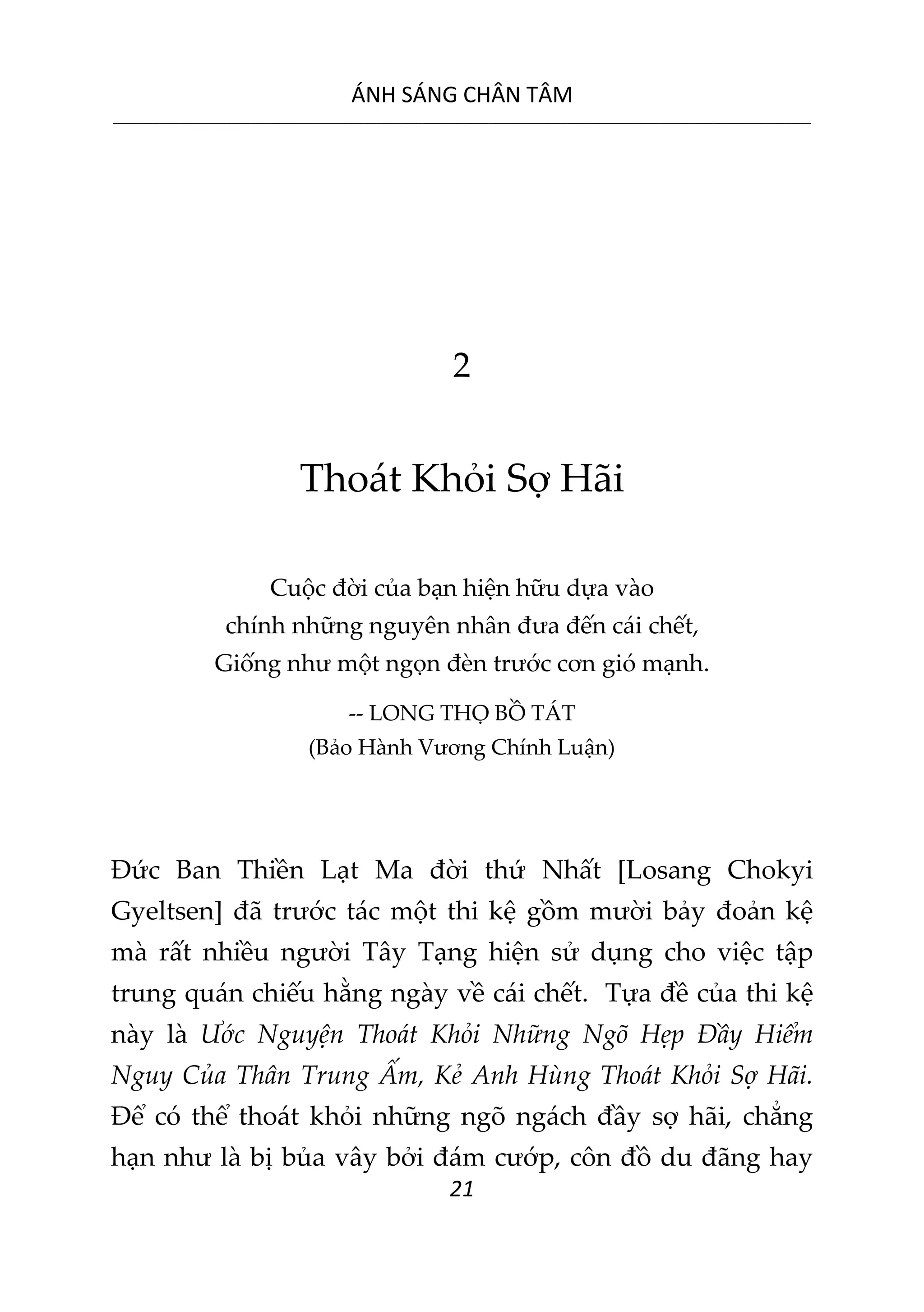 ÁNH SÁNG CHÂN TÂM
__________________________________________________________________________________________________________
21
2
Thoát Khỏi Sợ Hãi
Cuộc đời của bạn hiện hữu dựa vào
chính những nguyên nhân đưa đến cái chết,
Giống như một ngọn đèn trước cơn gió mạnh.
-- LONG THỌ BỒ TÁT
(Bảo Hành Vương Chính Luận)
Đức Ban Thiền Lạt Ma đời thứ Nhất [Losang Chokyi
Gyeltsen] đã trước tác một thi kệ gồm mười bảy đoản kệ
mà rất nhiều người Tây Tạng hiện sử dụng cho việc tập
trung quán chiếu hằng ngày về cái chết. Tựa đề của thi kệ
này là Ước Nguyện Thoát Khỏi Những Ngõ Hẹp Đầy Hiểm
Nguy Của Thân Trung Ấm, Kẻ Anh Hùng Thoát Khỏi Sợ Hãi.
Để có thể thoát khỏi những ngõ ngách đầy sợ hãi, chẳng
hạn như là bị bủa vây bởi đám cướp, côn đồ du đãng hay
 