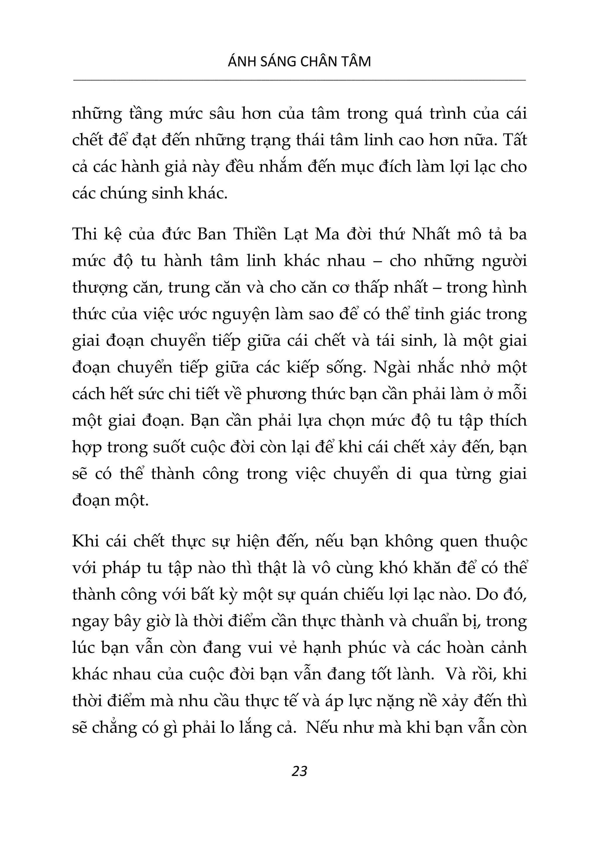 ÁNH SÁNG CHÂN TÂM
__________________________________________________________________________________________________________
23
những tầng mức sâu hơn của tâm trong quá trình của cái
chết để đạt đến những trạng thái tâm linh cao hơn nữa. Tất
cả các hành giả này đều nhắm đến mục đích làm lợi lạc cho
các chúng sinh khác.
Thi kệ của đức Ban Thiền Lạt Ma đời thứ Nhất mô tả ba
mức độ tu hành tâm linh khác nhau – cho những người
thượng căn, trung căn và cho căn cơ thấp nhất – trong hình
thức của việc ước nguyện làm sao để có thể tỉnh giác trong
giai đoạn chuyển tiếp giữa cái chết và tái sinh, là một giai
đoạn chuyển tiếp giữa các kiếp sống. Ngài nhắc nhở một
cách hết sức chi tiết về phương thức bạn cần phải làm ở mỗi
một giai đoạn. Bạn cần phải lựa chọn mức độ tu tập thích
hợp trong suốt cuộc đời còn lại để khi cái chết xảy đến, bạn
sẽ có thể thành công trong việc chuyển di qua từng giai
đoạn một.
Khi cái chết thực sự hiện đến, nếu bạn không quen thuộc
với pháp tu tập nào thì thật là vô cùng khó khăn để có thể
thành công với bất kỳ một sự quán chiếu lợi lạc nào. Do đó,
ngay bây giờ là thời điểm cần thực thành và chuẩn bị, trong
lúc bạn vẫn còn đang vui vẻ hạnh phúc và các hoàn cảnh
khác nhau của cuộc đời bạn vẫn đang tốt lành. Và rồi, khi
thời điểm mà nhu cầu thực tế và áp lực nặng nề xảy đến thì
sẽ chẳng có gì phải lo lắng cả. Nếu như mà khi bạn vẫn còn
 