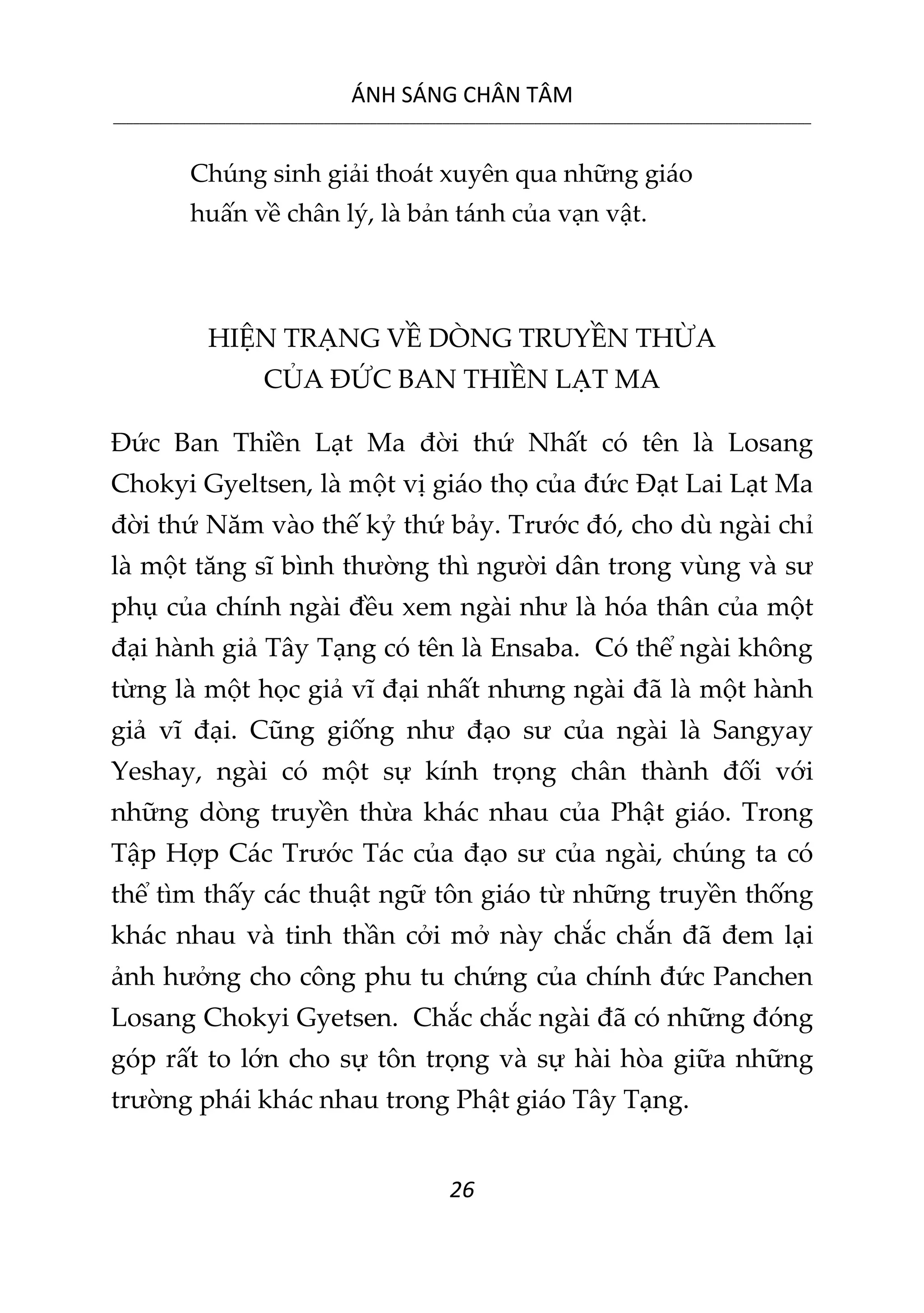 ÁNH SÁNG CHÂN TÂM
__________________________________________________________________________________________________________
26
Chúng sinh giải thoát xuyên qua những giáo
huấn về chân lý, là bản tánh của vạn vật.
HIỆN TRẠNG VỀ DÒNG TRUYỀN THỪA
CỦA ĐỨC BAN THIỀN LẠT MA
Đức Ban Thiền Lạt Ma đời thứ Nhất có tên là Losang
Chokyi Gyeltsen, là một vị giáo thọ của đức Đạt Lai Lạt Ma
đời thứ Năm vào thế kỷ thứ bảy. Trước đó, cho dù ngài chỉ
là một tăng sĩ bình thường thì người dân trong vùng và sư
phụ của chính ngài đều xem ngài như là hóa thân của một
đại hành giả Tây Tạng có tên là Ensaba. Có thể ngài không
từng là một học giả vĩ đại nhất nhưng ngài đã là một hành
giả vĩ đại. Cũng giống như đạo sư của ngài là Sangyay
Yeshay, ngài có một sự kính trọng chân thành đối với
những dòng truyền thừa khác nhau của Phật giáo. Trong
Tập Hợp Các Trước Tác của đạo sư của ngài, chúng ta có
thể tìm thấy các thuật ngữ tôn giáo từ những truyền thống
khác nhau và tinh thần cởi mở này chắc chắn đã đem lại
ảnh hưởng cho công phu tu chứng của chính đức Panchen
Losang Chokyi Gyetsen. Chắc chắc ngài đã có những đóng
góp rất to lớn cho sự tôn trọng và sự hài hòa giữa những
trường phái khác nhau trong Phật giáo Tây Tạng.
 