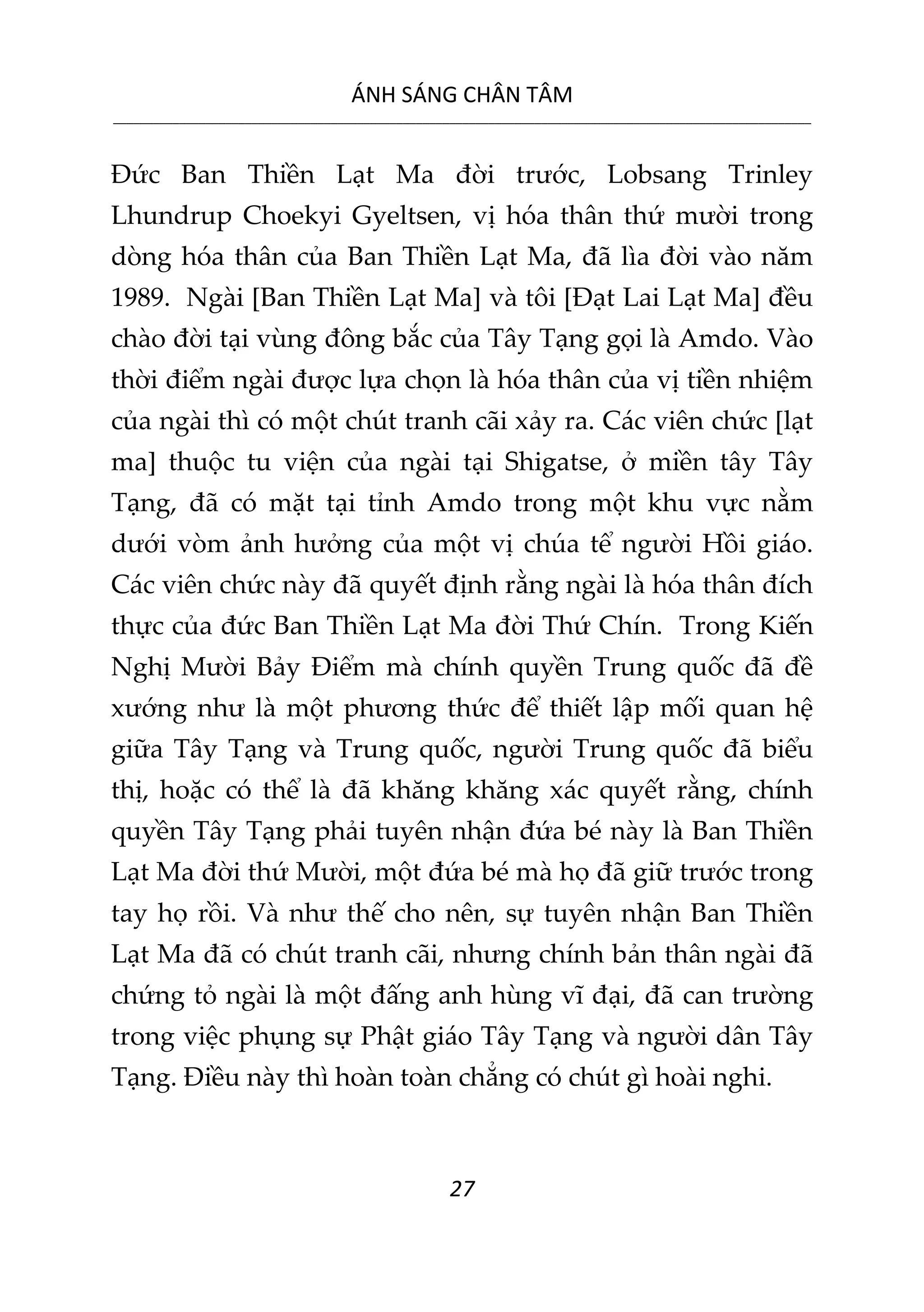 ÁNH SÁNG CHÂN TÂM
__________________________________________________________________________________________________________
27
Đức Ban Thiền Lạt Ma đời trước, Lobsang Trinley
Lhundrup Choekyi Gyeltsen, vị hóa thân thứ mười trong
dòng hóa thân của Ban Thiền Lạt Ma, đã lìa đời vào năm
1989. Ngài [Ban Thiền Lạt Ma] và tôi [Đạt Lai Lạt Ma] đều
chào đời tại vùng đông bắc của Tây Tạng gọi là Amdo. Vào
thời điểm ngài được lựa chọn là hóa thân của vị tiền nhiệm
của ngài thì có một chút tranh cãi xảy ra. Các viên chức [lạt
ma] thuộc tu viện của ngài tại Shigatse, ở miền tây Tây
Tạng, đã có mặt tại tỉnh Amdo trong một khu vực nằm
dưới vòm ảnh hưởng của một vị chúa tể người Hồi giáo.
Các viên chức này đã quyết định rằng ngài là hóa thân đích
thực của đức Ban Thiền Lạt Ma đời Thứ Chín. Trong Kiến
Nghị Mười Bảy Điểm mà chính quyền Trung quốc đã đề
xướng như là một phương thức để thiết lập mối quan hệ
giữa Tây Tạng và Trung quốc, người Trung quốc đã biểu
thị, hoặc có thể là đã khăng khăng xác quyết rằng, chính
quyền Tây Tạng phải tuyên nhận đứa bé này là Ban Thiền
Lạt Ma đời thứ Mười, một đứa bé mà họ đã giữ trước trong
tay họ rồi. Và như thế cho nên, sự tuyên nhận Ban Thiền
Lạt Ma đã có chút tranh cãi, nhưng chính bản thân ngài đã
chứng tỏ ngài là một đấng anh hùng vĩ đại, đã can trường
trong việc phụng sự Phật giáo Tây Tạng và người dân Tây
Tạng. Điều này thì hoàn toàn chẳng có chút gì hoài nghi.
 