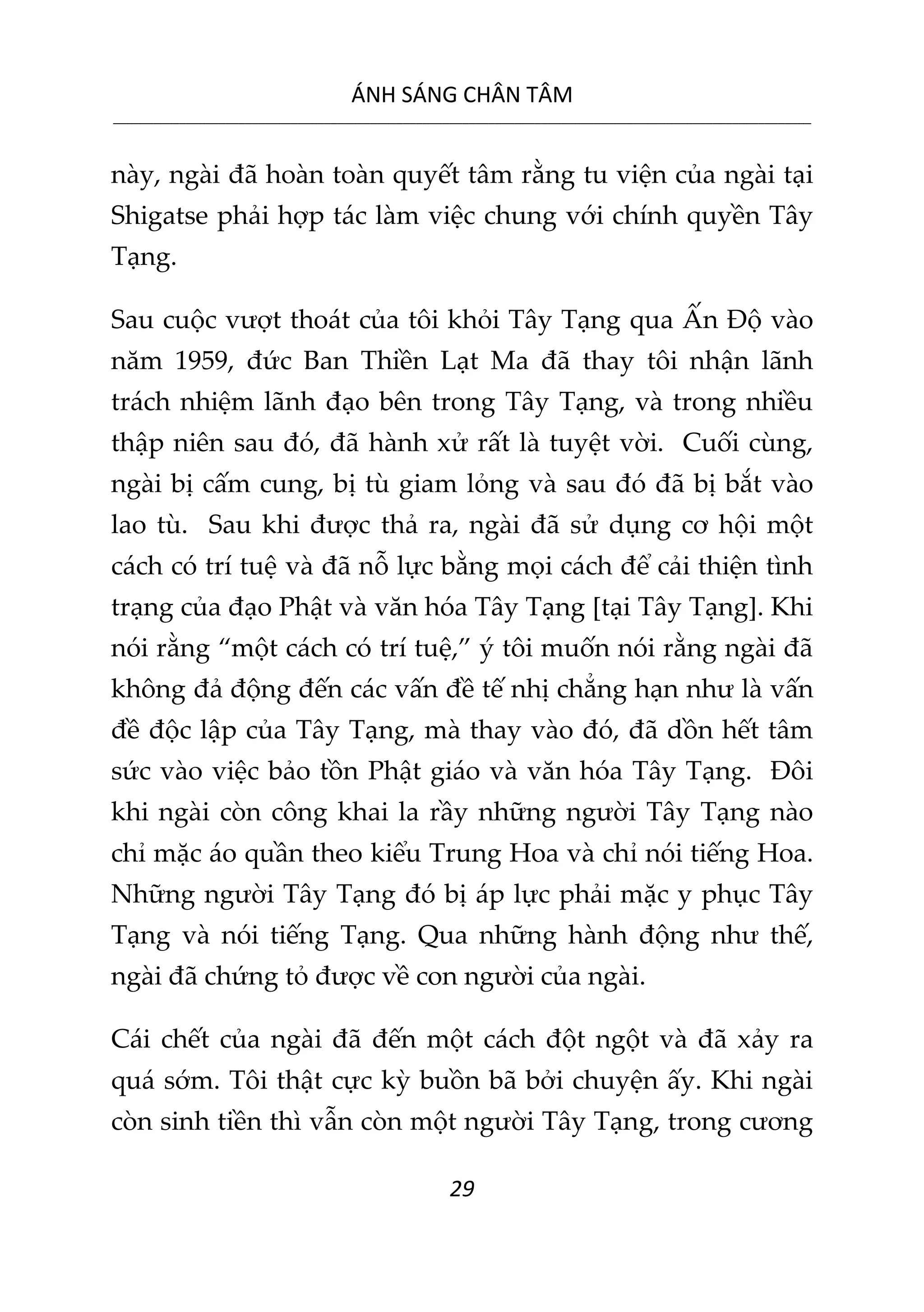 ÁNH SÁNG CHÂN TÂM
__________________________________________________________________________________________________________
29
này, ngài đã hoàn toàn quyết tâm rằng tu viện của ngài tại
Shigatse phải hợp tác làm việc chung với chính quyền Tây
Tạng.
Sau cuộc vượt thoát của tôi khỏi Tây Tạng qua Ấn Độ vào
năm 1959, đức Ban Thiền Lạt Ma đã thay tôi nhận lãnh
trách nhiệm lãnh đạo bên trong Tây Tạng, và trong nhiều
thập niên sau đó, đã hành xử rất là tuyệt vời. Cuối cùng,
ngài bị cấm cung, bị tù giam lỏng và sau đó đã bị bắt vào
lao tù. Sau khi được thả ra, ngài đã sử dụng cơ hội một
cách có trí tuệ và đã nỗ lực bằng mọi cách để cải thiện tình
trạng của đạo Phật và văn hóa Tây Tạng [tại Tây Tạng]. Khi
nói rằng “một cách có trí tuệ,” ý tôi muốn nói rằng ngài đã
không đả động đến các vấn đề tế nhị chẳng hạn như là vấn
đề độc lập của Tây Tạng, mà thay vào đó, đã dồn hết tâm
sức vào việc bảo tồn Phật giáo và văn hóa Tây Tạng. Đôi
khi ngài còn công khai la rầy những người Tây Tạng nào
chỉ mặc áo quần theo kiểu Trung Hoa và chỉ nói tiếng Hoa.
Những người Tây Tạng đó bị áp lực phải mặc y phục Tây
Tạng và nói tiếng Tạng. Qua những hành động như thế,
ngài đã chứng tỏ được về con người của ngài.
Cái chết của ngài đã đến một cách đột ngột và đã xảy ra
quá sớm. Tôi thật cực kỳ buồn bã bởi chuyện ấy. Khi ngài
còn sinh tiền thì vẫn còn một người Tây Tạng, trong cương
 