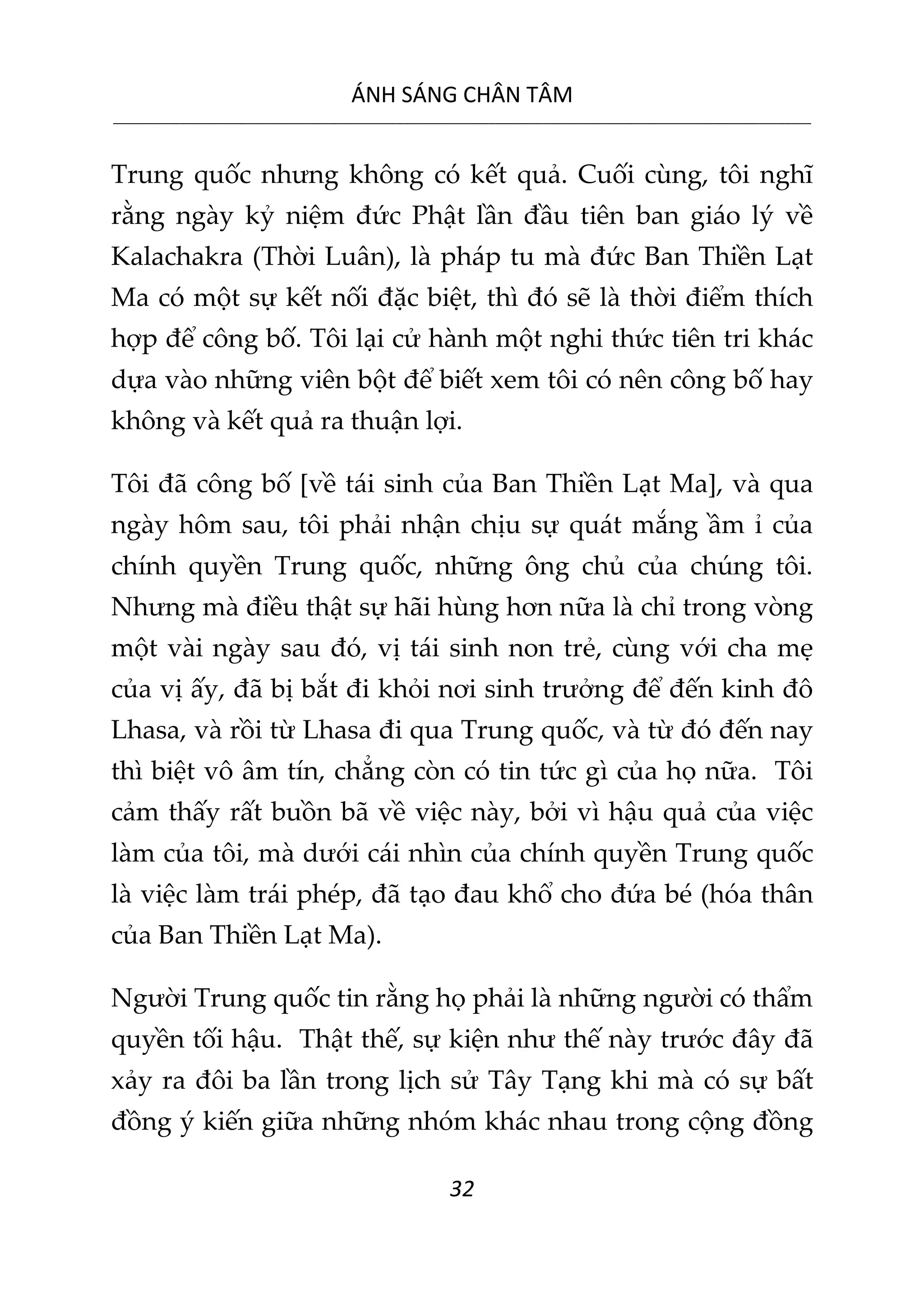 ÁNH SÁNG CHÂN TÂM
__________________________________________________________________________________________________________
32
Trung quốc nhưng không có kết quả. Cuối cùng, tôi nghĩ
rằng ngày kỷ niệm đức Phật lần đầu tiên ban giáo lý về
Kalachakra (Thời Luân), là pháp tu mà đức Ban Thiền Lạt
Ma có một sự kết nối đặc biệt, thì đó sẽ là thời điểm thích
hợp để công bố. Tôi lại cử hành một nghi thức tiên tri khác
dựa vào những viên bột để biết xem tôi có nên công bố hay
không và kết quả ra thuận lợi.
Tôi đã công bố [về tái sinh của Ban Thiền Lạt Ma], và qua
ngày hôm sau, tôi phải nhận chịu sự quát mắng ầm ỉ của
chính quyền Trung quốc, những ông chủ của chúng tôi.
Nhưng mà điều thật sự hãi hùng hơn nữa là chỉ trong vòng
một vài ngày sau đó, vị tái sinh non trẻ, cùng với cha mẹ
của vị ấy, đã bị bắt đi khỏi nơi sinh trưởng để đến kinh đô
Lhasa, và rồi từ Lhasa đi qua Trung quốc, và từ đó đến nay
thì biệt vô âm tín, chẳng còn có tin tức gì của họ nữa. Tôi
cảm thấy rất buồn bã về việc này, bởi vì hậu quả của việc
làm của tôi, mà dưới cái nhìn của chính quyền Trung quốc
là việc làm trái phép, đã tạo đau khổ cho đứa bé (hóa thân
của Ban Thiền Lạt Ma).
Người Trung quốc tin rằng họ phải là những người có thẩm
quyền tối hậu. Thật thế, sự kiện như thế này trước đây đã
xảy ra đôi ba lần trong lịch sử Tây Tạng khi mà có sự bất
đồng ý kiến giữa những nhóm khác nhau trong cộng đồng
 