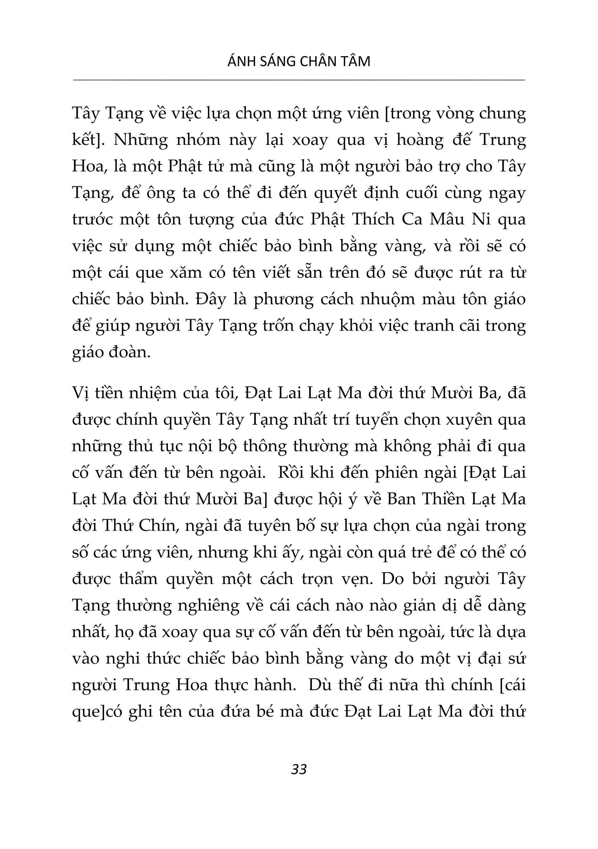 ÁNH SÁNG CHÂN TÂM
__________________________________________________________________________________________________________
33
Tây Tạng về việc lựa chọn một ứng viên [trong vòng chung
kết]. Những nhóm này lại xoay qua vị hoàng đế Trung
Hoa, là một Phật tử mà cũng là một người bảo trợ cho Tây
Tạng, để ông ta có thể đi đến quyết định cuối cùng ngay
trước một tôn tượng của đức Phật Thích Ca Mâu Ni qua
việc sử dụng một chiếc bảo bình bằng vàng, và rồi sẽ có
một cái que xăm có tên viết sẵn trên đó sẽ được rút ra từ
chiếc bảo bình. Đây là phương cách nhuộm màu tôn giáo
để giúp người Tây Tạng trốn chạy khỏi việc tranh cãi trong
giáo đoàn.
Vị tiền nhiệm của tôi, Đạt Lai Lạt Ma đời thứ Mười Ba, đã
được chính quyền Tây Tạng nhất trí tuyển chọn xuyên qua
những thủ tục nội bộ thông thường mà không phải đi qua
cố vấn đến từ bên ngoài. Rồi khi đến phiên ngài [Đạt Lai
Lạt Ma đời thứ Mười Ba] được hội ý về Ban Thiền Lạt Ma
đời Thứ Chín, ngài đã tuyên bố sự lựa chọn của ngài trong
số các ứng viên, nhưng khi ấy, ngài còn quá trẻ để có thể có
được thẩm quyền một cách trọn vẹn. Do bởi người Tây
Tạng thường nghiêng về cái cách nào nào giản dị dễ dàng
nhất, họ đã xoay qua sự cố vấn đến từ bên ngoài, tức là dựa
vào nghi thức chiếc bảo bình bằng vàng do một vị đại sứ
người Trung Hoa thực hành. Dù thế đi nữa thì chính [cái
que]có ghi tên của đứa bé mà đức Đạt Lai Lạt Ma đời thứ
 