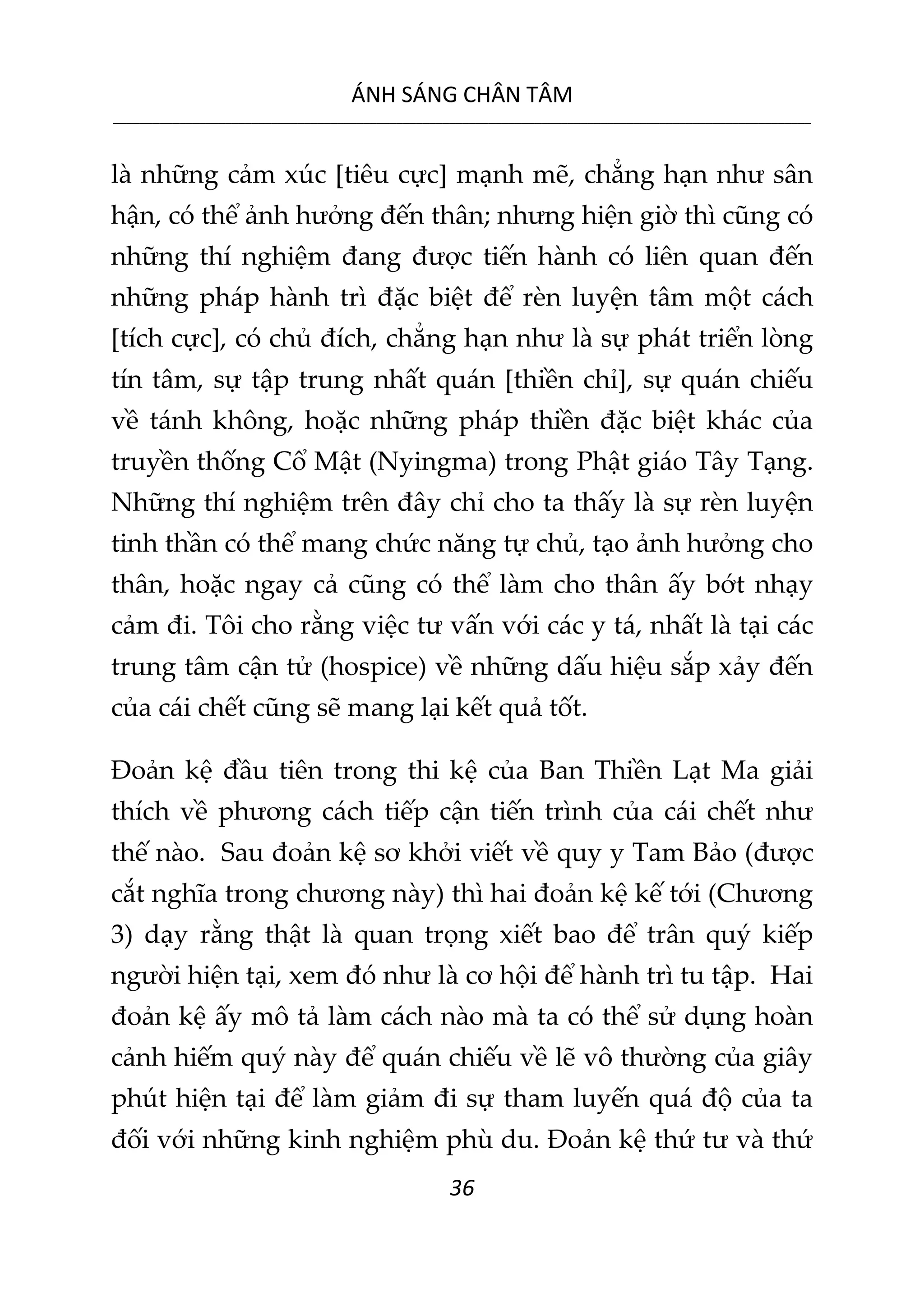 ÁNH SÁNG CHÂN TÂM
__________________________________________________________________________________________________________
36
là những cảm xúc [tiêu cực] mạnh mẽ, chẳng hạn như sân
hận, có thể ảnh hưởng đến thân; nhưng hiện giờ thì cũng có
những thí nghiệm đang được tiến hành có liên quan đến
những pháp hành trì đặc biệt để rèn luyện tâm một cách
[tích cực], có chủ đích, chẳng hạn như là sự phát triển lòng
tín tâm, sự tập trung nhất quán [thiền chỉ], sự quán chiếu
về tánh không, hoặc những pháp thiền đặc biệt khác của
truyền thống Cổ Mật (Nyingma) trong Phật giáo Tây Tạng.
Những thí nghiệm trên đây chỉ cho ta thấy là sự rèn luyện
tinh thần có thể mang chức năng tự chủ, tạo ảnh hưởng cho
thân, hoặc ngay cả cũng có thể làm cho thân ấy bớt nhạy
cảm đi. Tôi cho rằng việc tư vấn với các y tá, nhất là tại các
trung tâm cận tử (hospice) về những dấu hiệu sắp xảy đến
của cái chết cũng sẽ mang lại kết quả tốt.
Đoản kệ đầu tiên trong thi kệ của Ban Thiền Lạt Ma giải
thích về phương cách tiếp cận tiến trình của cái chết như
thế nào. Sau đoản kệ sơ khởi viết về quy y Tam Bảo (được
cắt nghĩa trong chương này) thì hai đoản kệ kế tới (Chương
3) dạy rằng thật là quan trọng xiết bao để trân quý kiếp
người hiện tại, xem đó như là cơ hội để hành trì tu tập. Hai
đoản kệ ấy mô tả làm cách nào mà ta có thể sử dụng hoàn
cảnh hiếm quý này để quán chiếu về lẽ vô thường của giây
phút hiện tại để làm giảm đi sự tham luyến quá độ của ta
đối với những kinh nghiệm phù du. Đoản kệ thứ tư và thứ
 