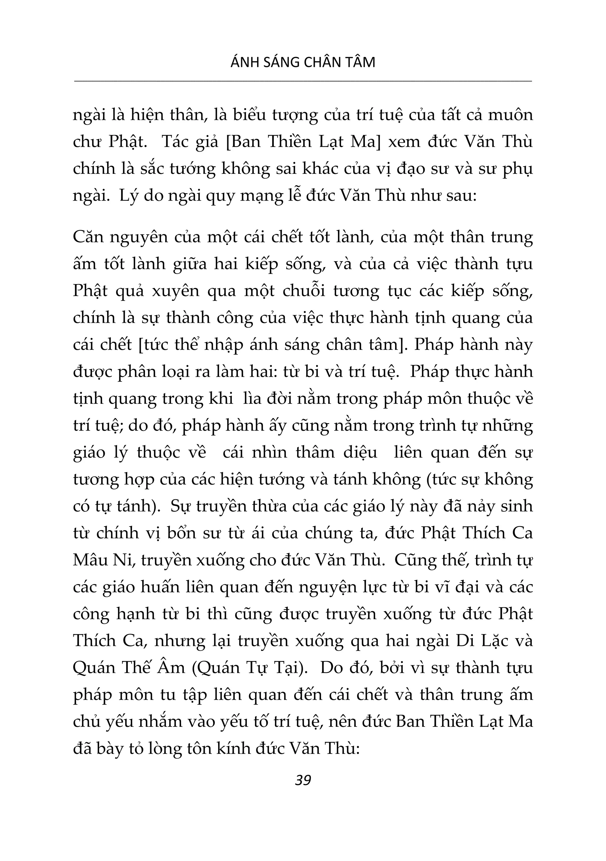 ÁNH SÁNG CHÂN TÂM
__________________________________________________________________________________________________________
39
ngài là hiện thân, là biểu tượng của trí tuệ của tất cả muôn
chư Phật. Tác giả [Ban Thiền Lạt Ma] xem đức Văn Thù
chính là sắc tướng không sai khác của vị đạo sư và sư phụ
ngài. Lý do ngài quy mạng lễ đức Văn Thù như sau:
Căn nguyên của một cái chết tốt lành, của một thân trung
ấm tốt lành giữa hai kiếp sống, và của cả việc thành tựu
Phật quả xuyên qua một chuỗi tương tục các kiếp sống,
chính là sự thành công của việc thực hành tịnh quang của
cái chết [tức thể nhập ánh sáng chân tâm]. Pháp hành này
được phân loại ra làm hai: từ bi và trí tuệ. Pháp thực hành
tịnh quang trong khi lìa đời nằm trong pháp môn thuộc về
trí tuệ; do đó, pháp hành ấy cũng nằm trong trình tự những
giáo lý thuộc về cái nhìn thâm diệu liên quan đến sự
tương hợp của các hiện tướng và tánh không (tức sự không
có tự tánh). Sự truyền thừa của các giáo lý này đã nảy sinh
từ chính vị bổn sư từ ái của chúng ta, đức Phật Thích Ca
Mâu Ni, truyền xuống cho đức Văn Thù. Cũng thế, trình tự
các giáo huấn liên quan đến nguyện lực từ bi vĩ đại và các
công hạnh từ bi thì cũng được truyền xuống từ đức Phật
Thích Ca, nhưng lại truyền xuống qua hai ngài Di Lặc và
Quán Thế Âm (Quán Tự Tại). Do đó, bởi vì sự thành tựu
pháp môn tu tập liên quan đến cái chết và thân trung ấm
chủ yếu nhắm vào yếu tố trí tuệ, nên đức Ban Thiền Lạt Ma
đã bày tỏ lòng tôn kính đức Văn Thù:
 