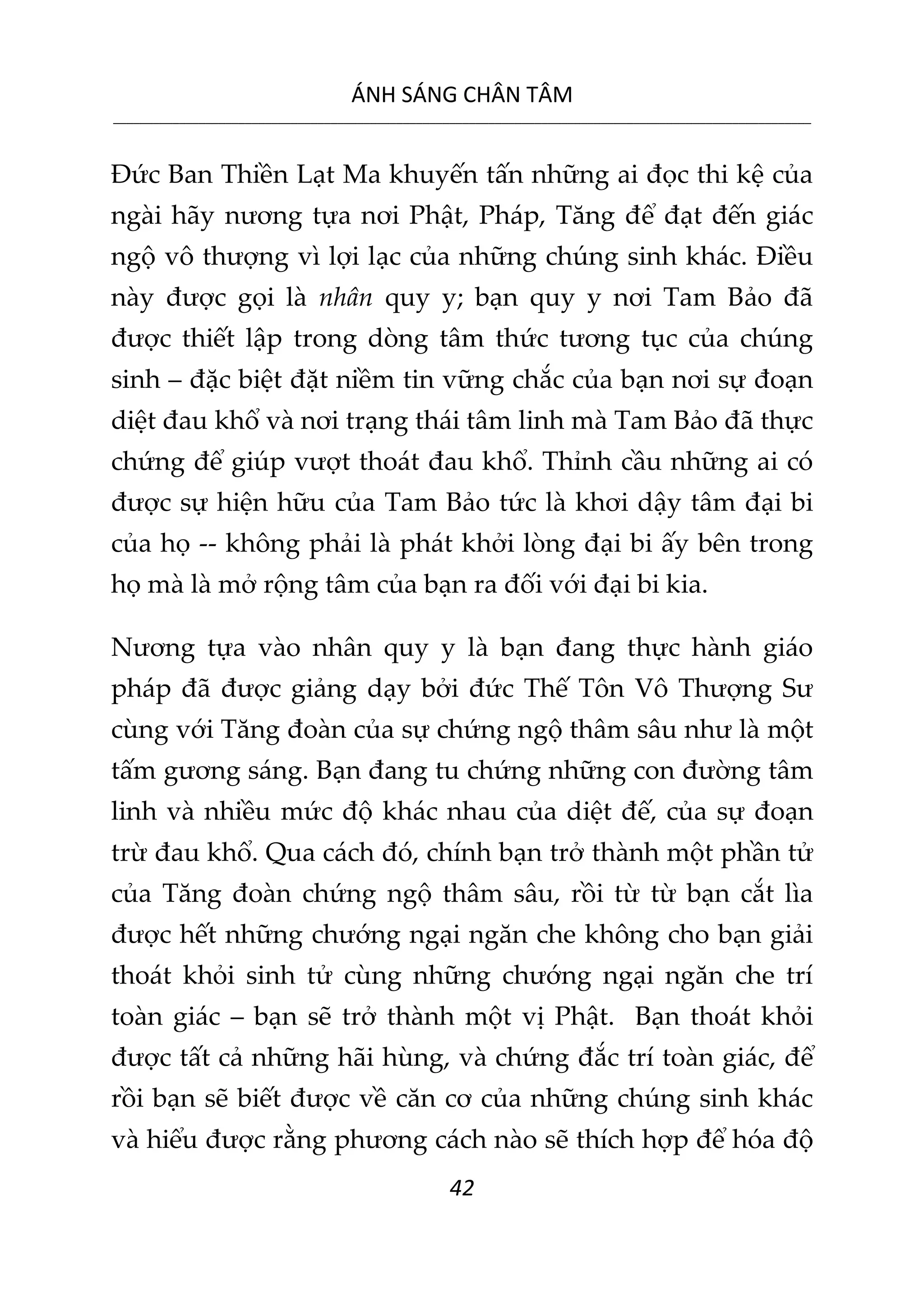 ÁNH SÁNG CHÂN TÂM
__________________________________________________________________________________________________________
42
Đức Ban Thiền Lạt Ma khuyến tấn những ai đọc thi kệ của
ngài hãy nương tựa nơi Phật, Pháp, Tăng để đạt đến giác
ngộ vô thượng vì lợi lạc của những chúng sinh khác. Điều
này được gọi là nhân quy y; bạn quy y nơi Tam Bảo đã
được thiết lập trong dòng tâm thức tương tục của chúng
sinh – đặc biệt đặt niềm tin vững chắc của bạn nơi sự đoạn
diệt đau khổ và nơi trạng thái tâm linh mà Tam Bảo đã thực
chứng để giúp vượt thoát đau khổ. Thỉnh cầu những ai có
được sự hiện hữu của Tam Bảo tức là khơi dậy tâm đại bi
của họ -- không phải là phát khởi lòng đại bi ấy bên trong
họ mà là mở rộng tâm của bạn ra đối với đại bi kia.
Nương tựa vào nhân quy y là bạn đang thực hành giáo
pháp đã được giảng dạy bởi đức Thế Tôn Vô Thượng Sư
cùng với Tăng đoàn của sự chứng ngộ thâm sâu như là một
tấm gương sáng. Bạn đang tu chứng những con đường tâm
linh và nhiều mức độ khác nhau của diệt đế, của sự đoạn
trừ đau khổ. Qua cách đó, chính bạn trở thành một phần tử
của Tăng đoàn chứng ngộ thâm sâu, rồi từ từ bạn cắt lìa
được hết những chướng ngại ngăn che không cho bạn giải
thoát khỏi sinh tử cùng những chướng ngại ngăn che trí
toàn giác – bạn sẽ trở thành một vị Phật. Bạn thoát khỏi
được tất cả những hãi hùng, và chứng đắc trí toàn giác, để
rồi bạn sẽ biết được về căn cơ của những chúng sinh khác
và hiểu được rằng phương cách nào sẽ thích hợp để hóa độ
 