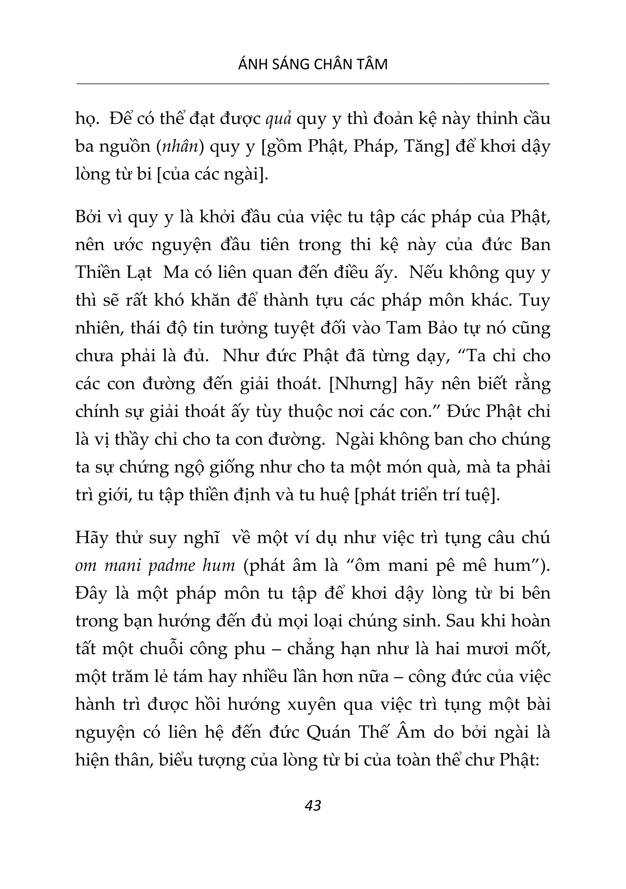 ÁNH SÁNG CHÂN TÂM
__________________________________________________________________________________________________________
43
họ. Để có thể đạt được quả quy y thì đoản kệ này thỉnh cầu
ba nguồn (nhân) quy y [gồm Phật, Pháp, Tăng] để khơi dậy
lòng từ bi [của các ngài].
Bởi vì quy y là khởi đầu của việc tu tập các pháp của Phật,
nên ước nguyện đầu tiên trong thi kệ này của đức Ban
Thiền Lạt Ma có liên quan đến điều ấy. Nếu không quy y
thì sẽ rất khó khăn để thành tựu các pháp môn khác. Tuy
nhiên, thái độ tin tưởng tuyệt đối vào Tam Bảo tự nó cũng
chưa phải là đủ. Như đức Phật đã từng dạy, “Ta chỉ cho
các con đường đến giải thoát. [Nhưng] hãy nên biết rằng
chính sự giải thoát ấy tùy thuộc nơi các con.” Đức Phật chỉ
là vị thầy chỉ cho ta con đường. Ngài không ban cho chúng
ta sự chứng ngộ giống như cho ta một món quà, mà ta phải
trì giới, tu tập thiền định và tu huệ [phát triển trí tuệ].
Hãy thử suy nghĩ về một ví dụ như việc trì tụng câu chú
om mani padme hum (phát âm là “ôm mani pê mê hum”).
Đây là một pháp môn tu tập để khơi dậy lòng từ bi bên
trong bạn hướng đến đủ mọi loại chúng sinh. Sau khi hoàn
tất một chuỗi công phu – chẳng hạn như là hai mươi mốt,
một trăm lẻ tám hay nhiều lần hơn nữa – công đức của việc
hành trì được hồi hướng xuyên qua việc trì tụng một bài
nguyện có liên hệ đến đức Quán Thế Âm do bởi ngài là
hiện thân, biểu tượng của lòng từ bi của toàn thể chư Phật:
 