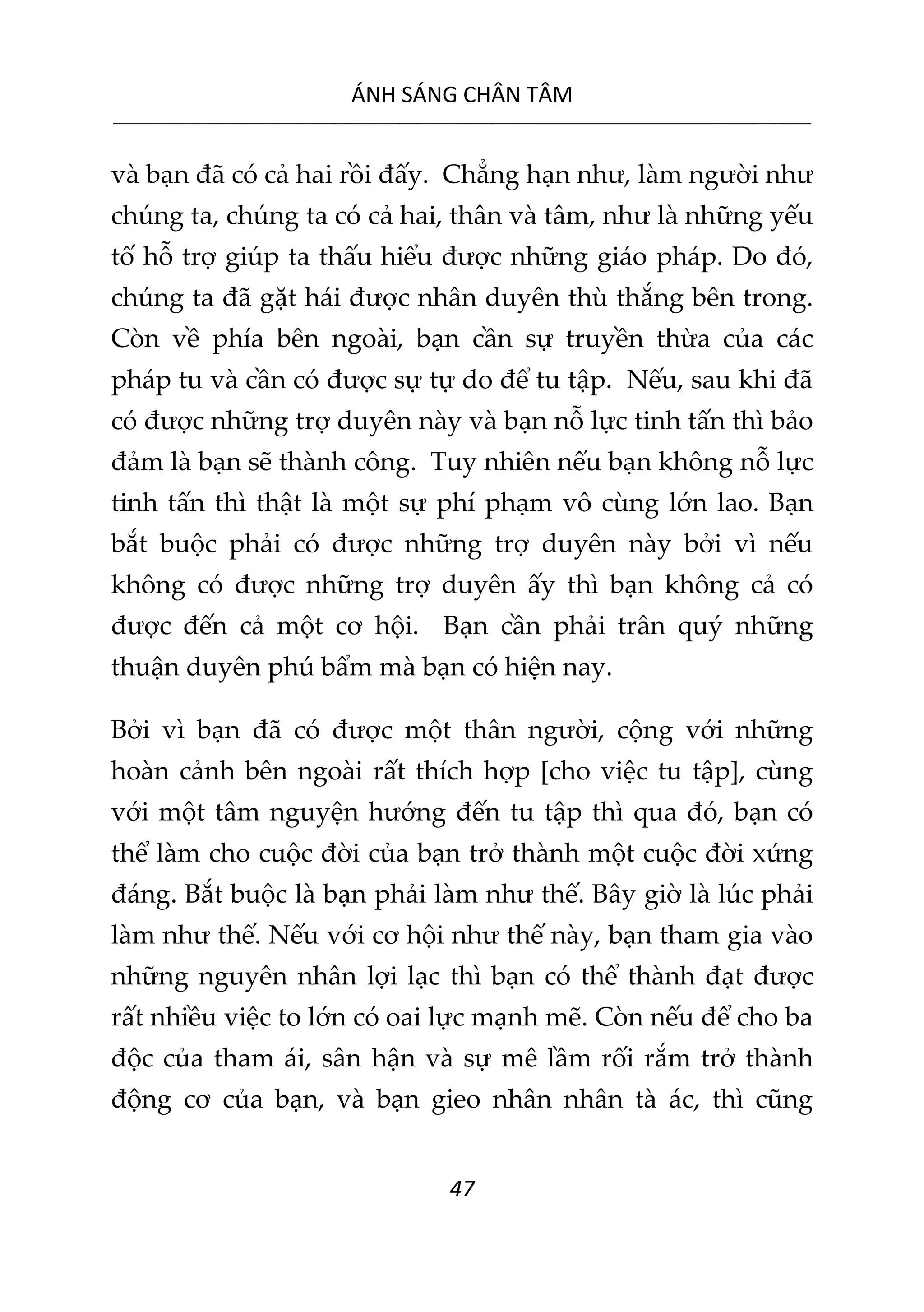 ÁNH SÁNG CHÂN TÂM
__________________________________________________________________________________________________________
47
và bạn đã có cả hai rồi đấy. Chẳng hạn như, làm người như
chúng ta, chúng ta có cả hai, thân và tâm, như là những yếu
tố hỗ trợ giúp ta thấu hiểu được những giáo pháp. Do đó,
chúng ta đã gặt hái được nhân duyên thù thắng bên trong.
Còn về phía bên ngoài, bạn cần sự truyền thừa của các
pháp tu và cần có được sự tự do để tu tập. Nếu, sau khi đã
có được những trợ duyên này và bạn nỗ lực tinh tấn thì bảo
đảm là bạn sẽ thành công. Tuy nhiên nếu bạn không nỗ lực
tinh tấn thì thật là một sự phí phạm vô cùng lớn lao. Bạn
bắt buộc phải có được những trợ duyên này bởi vì nếu
không có được những trợ duyên ấy thì bạn không cả có
được đến cả một cơ hội. Bạn cần phải trân quý những
thuận duyên phú bẩm mà bạn có hiện nay.
Bởi vì bạn đã có được một thân người, cộng với những
hoàn cảnh bên ngoài rất thích hợp [cho việc tu tập], cùng
với một tâm nguyện hướng đến tu tập thì qua đó, bạn có
thể làm cho cuộc đời của bạn trở thành một cuộc đời xứng
đáng. Bắt buộc là bạn phải làm như thế. Bây giờ là lúc phải
làm như thế. Nếu với cơ hội như thế này, bạn tham gia vào
những nguyên nhân lợi lạc thì bạn có thể thành đạt được
rất nhiều việc to lớn có oai lực mạnh mẽ. Còn nếu để cho ba
độc của tham ái, sân hận và sự mê lầm rối rắm trở thành
động cơ của bạn, và bạn gieo nhân nhân tà ác, thì cũng
 