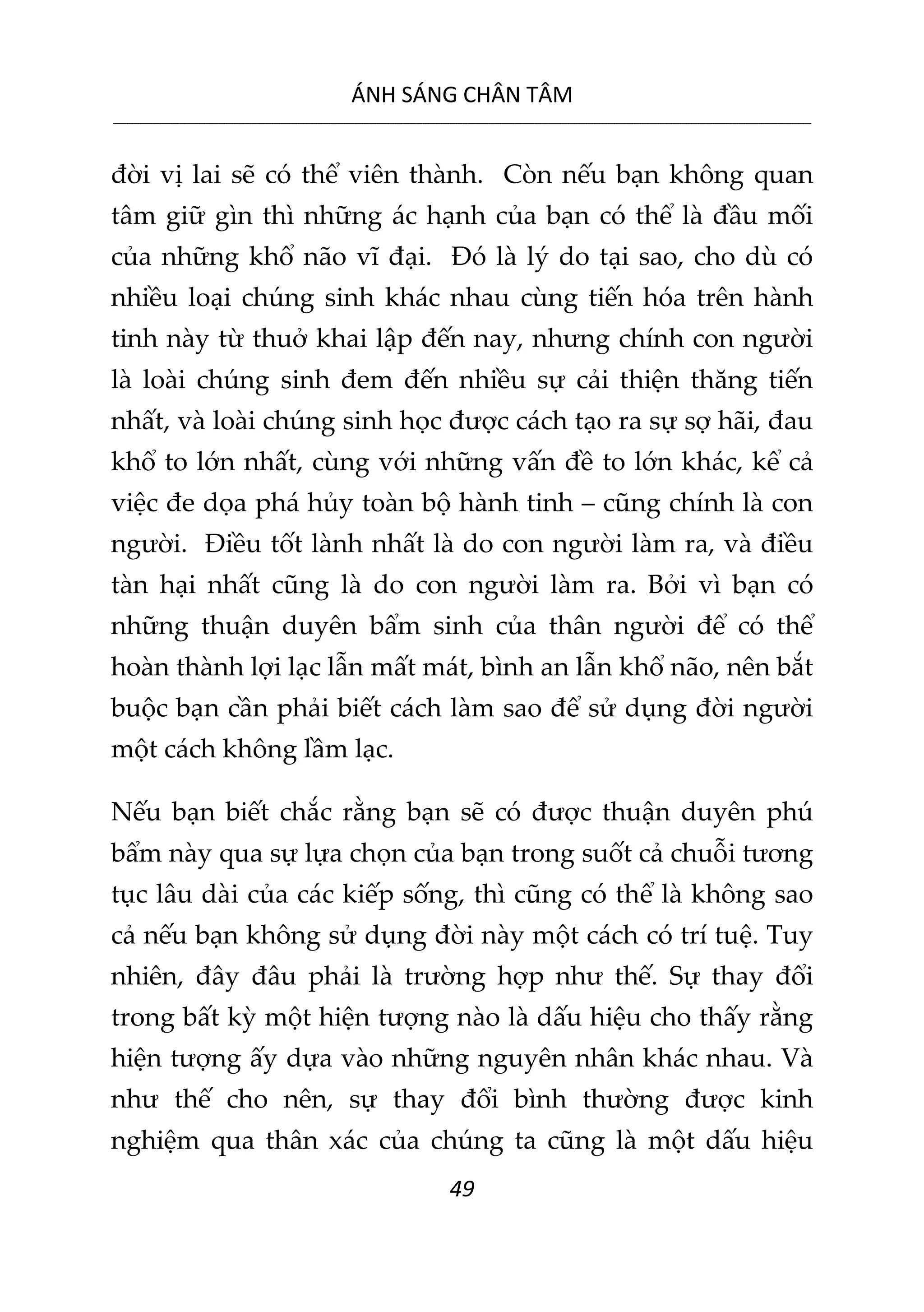 ÁNH SÁNG CHÂN TÂM
__________________________________________________________________________________________________________
49
đời vị lai sẽ có thể viên thành. Còn nếu bạn không quan
tâm giữ gìn thì những ác hạnh của bạn có thể là đầu mối
của những khổ não vĩ đại. Đó là lý do tại sao, cho dù có
nhiều loại chúng sinh khác nhau cùng tiến hóa trên hành
tinh này từ thuở khai lập đến nay, nhưng chính con người
là loài chúng sinh đem đến nhiều sự cải thiện thăng tiến
nhất, và loài chúng sinh học được cách tạo ra sự sợ hãi, đau
khổ to lớn nhất, cùng với những vấn đề to lớn khác, kể cả
việc đe dọa phá hủy toàn bộ hành tinh – cũng chính là con
người. Điều tốt lành nhất là do con người làm ra, và điều
tàn hại nhất cũng là do con người làm ra. Bởi vì bạn có
những thuận duyên bẩm sinh của thân người để có thể
hoàn thành lợi lạc lẫn mất mát, bình an lẫn khổ não, nên bắt
buộc bạn cần phải biết cách làm sao để sử dụng đời người
một cách không lầm lạc.
Nếu bạn biết chắc rằng bạn sẽ có được thuận duyên phú
bẩm này qua sự lựa chọn của bạn trong suốt cả chuỗi tương
tục lâu dài của các kiếp sống, thì cũng có thể là không sao
cả nếu bạn không sử dụng đời này một cách có trí tuệ. Tuy
nhiên, đây đâu phải là trường hợp như thế. Sự thay đổi
trong bất kỳ một hiện tượng nào là dấu hiệu cho thấy rằng
hiện tượng ấy dựa vào những nguyên nhân khác nhau. Và
như thế cho nên, sự thay đổi bình thường được kinh
nghiệm qua thân xác của chúng ta cũng là một dấu hiệu
 