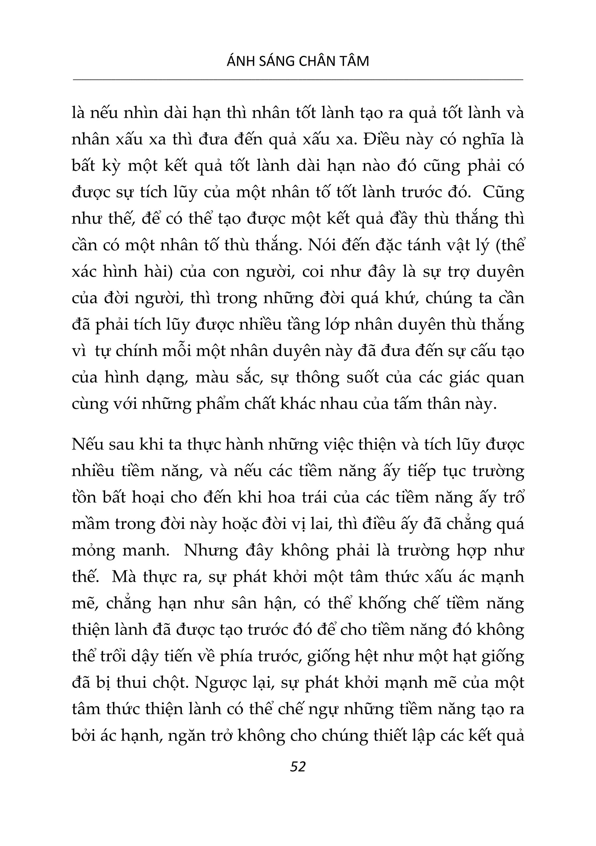 ÁNH SÁNG CHÂN TÂM
__________________________________________________________________________________________________________
52
là nếu nhìn dài hạn thì nhân tốt lành tạo ra quả tốt lành và
nhân xấu xa thì đưa đến quả xấu xa. Điều này có nghĩa là
bất kỳ một kết quả tốt lành dài hạn nào đó cũng phải có
được sự tích lũy của một nhân tố tốt lành trước đó. Cũng
như thế, để có thể tạo được một kết quả đầy thù thắng thì
cần có một nhân tố thù thắng. Nói đến đặc tánh vật lý (thể
xác hình hài) của con người, coi như đây là sự trợ duyên
của đời người, thì trong những đời quá khứ, chúng ta cần
đã phải tích lũy được nhiều tầng lớp nhân duyên thù thắng
vì tự chính mỗi một nhân duyên này đã đưa đến sự cấu tạo
của hình dạng, màu sắc, sự thông suốt của các giác quan
cùng với những phẩm chất khác nhau của tấm thân này.
Nếu sau khi ta thực hành những việc thiện và tích lũy được
nhiều tiềm năng, và nếu các tiềm năng ấy tiếp tục trường
tồn bất hoại cho đến khi hoa trái của các tiềm năng ấy trổ
mầm trong đời này hoặc đời vị lai, thì điều ấy đã chẳng quá
mỏng manh. Nhưng đây không phải là trường hợp như
thế. Mà thực ra, sự phát khởi một tâm thức xấu ác mạnh
mẽ, chẳng hạn như sân hận, có thể khống chế tiềm năng
thiện lành đã được tạo trước đó để cho tiềm năng đó không
thể trổi dậy tiến về phía trước, giống hệt như một hạt giống
đã bị thui chột. Ngược lại, sự phát khởi mạnh mẽ của một
tâm thức thiện lành có thể chế ngự những tiềm năng tạo ra
bởi ác hạnh, ngăn trở không cho chúng thiết lập các kết quả
 