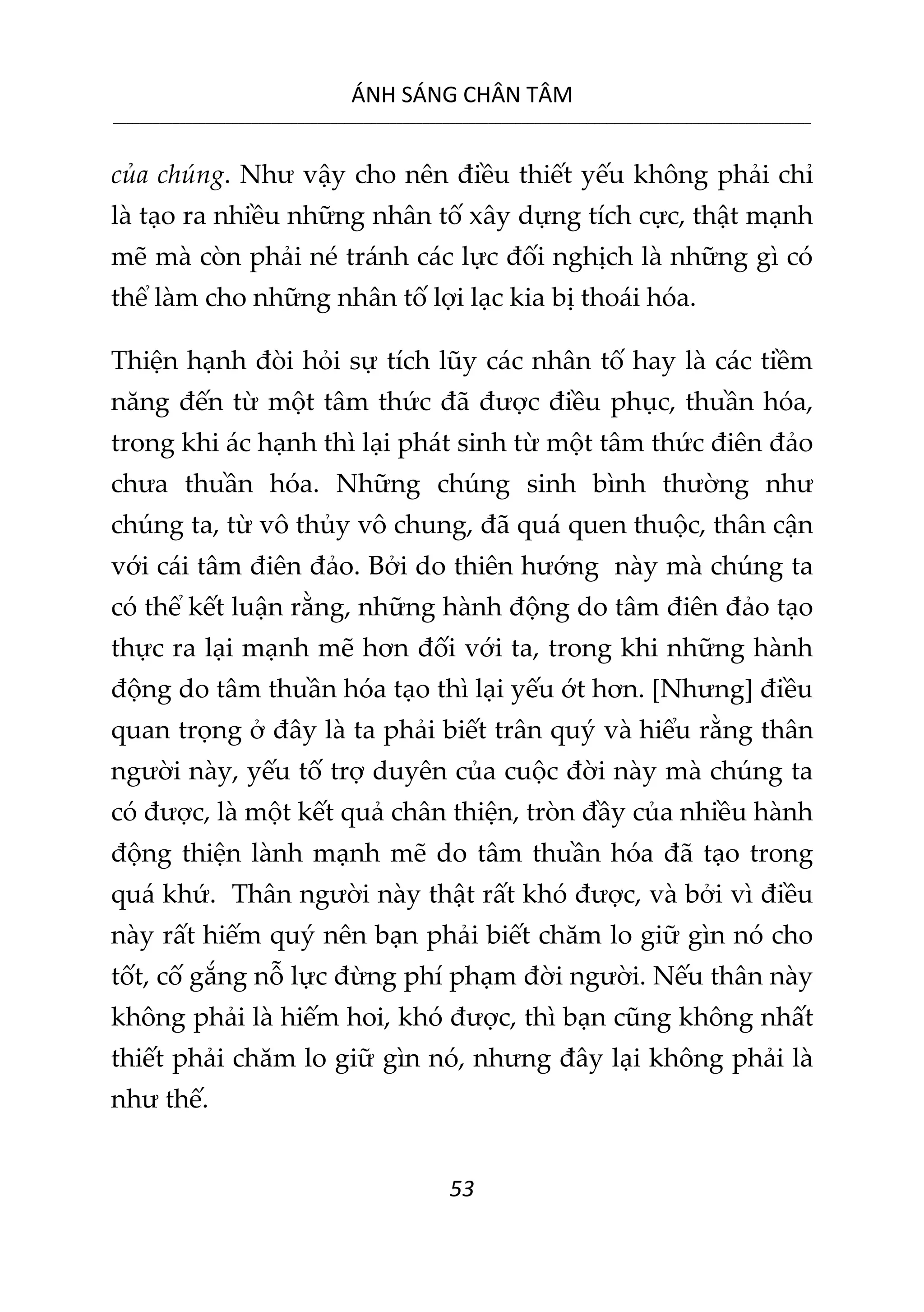 ÁNH SÁNG CHÂN TÂM
__________________________________________________________________________________________________________
53
của chúng. Như vậy cho nên điều thiết yếu không phải chỉ
là tạo ra nhiều những nhân tố xây dựng tích cực, thật mạnh
mẽ mà còn phải né tránh các lực đối nghịch là những gì có
thể làm cho những nhân tố lợi lạc kia bị thoái hóa.
Thiện hạnh đòi hỏi sự tích lũy các nhân tố hay là các tiềm
năng đến từ một tâm thức đã được điều phục, thuần hóa,
trong khi ác hạnh thì lại phát sinh từ một tâm thức điên đảo
chưa thuần hóa. Những chúng sinh bình thường như
chúng ta, từ vô thủy vô chung, đã quá quen thuộc, thân cận
với cái tâm điên đảo. Bởi do thiên hướng này mà chúng ta
có thể kết luận rằng, những hành động do tâm điên đảo tạo
thực ra lại mạnh mẽ hơn đối với ta, trong khi những hành
động do tâm thuần hóa tạo thì lại yếu ớt hơn. [Nhưng] điều
quan trọng ở đây là ta phải biết trân quý và hiểu rằng thân
người này, yếu tố trợ duyên của cuộc đời này mà chúng ta
có được, là một kết quả chân thiện, tròn đầy của nhiều hành
động thiện lành mạnh mẽ do tâm thuần hóa đã tạo trong
quá khứ. Thân người này thật rất khó được, và bởi vì điều
này rất hiếm quý nên bạn phải biết chăm lo giữ gìn nó cho
tốt, cố gắng nỗ lực đừng phí phạm đời người. Nếu thân này
không phải là hiếm hoi, khó được, thì bạn cũng không nhất
thiết phải chăm lo giữ gìn nó, nhưng đây lại không phải là
như thế.
 