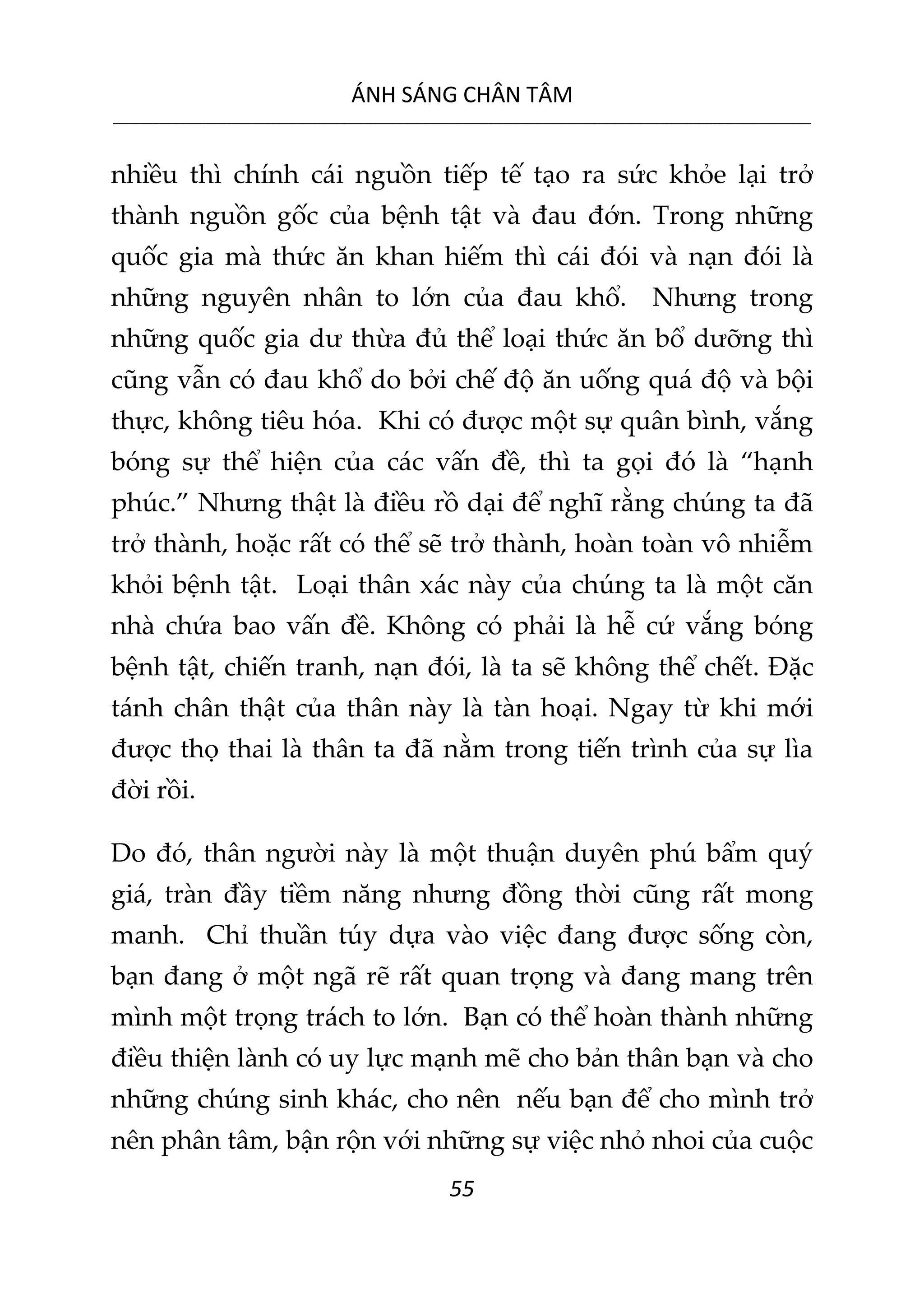 ÁNH SÁNG CHÂN TÂM
__________________________________________________________________________________________________________
55
nhiều thì chính cái nguồn tiếp tế tạo ra sức khỏe lại trở
thành nguồn gốc của bệnh tật và đau đớn. Trong những
quốc gia mà thức ăn khan hiếm thì cái đói và nạn đói là
những nguyên nhân to lớn của đau khổ. Nhưng trong
những quốc gia dư thừa đủ thể loại thức ăn bổ dưỡng thì
cũng vẫn có đau khổ do bởi chế độ ăn uống quá độ và bội
thực, không tiêu hóa. Khi có được một sự quân bình, vắng
bóng sự thể hiện của các vấn đề, thì ta gọi đó là “hạnh
phúc.” Nhưng thật là điều rồ dại để nghĩ rằng chúng ta đã
trở thành, hoặc rất có thể sẽ trở thành, hoàn toàn vô nhiễm
khỏi bệnh tật. Loại thân xác này của chúng ta là một căn
nhà chứa bao vấn đề. Không có phải là hễ cứ vắng bóng
bệnh tật, chiến tranh, nạn đói, là ta sẽ không thể chết. Đặc
tánh chân thật của thân này là tàn hoại. Ngay từ khi mới
được thọ thai là thân ta đã nằm trong tiến trình của sự lìa
đời rồi.
Do đó, thân người này là một thuận duyên phú bẩm quý
giá, tràn đầy tiềm năng nhưng đồng thời cũng rất mong
manh. Chỉ thuần túy dựa vào việc đang được sống còn,
bạn đang ở một ngã rẽ rất quan trọng và đang mang trên
mình một trọng trách to lớn. Bạn có thể hoàn thành những
điều thiện lành có uy lực mạnh mẽ cho bản thân bạn và cho
những chúng sinh khác, cho nên nếu bạn để cho mình trở
nên phân tâm, bận rộn với những sự việc nhỏ nhoi của cuộc
 