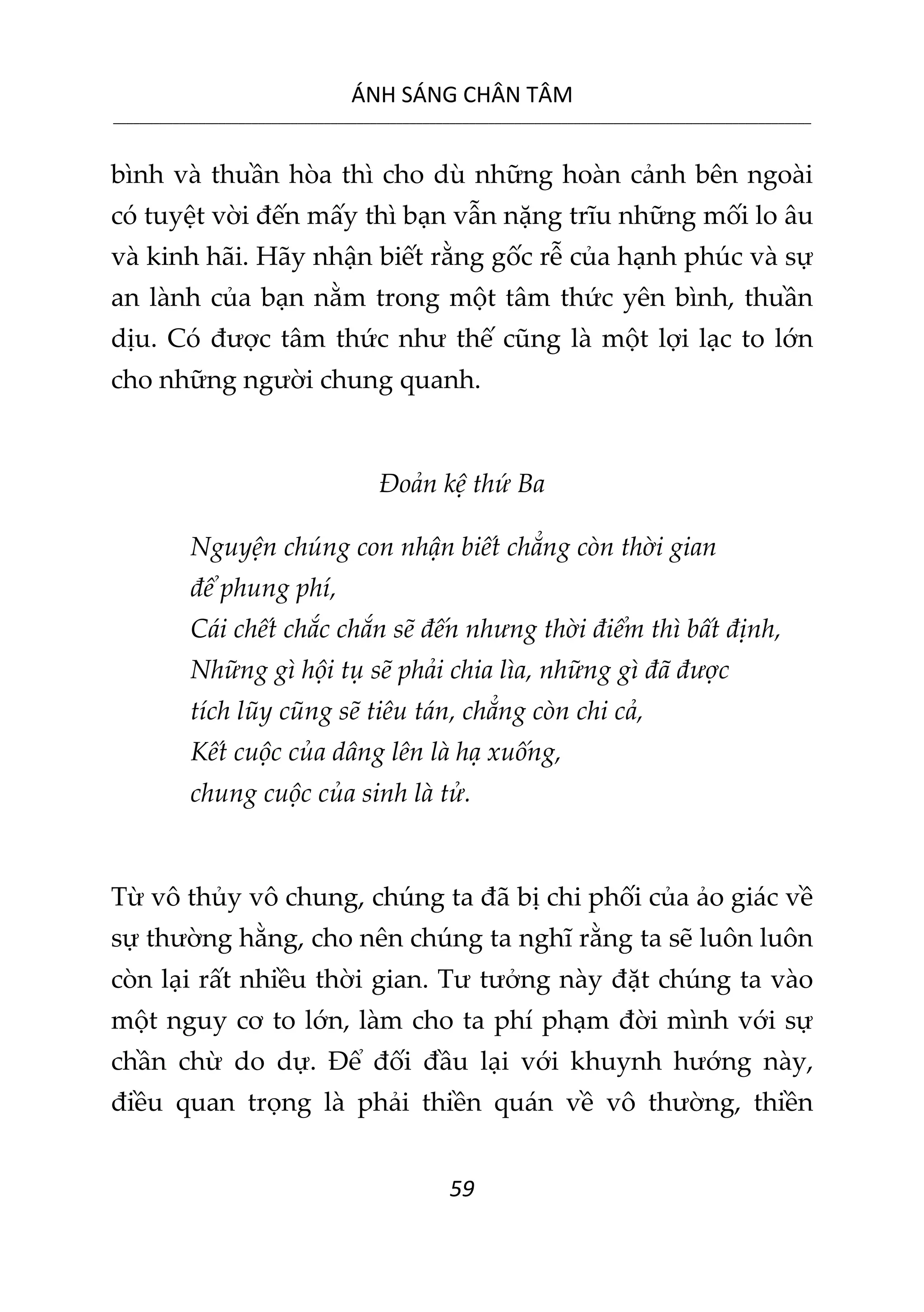 ÁNH SÁNG CHÂN TÂM
__________________________________________________________________________________________________________
59
bình và thuần hòa thì cho dù những hoàn cảnh bên ngoài
có tuyệt vời đến mấy thì bạn vẫn nặng trĩu những mối lo âu
và kinh hãi. Hãy nhận biết rằng gốc rễ của hạnh phúc và sự
an lành của bạn nằm trong một tâm thức yên bình, thuần
dịu. Có được tâm thức như thế cũng là một lợi lạc to lớn
cho những người chung quanh.
Đoản kệ thứ Ba
Nguyện chúng con nhận biết chẳng còn thời gian
để phung phí,
Cái chết chắc chắn sẽ đến nhưng thời điểm thì bất định,
Những gì hội tụ sẽ phải chia lìa, những gì đã được
tích lũy cũng sẽ tiêu tán, chẳng còn chi cả,
Kết cuộc của dâng lên là hạ xuống,
chung cuộc của sinh là tử.
Từ vô thủy vô chung, chúng ta đã bị chi phối của ảo giác về
sự thường hằng, cho nên chúng ta nghĩ rằng ta sẽ luôn luôn
còn lại rất nhiều thời gian. Tư tưởng này đặt chúng ta vào
một nguy cơ to lớn, làm cho ta phí phạm đời mình với sự
chần chừ do dự. Để đối đầu lại với khuynh hướng này,
điều quan trọng là phải thiền quán về vô thường, thiền
 