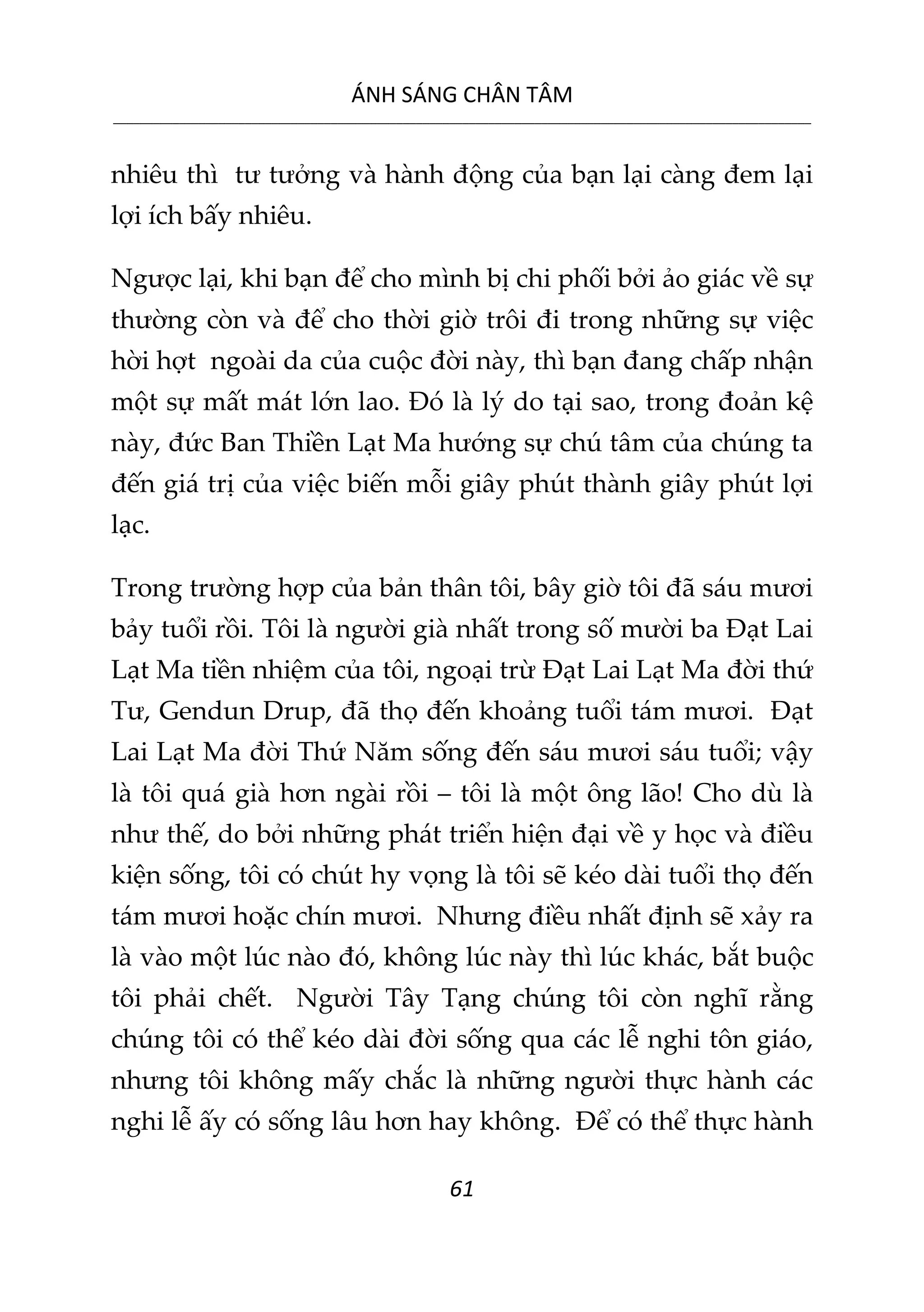 ÁNH SÁNG CHÂN TÂM
__________________________________________________________________________________________________________
61
nhiêu thì tư tưởng và hành động của bạn lại càng đem lại
lợi ích bấy nhiêu.
Ngược lại, khi bạn để cho mình bị chi phối bởi ảo giác về sự
thường còn và để cho thời giờ trôi đi trong những sự việc
hời hợt ngoài da của cuộc đời này, thì bạn đang chấp nhận
một sự mất mát lớn lao. Đó là lý do tại sao, trong đoản kệ
này, đức Ban Thiền Lạt Ma hướng sự chú tâm của chúng ta
đến giá trị của việc biến mỗi giây phút thành giây phút lợi
lạc.
Trong trường hợp của bản thân tôi, bây giờ tôi đã sáu mươi
bảy tuổi rồi. Tôi là người già nhất trong số mười ba Đạt Lai
Lạt Ma tiền nhiệm của tôi, ngoại trừ Đạt Lai Lạt Ma đời thứ
Tư, Gendun Drup, đã thọ đến khoảng tuổi tám mươi. Đạt
Lai Lạt Ma đời Thứ Năm sống đến sáu mươi sáu tuổi; vậy
là tôi quá già hơn ngài rồi – tôi là một ông lão! Cho dù là
như thế, do bởi những phát triển hiện đại về y học và điều
kiện sống, tôi có chút hy vọng là tôi sẽ kéo dài tuổi thọ đến
tám mươi hoặc chín mươi. Nhưng điều nhất định sẽ xảy ra
là vào một lúc nào đó, không lúc này thì lúc khác, bắt buộc
tôi phải chết. Người Tây Tạng chúng tôi còn nghĩ rằng
chúng tôi có thể kéo dài đời sống qua các lễ nghi tôn giáo,
nhưng tôi không mấy chắc là những người thực hành các
nghi lễ ấy có sống lâu hơn hay không. Để có thể thực hành
 