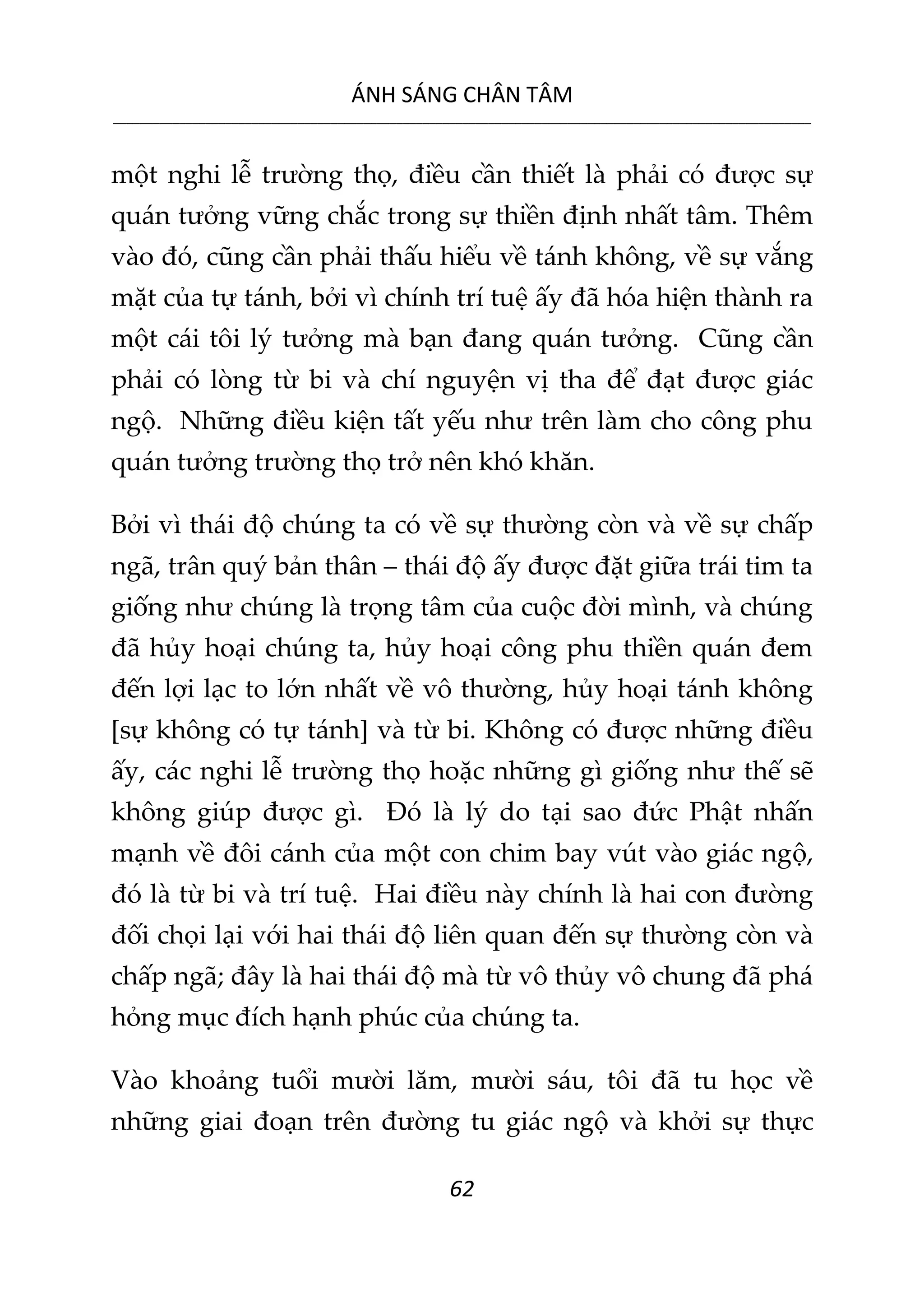 ÁNH SÁNG CHÂN TÂM
__________________________________________________________________________________________________________
62
một nghi lễ trường thọ, điều cần thiết là phải có được sự
quán tưởng vững chắc trong sự thiền định nhất tâm. Thêm
vào đó, cũng cần phải thấu hiểu về tánh không, về sự vắng
mặt của tự tánh, bởi vì chính trí tuệ ấy đã hóa hiện thành ra
một cái tôi lý tưởng mà bạn đang quán tưởng. Cũng cần
phải có lòng từ bi và chí nguyện vị tha để đạt được giác
ngộ. Những điều kiện tất yếu như trên làm cho công phu
quán tưởng trường thọ trở nên khó khăn.
Bởi vì thái độ chúng ta có về sự thường còn và về sự chấp
ngã, trân quý bản thân – thái độ ấy được đặt giữa trái tim ta
giống như chúng là trọng tâm của cuộc đời mình, và chúng
đã hủy hoại chúng ta, hủy hoại công phu thiền quán đem
đến lợi lạc to lớn nhất về vô thường, hủy hoại tánh không
[sự không có tự tánh] và từ bi. Không có được những điều
ấy, các nghi lễ trường thọ hoặc những gì giống như thế sẽ
không giúp được gì. Đó là lý do tại sao đức Phật nhấn
mạnh về đôi cánh của một con chim bay vút vào giác ngộ,
đó là từ bi và trí tuệ. Hai điều này chính là hai con đường
đối chọi lại với hai thái độ liên quan đến sự thường còn và
chấp ngã; đây là hai thái độ mà từ vô thủy vô chung đã phá
hỏng mục đích hạnh phúc của chúng ta.
Vào khoảng tuổi mười lăm, mười sáu, tôi đã tu học về
những giai đoạn trên đường tu giác ngộ và khởi sự thực
 