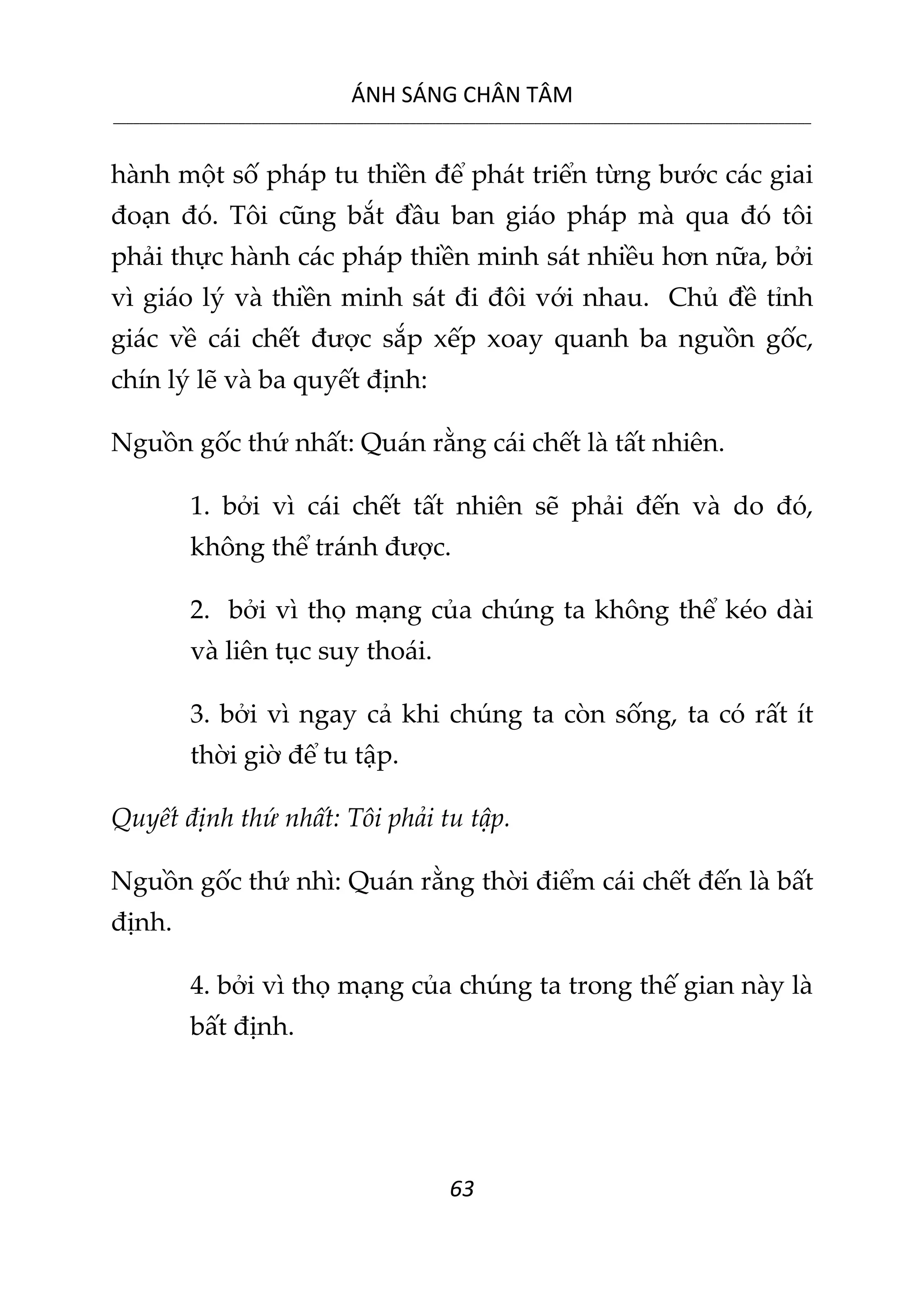ÁNH SÁNG CHÂN TÂM
__________________________________________________________________________________________________________
63
hành một số pháp tu thiền để phát triển từng bước các giai
đoạn đó. Tôi cũng bắt đầu ban giáo pháp mà qua đó tôi
phải thực hành các pháp thiền minh sát nhiều hơn nữa, bởi
vì giáo lý và thiền minh sát đi đôi với nhau. Chủ đề tỉnh
giác về cái chết được sắp xếp xoay quanh ba nguồn gốc,
chín lý lẽ và ba quyết định:
Nguồn gốc thứ nhất: Quán rằng cái chết là tất nhiên.
1. bởi vì cái chết tất nhiên sẽ phải đến và do đó,
không thể tránh được.
2. bởi vì thọ mạng của chúng ta không thể kéo dài
và liên tục suy thoái.
3. bởi vì ngay cả khi chúng ta còn sống, ta có rất ít
thời giờ để tu tập.
Quyết định thứ nhất: Tôi phải tu tập.
Nguồn gốc thứ nhì: Quán rằng thời điểm cái chết đến là bất
định.
4. bởi vì thọ mạng của chúng ta trong thế gian này là
bất định.
 