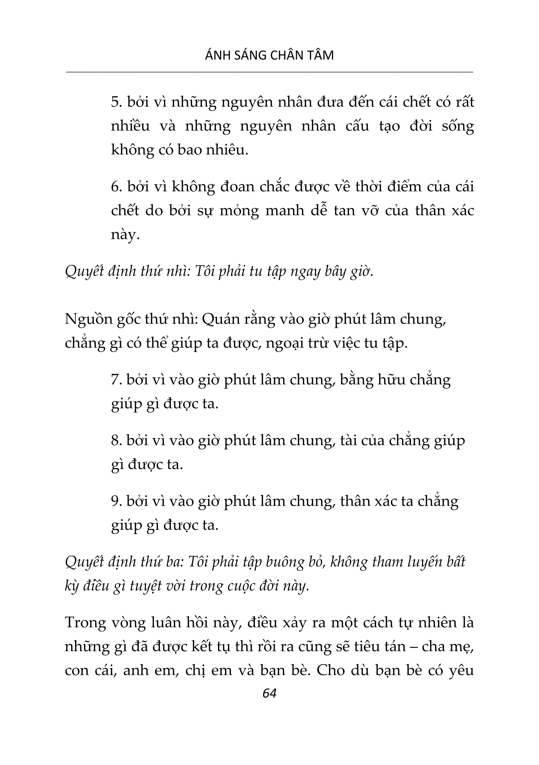 ÁNH SÁNG CHÂN TÂM
__________________________________________________________________________________________________________
64
5. bởi vì những nguyên nhân đưa đến cái chết có rất
nhiều và những nguyên nhân cấu tạo đời sống
không có bao nhiêu.
6. bởi vì không đoan chắc được về thời điểm của cái
chết do bởi sự mỏng manh dễ tan vỡ của thân xác
này.
Quyết định thứ nhì: Tôi phải tu tập ngay bây giờ.
Nguồn gốc thứ nhì: Quán rằng vào giờ phút lâm chung,
chẳng gì có thể giúp ta được, ngoại trừ việc tu tập.
7. bởi vì vào giờ phút lâm chung, bằng hữu chẳng
giúp gì được ta.
8. bởi vì vào giờ phút lâm chung, tài của chẳng giúp
gì được ta.
9. bởi vì vào giờ phút lâm chung, thân xác ta chẳng
giúp gì được ta.
Quyết định thứ ba: Tôi phải tập buông bỏ, không tham luyến bất
kỳ điều gì tuyệt vời trong cuộc đời này.
Trong vòng luân hồi này, điều xảy ra một cách tự nhiên là
những gì đã được kết tụ thì rồi ra cũng sẽ tiêu tán – cha mẹ,
con cái, anh em, chị em và bạn bè. Cho dù bạn bè có yêu
 