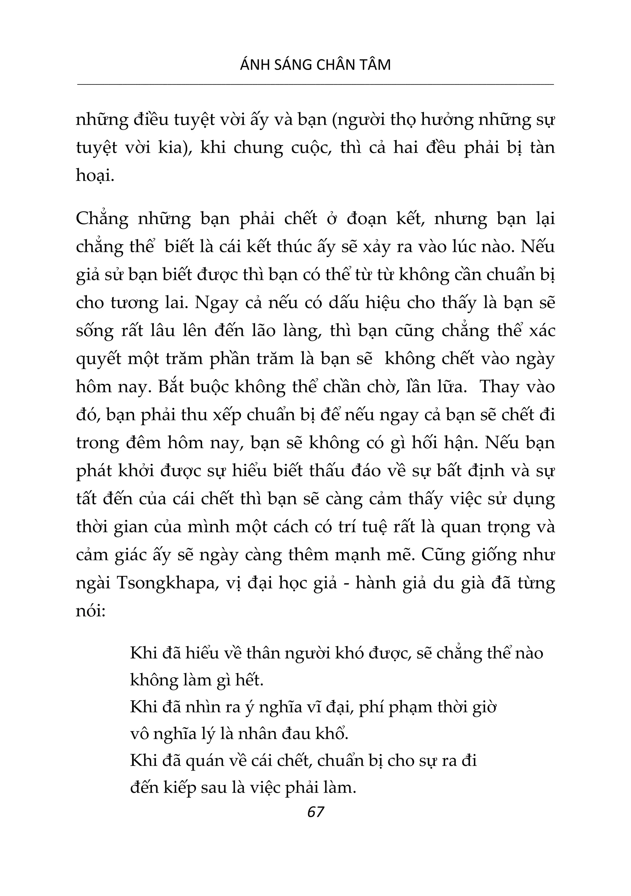 ÁNH SÁNG CHÂN TÂM
__________________________________________________________________________________________________________
67
những điều tuyệt vời ấy và bạn (người thọ hưởng những sự
tuyệt vời kia), khi chung cuộc, thì cả hai đều phải bị tàn
hoại.
Chẳng những bạn phải chết ở đoạn kết, nhưng bạn lại
chẳng thể biết là cái kết thúc ấy sẽ xảy ra vào lúc nào. Nếu
giả sử bạn biết được thì bạn có thể từ từ không cần chuẩn bị
cho tương lai. Ngay cả nếu có dấu hiệu cho thấy là bạn sẽ
sống rất lâu lên đến lão làng, thì bạn cũng chẳng thể xác
quyết một trăm phần trăm là bạn sẽ không chết vào ngày
hôm nay. Bắt buộc không thể chần chờ, lần lữa. Thay vào
đó, bạn phải thu xếp chuẩn bị để nếu ngay cả bạn sẽ chết đi
trong đêm hôm nay, bạn sẽ không có gì hối hận. Nếu bạn
phát khởi được sự hiểu biết thấu đáo về sự bất định và sự
tất đến của cái chết thì bạn sẽ càng cảm thấy việc sử dụng
thời gian của mình một cách có trí tuệ rất là quan trọng và
cảm giác ấy sẽ ngày càng thêm mạnh mẽ. Cũng giống như
ngài Tsongkhapa, vị đại học giả - hành giả du già đã từng
nói:
Khi đã hiểu về thân người khó được, sẽ chẳng thể nào
không làm gì hết.
Khi đã nhìn ra ý nghĩa vĩ đại, phí phạm thời giờ
vô nghĩa lý là nhân đau khổ.
Khi đã quán về cái chết, chuẩn bị cho sự ra đi
đến kiếp sau là việc phải làm.
 