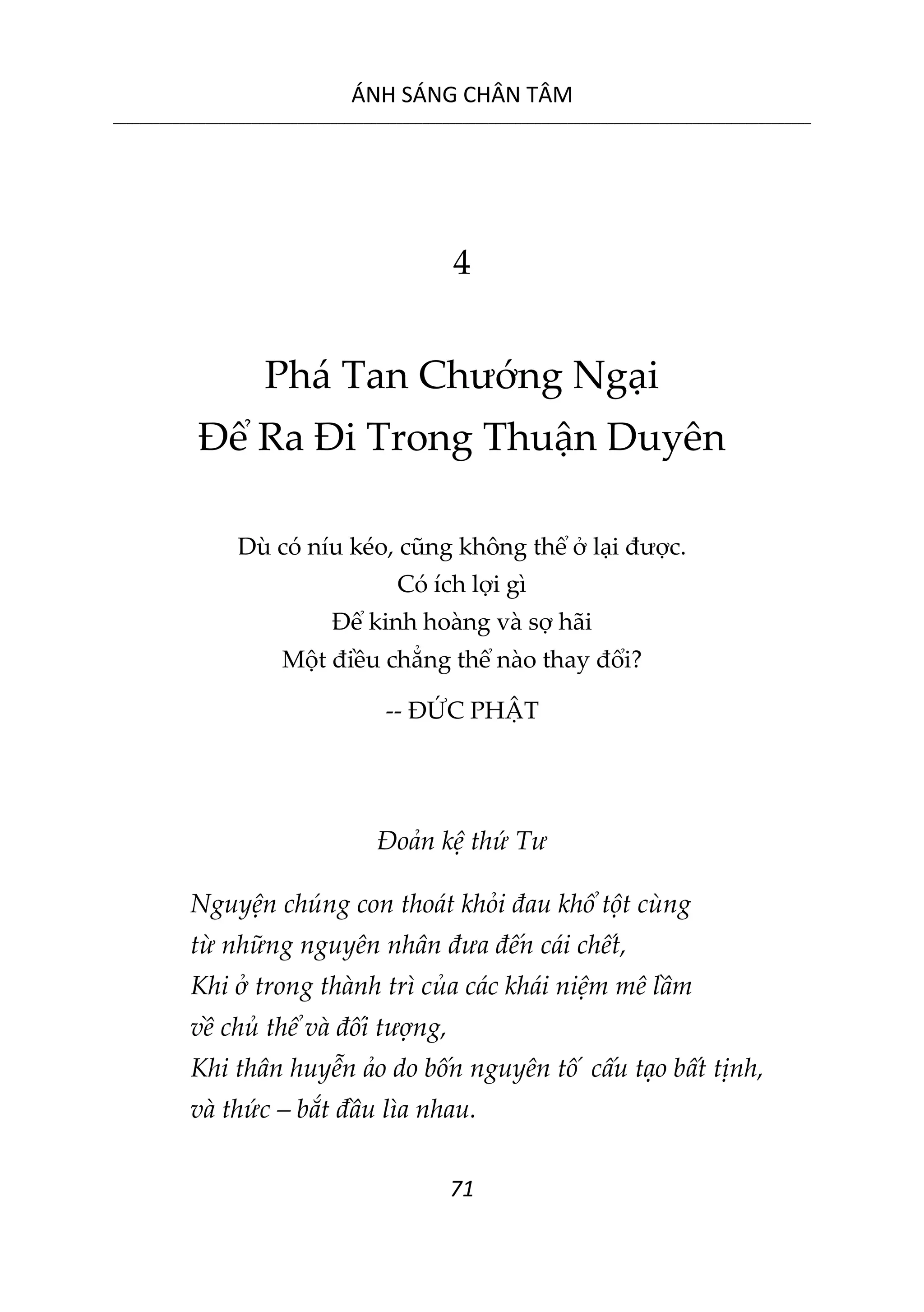 ÁNH SÁNG CHÂN TÂM
__________________________________________________________________________________________________________
71
4
Phá Tan Chướng Ngại
Để Ra Đi Trong Thuận Duyên
Dù có níu kéo, cũng không thể ở lại được.
Có ích lợi gì
Để kinh hoàng và sợ hãi
Một điều chẳng thể nào thay đổi?
-- ĐỨC PHẬT
Đoản kệ thứ Tư
Nguyện chúng con thoát khỏi đau khổ tột cùng
từ những nguyên nhân đưa đến cái chết,
Khi ở trong thành trì của các khái niệm mê lầm
về chủ thể và đối tượng,
Khi thân huyễn ảo do bốn nguyên tố cấu tạo bất tịnh,
và thức – bắt đầu lìa nhau.
 