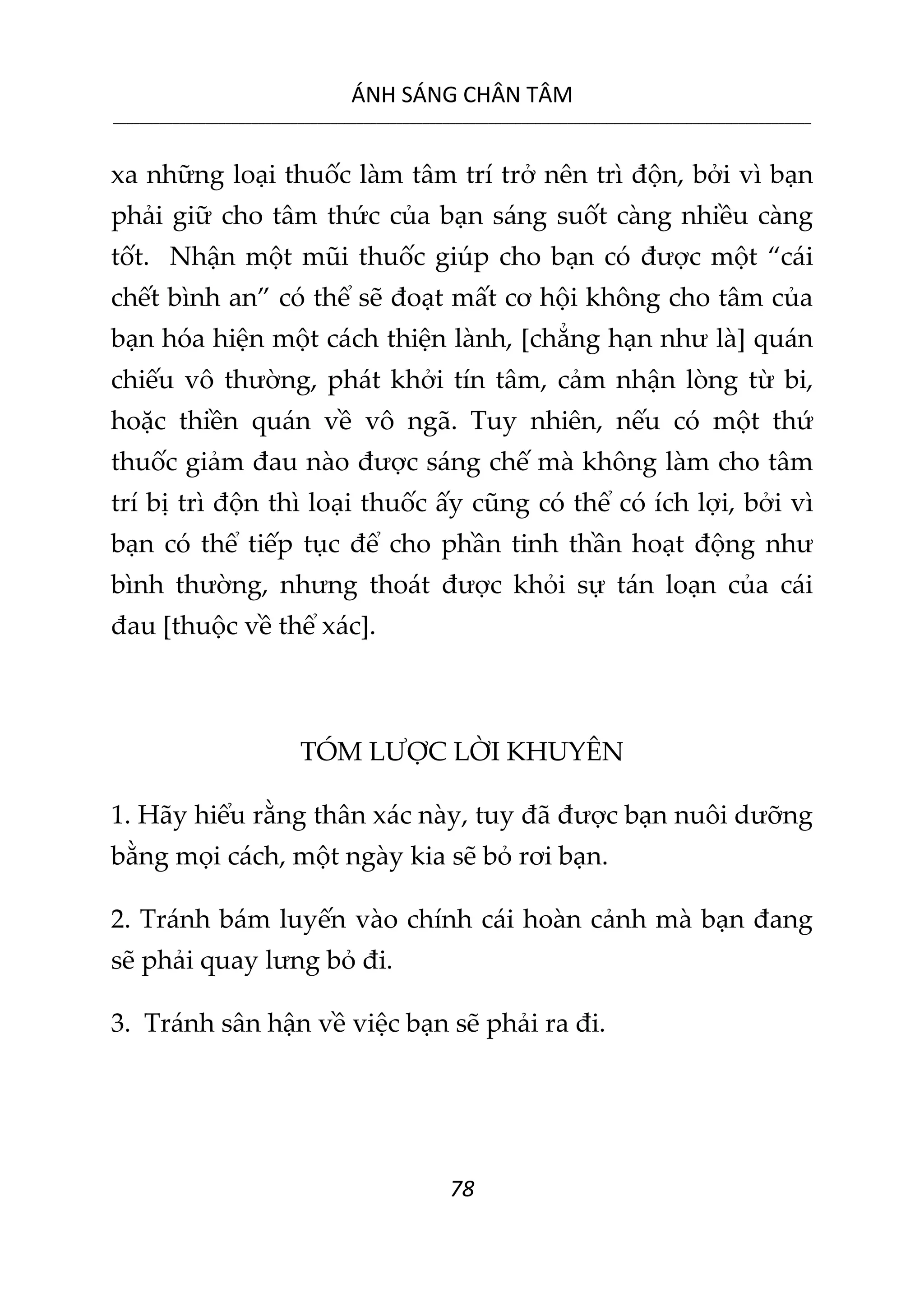 ÁNH SÁNG CHÂN TÂM
__________________________________________________________________________________________________________
78
xa những loại thuốc làm tâm trí trở nên trì độn, bởi vì bạn
phải giữ cho tâm thức của bạn sáng suốt càng nhiều càng
tốt. Nhận một mũi thuốc giúp cho bạn có được một “cái
chết bình an” có thể sẽ đoạt mất cơ hội không cho tâm của
bạn hóa hiện một cách thiện lành, [chẳng hạn như là] quán
chiếu vô thường, phát khởi tín tâm, cảm nhận lòng từ bi,
hoặc thiền quán về vô ngã. Tuy nhiên, nếu có một thứ
thuốc giảm đau nào được sáng chế mà không làm cho tâm
trí bị trì độn thì loại thuốc ấy cũng có thể có ích lợi, bởi vì
bạn có thể tiếp tục để cho phần tinh thần hoạt động như
bình thường, nhưng thoát được khỏi sự tán loạn của cái
đau [thuộc về thể xác].
TÓM LƯỢC LỜI KHUYÊN
1. Hãy hiểu rằng thân xác này, tuy đã được bạn nuôi dưỡng
bằng mọi cách, một ngày kia sẽ bỏ rơi bạn.
2. Tránh bám luyến vào chính cái hoàn cảnh mà bạn đang
sẽ phải quay lưng bỏ đi.
3. Tránh sân hận về việc bạn sẽ phải ra đi.
 