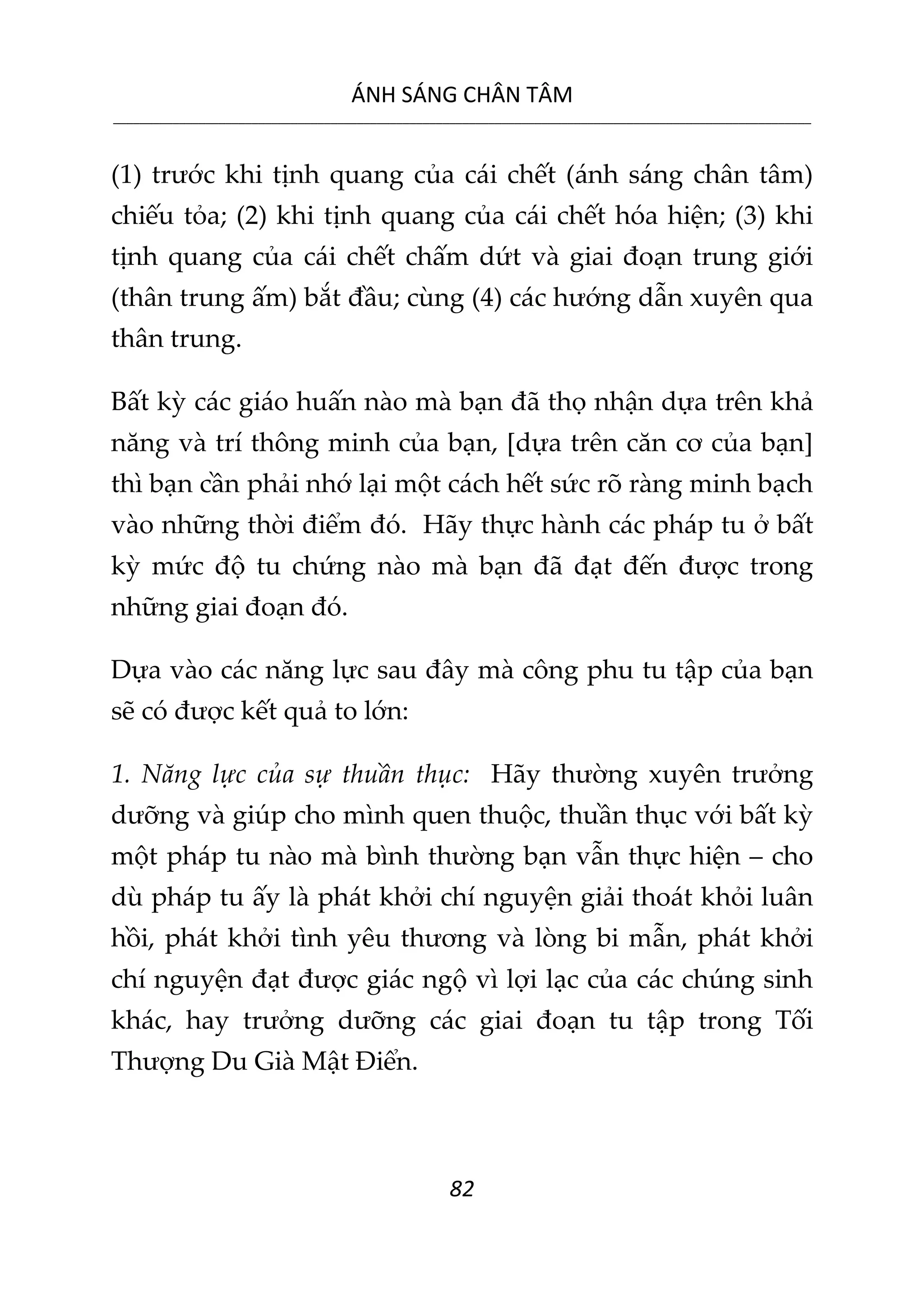 ÁNH SÁNG CHÂN TÂM
__________________________________________________________________________________________________________
82
(1) trước khi tịnh quang của cái chết (ánh sáng chân tâm)
chiếu tỏa; (2) khi tịnh quang của cái chết hóa hiện; (3) khi
tịnh quang của cái chết chấm dứt và giai đoạn trung giới
(thân trung ấm) bắt đầu; cùng (4) các hướng dẫn xuyên qua
thân trung.
Bất kỳ các giáo huấn nào mà bạn đã thọ nhận dựa trên khả
năng và trí thông minh của bạn, [dựa trên căn cơ của bạn]
thì bạn cần phải nhớ lại một cách hết sức rõ ràng minh bạch
vào những thời điểm đó. Hãy thực hành các pháp tu ở bất
kỳ mức độ tu chứng nào mà bạn đã đạt đến được trong
những giai đoạn đó.
Dựa vào các năng lực sau đây mà công phu tu tập của bạn
sẽ có được kết quả to lớn:
1. Năng lực của sự thuần thục: Hãy thường xuyên trưởng
dưỡng và giúp cho mình quen thuộc, thuần thục với bất kỳ
một pháp tu nào mà bình thường bạn vẫn thực hiện – cho
dù pháp tu ấy là phát khởi chí nguyện giải thoát khỏi luân
hồi, phát khởi tình yêu thương và lòng bi mẫn, phát khởi
chí nguyện đạt được giác ngộ vì lợi lạc của các chúng sinh
khác, hay trưởng dưỡng các giai đoạn tu tập trong Tối
Thượng Du Già Mật Điển.
 